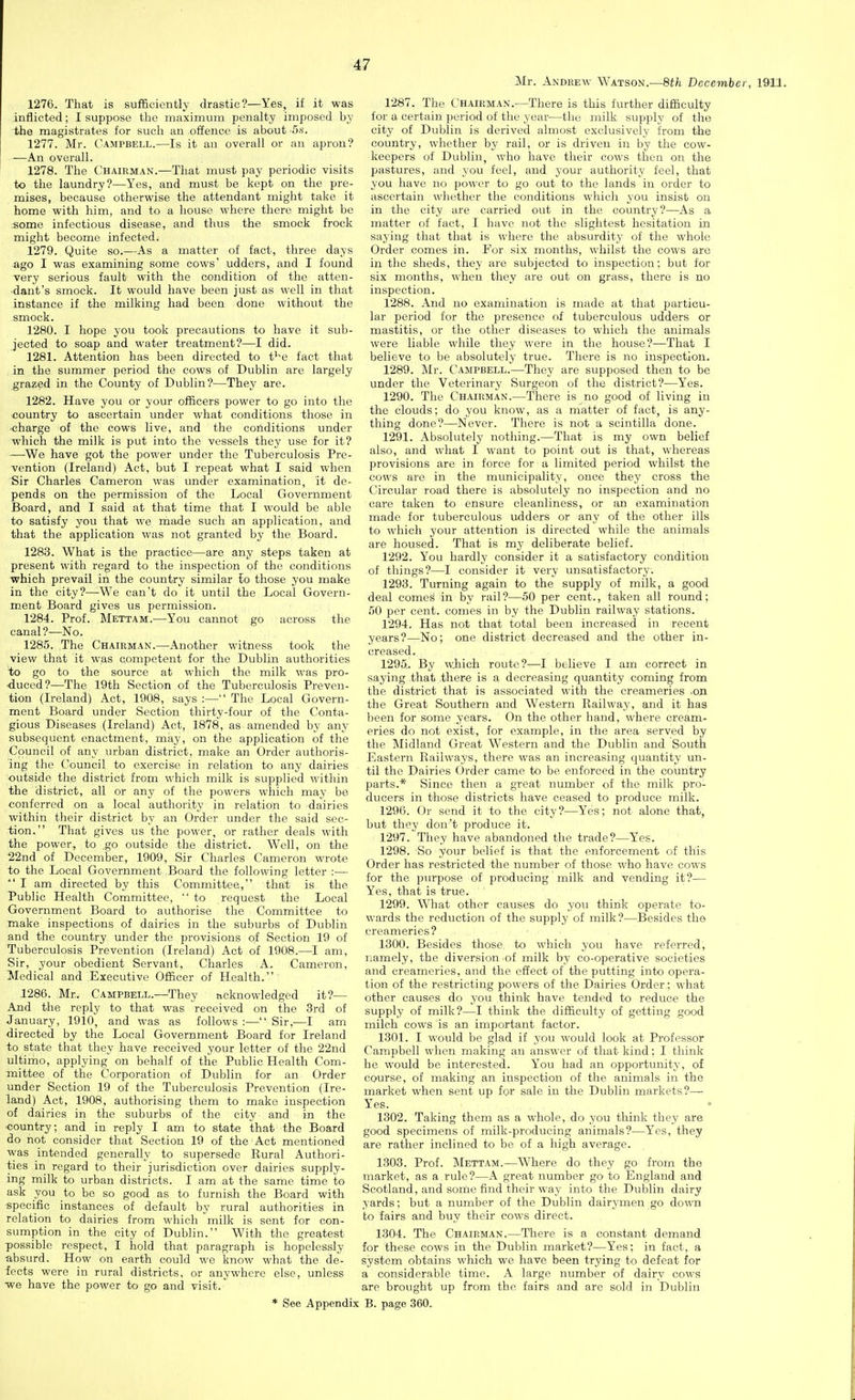 Mr. Andrew Watson.—8th December, 1911. 1276. That is sufficiently drastic?—Yes, if it was inflicted; I suppose the maximum penalty imposed by the magistrates for such an offence is about -S.s. 1277. Mr. Campbell.—Is it an overall or an apron? —An overall. 1278. The Chairman.—That must pay periodic visits to the laundry?—Yes, and must be kept on the pre- mises, because otherwise the attendant might take it home with him, and to a house where there might be some infectious disease, and thus the smock frock might become infected. 1279. Quite so.—As a matter of fact, three days ago I was examining some cows' udders, and I found very serious fault with the condition of the atten- dant's smock. It would have been just as well in that instance if the milking had been done without the smock. 1280. I hope you took precautions to have it sub- jected to soap and water treatment?—I did. 1281. Attention has been directed to t^'e fact that in the summer period the cows of Dublin are largely grazed in the County of Dublin?—They are. 1282. Have you or your officers power to go into the country to ascertain under what conditions those in charge of the cows live, and the conditions under which the milk is put into the vessels they use for it? —We have got the power under the Tuberculosis Pre- vention (Ireland) Act, but I repeat what I said when Sir Charles Cameron was under examination, it de- pends on the permission of the Local Government Board, and I said at that time that I would be able to satisfy you that we made such an application, and that the application was not granted by the Board. 1283. What is the practice—are any steps taken at present with regard to the inspection of the conditions which prevail in the country similar lo those you make in the city?—W^e can't do it until the Local Govern- ment Board gives us permission. 1284. Prof. Mettam.—You cannot go across the canal?—No. 1285. The Chairman.—Another witness took the view that it was competent for the Dublin authorities to go to the source at which the milk was pro- duced?—The 19th Section of the Tuberculosis Preven- tion (Ireland) Act, 1908, says :— The Local Govern- ment Board under Section thirty-four of the Conta- gious Diseases (Ireland) Act, 1878, as. amended by any subsequent enactment, may, on the application of the Council of any urban district, make an Order authoris- ing the Council to exercise in relation to any dairies outside the district from which milk is supplied within the district, all or any of the powers which may be conferred on a local authority in relation to dairies within their district by an Order under the said sec- tion. That gives us the power, or rather deals with the power, to .go outside the district. Well, on the 22nd of December, 1909, Sir Charles Cameron wrote to the Local Government Board the following letter :— I am directed by this Committee, that is the Public Health Committee, to request the Local Government Board to authorise the Committee to make inspections of dairies in the suburbs of Dublin and the country under the provisions of Section 19 of Tuberculosis Prevention (Ireland) Act of 1908.—I am, Sir, your obedient Servant, Charles A. Cameron, Medical and Executive Officer of Health. 1286. Mr. Campbell.—^They acknowledged it?— And the reply to that was received on the 3rd of January, 1910, and was as follows :— Sir,—I am directed by the Local Government Board for Ireland to state that they have received your letter of the 22nd ultimo, applying on behalf of the Public Health Com- mittee of the Corporation of Dublin for an Order under Section 19 of the Tuberculosis Prevention (Ire- land) Act, 1908, authorising them to make inspection of dairies in the suburbs of the city and in the country; and in reply I am to state that the Board do not consider that Section 19 of the Act mentioned was intended generally to supersede Rural Authori- ties in regard to their jurisdiction over dairies supply- ing milk to urban districts. I am at the same time to ask you to be so good as to furnish the Board with specific instances of default by rural authorities in relation to dairies from which milk is sent for con- sumption in the city of Dublin. With the greatest possible respect, I hold that paragraph is hopelessly absurd. How on earth could we know what the de- fects were in rural districts, or anywhere else, unless we have the power to go and visit. * See Appendix 1287. The Chairman.—There is this further difficulty for a certain period of the year—the milk supply of the city of Dublin is derived almost exclusively from the country, whether by rail, or is driven in by the cow- keepers of Dublin, who have their cows then on the pastures, and you feel, and your authority feel, that you have no power to go out to the lands in order to ascertain whether the conditions which you insist on in the city are carried out in the country?—As a matter of fact, I have not the slightest hesitation in saying that that is where the absurdity of the whole Order comes in. For six months, whilst the cows are in the sheds, they are subjected to inspection; but for six months, when they are out on grass, there is no inspection. 1288. And no examination is made at that particu- lar period for the presence of tuberculous udders or mastitis, or the other diseases to which the animals were liable while they were in the house?—That I believe to be absolutely true. There is no inspection. 1289. Mr. Campbell.—They are supposed then to be under the Veterinary Surgeon of the district?—Yes. 1290. The Chairman.—There is no good of living in the clouds; do you know, as a matter of fact, is any- thing done?—Never. There is not a scintilla done. 1291. Absolutely nothing.—That is my own belief also, and what I want to point out is that, whereas provisions are in force for a limited period whilst the cows are in the municipality, once they cross the Circular road there is absolutely no inspection and no care taken to ensure cleanliness, or an examination made for tuberculous udders or any of the other ills to which your attention is directed while the animals are housed. That is my deliberate belief. 1292. You hardly consider it a satisfactory condition of things?—I consider it very unsatisfactory. 1293. Turning again to the supply of milk, a good deal comes in by rail?—50 per cent., taken all round; 50 per cent, comes in by the Dublin railway stations. 1294. Has not that total been increased in recent years?—No; one district decreased and the other in- creased. 1295. By wjrich route?—I believe I am correct in saying that there is a decreasing quantity coming from the district that is associated with the creameries .on the Great Southern and Western Railway, and it has been for some years. On the other hand, where cream- eries do not exist, for example, in the area served by the Midland Great Western and the Dublin and South Eastern Railways, there was an increasing quantity un- til the Dairies Order came to be enforced in the country parts.* Since then a great number of the milk pro- ducers in those districts have ceased to produce milk. 1296. Or send it to the city?—Yes; not alone that, but they don't produce it. 1297. They have abandoned the trade?—Yes. 1298. So your belief is that the enforcement of this Order has restricted the number of those who have cows for the purpose of producing milk and vending it?— Yes, that is true. 1299. What other causes do you think operate to- wards the reduction of the supply of milk?—Besides the creameries? 1300. Besides those to which you have referred, riamely, the diversion >of milk by co-operative societies and creameries, and the effect of the putting into opera- tion of the restricting powers of the Dairies Order; what other causes do you think have tended to reduce the supply of milk?—I think the difficulty of getting good milch cows is an important factor. 1301. I would be glad if you would look at Professor Campbell when making an answer of that kind; I think he would be interested. You had an opportunity, of course, of making an inspection of the animals in the market when sent up for sale in the Dublin markets?-^ Yes. 1302. Taking them as a whole, do you think they are good specimens of milk-producing animals?—Yes, they are rather inclined to be of a high average. 1303. Prof. Mettam.—Where do they go from the market, as a rule?—A great number go to England and Scotland, and some find their waj' into the Dublin dairy yards; but a number of the Dublin dairymen go down to fairs and buy their cows direct. 1304. The Chairman.—There is a constant demand for these cows in the Dublin market?—Yes; in fact, a system obtains which we have been trying to defeat for a considerable time. A large number of dairy cows are brought up from the fairs and are sold in Dublin B. page 360.