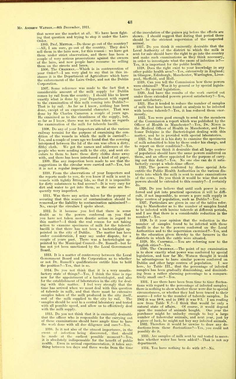 Mr. Andrew Watson.—8th December, 1911. that never see the market at all. We have been fight- ing that question and trying to stop it under the Lairs Order. 1305. Prof. Mettam.—Do these go out of the country? —All, I am sure, go out of the country. They don't sell them in the lairs now, for this reason : we have got them under strict observation, and there has been a couple of very serious prosecutions against the owners of the lairs, and now people have recourse to selling them on the streets and lanes. 1306. The Chairman.—Which is in contravention of your Order?—I am very glad to say that in this in- stance it is the Department of Agriculture which have the enforcement of the Lairs Order, and not the Dublin Corporation. 1307. Some reference was made to the fact that a considerable amount of the milk supply for Dublin comes by rail from the country. I should like to know exactly what is done by your Department with regard to the examination of this milk coming into Dublin?— That is by rail. As far as I know, nothing has been done, except of an experimental character. That was done by Sir Charles Cameron a couple of years ago. He examined as to the cleanliness of the supply, but, so far as I know, there was no action taken as regards the examination of the milk for tubercle bacilli. 1308. Do any of your Inspectors attend at the various railway termini for the purpose of examining the con- dition of the vessels in which the milk is carried?—• Yes, and a couple of years ago we found that the covering interposed between the lid of the can was often a dirty, filthy cloth. We got the names and addresses of tbe people who were sending milk to the city, and sent cir- culars to them to have these dirty cloths done away with, and there has been introduced a kind of oil paper. 1309. Has any inspection been made to see that the suggestions in the circular were carried out?—Yes, but it is not a regular inspection. 1310. From the observations of your Inspectors and the reports made to vou, do you know if milk is sent in vessels with tightly fitting lids, so that it is impossible for dirty substances to find access?—It is very easy for dirt and water to get into them, as the cans are fre- quently very imperfect. 1311. Was there any action taken for the purpose of securing that this source of contamination should be removed,or the liability to contamination minimised?— No, except the circulars I spoke about. 1312. Is it because you feel that there is some doubt as to the powers conferred on you that you have not taken more drastic action in regard to this matter?—I think the real reason for not taking action to examine specimens of milk for the tubercle bacilli is that there has not been a bacteriologist ap- pointed in the city of Dublin. The matter has been imder consideration, I may say under dispute, for a couple of years past. There was a bacteriologist ap- pointed by the Municipal Council—Dr. Russell—but he has not yet been sanctioned by the Local Government Board. 1313. It is a matter of controversy between the Local Government Board and the Corporation as to whether or not Dr. Russell's qualifications entitle him to hold the position?—Yes, that is so. 1314. Do you not think that it is a very unsatis- factory state of things?—Yes, I think the time is ripe now for the appointment of a bacteriologist, and also for the establishment of laboratories in the city for deal- ing with this matter. I feel very strongly that the time has arrived when we must deal with this question of tubercle in milk, and that there must be extensive samples taken of the milk produced in the city itself, and of the milk supplied to the city by rail. The ■■ samples should be sent to a central laboratory and tested with all possible speed, and allow us to effectively deal with the milk supply. 1315. Do you not think that it is eminently desirable that the ofiicer who is responsible for the carrying out of these examinations should have ample time to have the work done with all due diligence and care?—Yes. 1316. Is it not also of the utmost importance, in the event of infection being discovered, that should be made at the earliest possible moment?—Yes, it is absolutely indispensable for the benefit of public iiealth. Even in animal experimentation, it takes any- thing between ten days and three weeks from the tiriie of the inoculation of the guinea pig before the effects are shown. I should suggest that during that period there should be the strictest supervision of the suspected animal. 1317. Do you think it eminently desirable that the Local Authority of the district to which the milk is sent for sale should have the right to go into the country and make such examinations as they think necessary,, in order to investigate what the cause of infection is?— Yes, it is important for the public health. 1318. Does the right exist to your knowledge in any other public health area?—Yes, extensively in England; in Glasgow, Edinburgh, Manchester, Warrington, Liver- pool, Shefiield, and Hull. 1319. Can you tell the Commission how these powers were obtained? Was it by general or by special legisla- tion?—By special legislation. 1320. And have the results of the work carried out under these extended powers proved satisfactory?—Yes, most satisfactory. 1321. Has it tended to reduce the number of samples of milk that have been found on analysis to be infected with bovine tubercle?—Yes, it has reduced them enor- mously. 1322. You were good enough to send to the members of the Commission a report which was published by the Officer of Health in Manchester?—Yes, Dr. Niven is the Medical Officer of Health in Manchester, and Pro- fessor Delepine is the Bacteriologist dealing with this matter, and he is provided with special laboratories. 1323. So that it is his duty to examine the specimens of milk submitted to him by those under his charge, and to report on their condition?—Yes. 1324. Do you think it desirable that all large centref of population should have the same powers conferred on them, and an ofiicer appointed for the purpose of carry- ing out this duty?—Yes. No one else can do it satis- factorily except a whole-time officer. 1325. The powers conferred by these special Acts entitle the Public Health Authorities in the various dis- tricts into which the milk is sent to make examinations- of the cows. Do you think it would be wise that such powers should be extended to this country?—I certainly do. 1326. Do you believe that until such power is con- ferred and put into practical operation it will be diffi- cult, if not impossible, to secure a pure milk supply in large centres of population, such as Dublin?—Yes. 1327. Particulars are given in one of the tables refer- ring to Manchester as to the number of samples found to be infected with bovine tubercle at different periods,, and I see that there is a considerable reduction in the number?—Yes. 1328. Is it your opinion that the reduction in the number of samples found to be infected with these bacilli is due to the powers conferred on the Local Authorities and to the supervision exercised?—Yes, and to the education given thereby to the farmers in the districts in which the cattle were situated. 1329. Mr. Campbell.—You are referring now to the English cities?—Yes. 1330. The Chairman.—The point of my examination is to show exactly what power was conferred by special legislation, and how far Mr. Watson thought it would be advantageous to have similar powers conferred on Dublin and other large centres of population. I see here, by Table III., that the percentage of infected samples has been gradually diminishing, and diminish- ing from a rather alarming percentage to a compara- tively small one?—Yes. 1331. I see there have been from time to time fluctua- tions with regard to the percentage of infected samples; there is nothing to show whether these were due to special circumstances, or whether they had been traced to their source—I refer to the number of tubercle samples. In 1902 it was 18'8, and in 1901 it was 95. I am reading now from Table V.?—I think that would be only a natural state of affairs. Of course, it would depend upon the number of animals bought. One year the purchaser might be unlucky enough to buy a large number of tubercular animals, and next year, just by a piece of luck, he might not buy any infected animals. 1332. Therefore it would be unwise to draw any de- ductions from these fluctuations?—Yes, you could not possibly do it. 1333. Are samples of milk sent by rail tested to ascer- tain whether water has been added?—That is not my department. 1334. You have nothing to do with it?—No.
