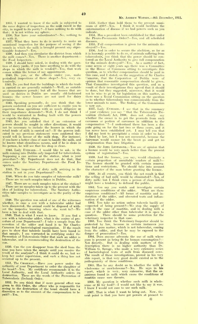 Mr. Andrew Watson.—8th December^ 1911^ 133.'). I wanted to know if the milk is subjected to the same degree of inspection as the milk raised in the city, in regard to its purity?—I have nothing to do with that; it is not within my sphere. 1336. Nor have your subordinates?—No, nothing to do with it. 1337. What they have to do is merely to make an occasional inspection for the purpose of seeing if the vessels in which the milk is brought present any objec- tionable features?—Yes. 1338. And then you circularise the district from which the milk comes?—Yes. There is another department— the Food Inspectors. 1339. I should have asked, in dealing with the ques- tion of dairy yards, if you have anything to do with the shops in which the milk is vended?—Yes, that work comes within the terms of my appointment. 1340. Do you, or the officers under you, make periodical inspections of these sho[)s?—Yes, very ex- tensively. 1341. Do you find that the buildings in which the trade is carried on are generally suitable?—Well, as suitable as circumstances peniiit; but all the houses that are used as dairies in Dublin are usually old-fashioued houses; the newer houses arc not used for dairy premises. 1342. Speaking personally, do you think that the powers conferred on you are sufficient to enable you to supervise these operations with as much diligence as their importance demands?—Well, I do not think I would be warranted in finding fault with the powers as regards the dairy shops. 1343. Are you satisfied that if an extension of powers should be sought in other directions, it would not be necessary to include the houses in which the retail trade of milk is carried on?—If the powers indi- cated in my previous statement were conferred they would tell in favour of the milk shop. For instance, if you have a better class of man to handle the milk, and he knows what cleanliness means, and if he is clean in his person, he will see that his shop is clean. 1344. Lady Eveuard.—I would like to ask, is the milk coming into Dublin only inspected for tuberculosis. Supposing a can arrives at the station, what is your procedure?—My Department does not do that, that comes under tlie Sanitary Department—the Food In- spectors. 1345. The inspection of dirty milk arriving in the station is not in your Department?—No. 1346. When do you take samples of tubercular milk? —There are no such samples taken in Dublin. 1347. There are no such samples taken at the station? —There are no samples taken up to the present with the idea of looking for tuberculosis. The Sanitary Autho- rities take samples to investigate as to the purity of the milk. 1348. The question was asked of one of the witnesses whether, in case a cow with a tubercular udder had been discovered, the animal could be disposed of with- out the inspector knowing where she went to?—We have a law to deal with that. 1349. That is what I want to know. If you find a cow with a tubercular udder, what is the course of pro- cedure of your Department?—T take a sample from the secretion of the udder and hand it to Sir Charles Cameron for bacteriological examination. If the result goes to show that tubercle bacilli have been found in that sample, I am warranted in certifying under the Prevention of Tuberculosis Order that siieh an udder is tubercular, and in recommending the destruction of the cow. 1350. Can the cow disappear from the shed from the time you have taken the sample until you receive the result of the analysis?—I think it could do so, but we keep her luider supervision, and such a thing has jiot occurred up to the present. 13.51. The Chair.man.—Have you power under the authority of your Department to order the slaughter of the beast?—Yes. My certificate recommends it to the Local Authority, and the Local Authority orders its destruction. These are the words of the Prevention of Tuberculosis (Ireland) Order. _ 1352. Do you think that if more general effect was given to this Order, the officer who is responsible for seeing to the destr\iction of the beast should have a discretion as to the amount of the compensation to be paid ?—Yes. 1353. Kather than hold them to the present maxi- mum of £10'?—Yes. I think it would facilitate the extermination of disease if we had pdwcrs such as you indicate. 1354. Has a precedent been established for that under the Pleuro-Pneimionia Order?—Yes, and all scheduled diseases. 1355. Full compensation is given for the animals de- stroj-ed?—Yes. 1.3.56. And in order to secure the abolition, so far as it is huinaoly possible to do so, of animals suffering from tuberculosis, you think that the power should be con- ferred on the Local Authority to give full compensation for the animals destroyed?—Yes. As a matter of fact, some seven or eight years ago there was a Committee iu the House of Commons sitting to investigate this i(uestiou, as to whether compensation should be paid in tills case, and I stated, on the suggestion of Sir Charles ''ameron, tliat the Corporation of Dublin were of opinion that reasonable compensation should be given. That Committee investigated this question, and as a result of their investigations they agreed that it should be done, but they suggested, moreover, that it would not be wise to go in for legislation on this matter, as there was a Royal Commission sitting on the question MS to whether tubei-culosis was communicable from the lower animals to man. The finding of the Commission is now out. 1357. Lady Eveuadd.—I see that in the summary i>f your evidence you say  that the Tuberculosis Pre- vention (Ireland) Act, 1908, does not clearly say whether tlie owner is to get the proceeds from such carcasses or portion of carcasses in addition to the- compensation ?—I understand there has been a dis- |)ute going on for the last two or three years, and it has never been established yet. I may tell you that 1 did my best to precipitate a crisis in order to have it fixed by law. but I was not successful, because the dairyman would sooner let the beast go and get no compensation than face litigation. 1358. Sir John Lentaigne.—You are of opinion that a licence would be very much better than the present system of registration?—Yes. 1359. And the licence, you say, would eliminate a (•ertain proportion of unsuitable vendors of milk?— The licence shovdd be granted with certain reserva- tions and restrictions. We should take into account the character of the man before granting the licence. 1360. At all events, you think the net result is that the selling of bad milk would be eliminated?—Yes, of dirty milk; but I think even a person of clean habits might have a tendency to defraud the public. 1361. You say you watch and investigate certain suspicious conditions of the udder. What are these suspicious conditions?—All forms of mastitis and in- duration of the udder, and ulcerated teats and inflam- mation of the udder. 13(52. You take no action unless tubercle bacilli are suspected of being present?—We stop the supply of 7i)ilk in the case of mastitis, and in dealing with a case of the udder other than tubercular it is open to question. There should be some protection for the veterinary inspector in that case. 1363. You think the Veterinary Inspector should be protected by law, because in certain instances you may find puss matter, which is not tubercular, coming from the udder, and that he may be exposed to the danger of prosecution?—Yes. 1.364. Does anyone advocate the use of milk where puss is present as being fit for human consumption?— Not directly. But in dealing with matters of this description there is no higher authority than Dr. William G. Savage, who made a very extensive series of bacteriological tests of milk from diseased cows. The result of these investigations, proved in his very able report, is that very great doubt existed as to the pathogenicity of these conditions. 1365. Has he any doubt as to whether the milk ie wholesome or unwholesome?—No. He says in his report, which is very, very extensive, that the or- ganisms found in milk which cause the conditions of mastitis cause sore throats. 1366. My question is whether such milk is whole- some or fit for food?—I would not like to say it was,^ I know I would not care to use such milk. 1367. That is what I want to bring out. Now, the next point is that you have got powers at present to- G