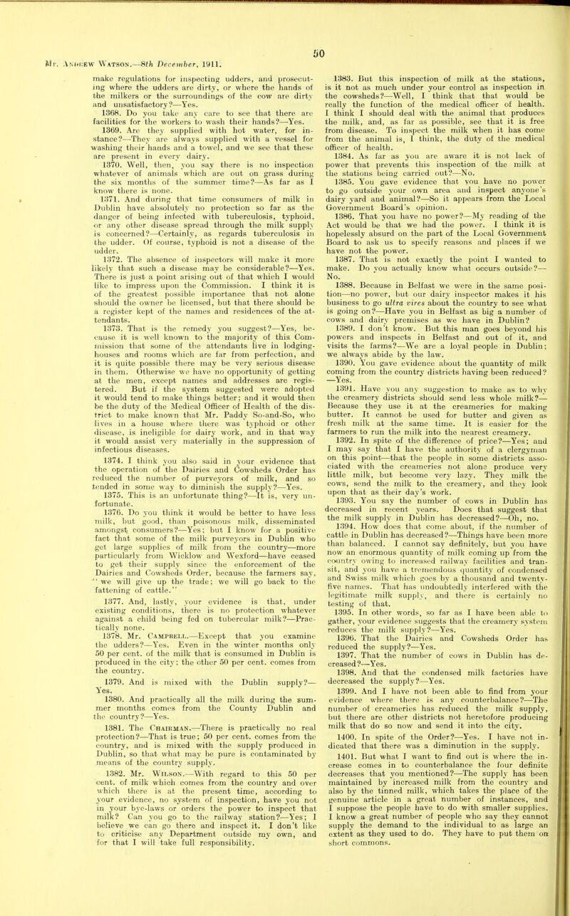 make regulations for inspecting udders, and prosecut- ing where the udders are dirty, or where the hands of the milkers or the surroundings of the cow are dirty and unsatisfactory ?—Yes. 1368. Do you take any care to see that there are facilities for the workers to wash their hands?—-Yes. 1369. Arc they supplied with hot water, for in- stance?—They are always supplied with a vessel for washing their hands and a towel, and we see that these are present in every dairy. 1370. Well, then, you say there is no inspection whatever of animals which are out on grass during the six months of the summer time?—As far as I know there is none. 1371. And during that time consumers of milk in Dublin have absolutely no protection so far as the danger of being infected with tuberculosis, typhoid, or any other disease spread through the milk supply is concerned?—Certainly, as regards tuberculosis in the udder. Of course, typhoid is not a disease of the udder. 1372. The absence of inspectors will make it more likely that such a disease may be considerable?—Yes. There is just a point arising out of that which I would like to impress upon the Commission. I think it is of the greatest possible importance that not alone should the owner be licensed, but that there should be a register kept of the names and residences of the at- tendants. 1373. That is the remedy you suggest?—Yes, be- cause it is well known to the majority of this Com- mission that some of the attendants live in lodging- houses and rooms which are far from perfection, and it is quite possible there may be very serious disease in them. Otherwise we have no opportunity of getting at the men, except names and addresses are regis- tered. But if the system suggested were adopted it would tend to make things better; and it would then be the duty of the Medical Officer of Health of the dis- trict to make known that Mr. Paddy So-and-So, who lives in a house where there was typhoid or other disease, is ineligible for dairy work, and in that way it would assist very materially in the suppression of infectious diseases. 1374. I think you also said in your evidence that the operation of the Dairies and Cowsheds Order has reduced the number of purveyors of milk, and so tended in some way to diminish the supply?—Yes. 1375. This is an unfortunate thing?—It is, very un- fortunate. 1376. Do you think it would be better to have less milk, but good, than poisonous milk, disseminated amongst consumers?—Yes; but I know for a positive fact that some of the milk purveyors in Dublin who -get large supplies of milk from the country—more particularly from Wicklow and Wexford—have ceased to get their supply since the enforcement of the Dairies and Cowsheds Order, because the farmers say, ■'' we will give up the trade; we will go back to the fattening of cattle. 1377. And, lastly, your evidence is that, under existing conditions, there is no protection whatever against a child being fed on tubercular milk?—Prac- tically none. 1378. Mr. Campbell.—Except that you examine the udders?—Yes. Even in the winter months only 50 per cent, of the milk that is consumed in Dublin is produced in the city; the other 50 per cent, comes from the country. 1379. And is mixed with the Dublin supply?— Yes. 1380. And practically all the milk during the sum- mer months comes from the County Dublin and the country?—Yes. 1381. The Chaieman.—There is practically no real protection?—That is true; 50 per cent, comes from the country, and is mixed with the supply produced in Dublin, so that what may be pure is contaminated by means of the country supply. 1382. Mr. Wilson.—With regard to this 50 per cent, of milk which comes from the country and over which there is at the present time, according to your evidence, no system of inspection, have you not in your bye-laws or orders the power to inspect that milk? Can you go to the railway station?—Yes; I believe we can go there and inspect it. I don't like to criticise any Department outside my own, and for that I will take full responsibility. 1383. But this inspection of milk at the stations, is it not as much under your control as inspection in the cowsheds?—Well, I think that that would be really the function of the medical officer of health. 1 think I should deal with the animal that produces the milk, and, as far as possible, see that it is free from disease. To inspect the milk when it has come from the animal is, 1 think, the duty of the medical officer of health. 1384. As far as you are aware it is not lack of power that prevents this inspection of the milk at the stations being carried out?—No. 1385. You gave evidence that you have no power to go outside your own area and inspect anyone's dairy yard and animal?—So it appears from the Local Government Board's opinion. 1386. That you have no power?—My reading of the Act would be that we had the power. I think it is hopelessly absurd on the part of the Local Government Board to ask us to specify reasons and places if we have not the power. 1387. That is not exactly the point I wanted to make. Do vou actually know what occurs outside?— No. 1388. Because in Belfast we were in the same posi- tion—no power, but our dairy inspector makes it his business to go ultra vires about the country to see what is going on?—Have you in Belfast as big a number of cows and dairy premises as we have in Dublin? 1389. I don't know. But this man goes beyond his powers and inspects in Belfast and out of it, and visits the farms?—We are a loyal people in Dublin; we always abide by the law. 1390. You gave evidence about the quantity of milk coming from the country districts having been reduced? —Yes. 1391. Have you any suggestion to make as to why the creamery districts should send less whole milk?— Because they use it at the creameries for making butter. It cannot be used for butter and given as fresh milk at tlie same time. It is easier for the farmers to run the milk into the nearest creamery. 1392. In spite of the difference of price?—Yes; and I may say that I have the authority of a clergyman on this point—that the people in some districts asso- ciated with the creameries not alone produce very little milk, but become very lazy. They milk the cows, send the milk to the creamery, and they look upon that as their day's work. 1393. You say the number of cows in Dublin has decreased in recent years. Does that suggest that the milk supply in Dublin has decreased?—Oh, no. 1394. How does that come about, if the number of cattle in Dublin has decreased?—Things have been more than balanced. I cannot say definitely, but you have now an enormous quantity of milk coming up from the country owing to increased railway facilities and tran- sit, and you have a tremendous quantity of condensed and Swiss milk which goes by a thousand and twenty- five names. That has undoubtedly interfered with the legitimate milk supply, and there is certainly no testing of that. 1395. In other words, so far as I have been able to gather, your evidence suggests that the creamery system reduces the milk supply?—Yes. 1396. That the Dairies and Cowsheds Order has reduced the supply?—Yes. 1397. That the number of cows in Dublin has de- creased?—Yes. 1398. And that the condensed milk factories have decreased the supply?—Yes. 1399. And I have not been able to find from your evidence where there is any counterbalance?—The number of creameries has reduced the milk supply, but there are other districts not heretofore producing milk that do so now and send it into the city. 1400. In spite of the Order?—Yes. I have not in- dicated that there was a diminution in the supply. 1401. But what I want to find out is where the in- crease comes in to counterbalance the four definite decreases that you mentioned?—The supply has been maintained by increased milk from the country and also by the tinned milk, which takes the place of the genuine article in a great number of instances, and I suppose the people have to do with smaller supplies. I know a great number of people who say they cannot supply the demand to the individual to as large an extent as they used to do. They have to put them on short commons.