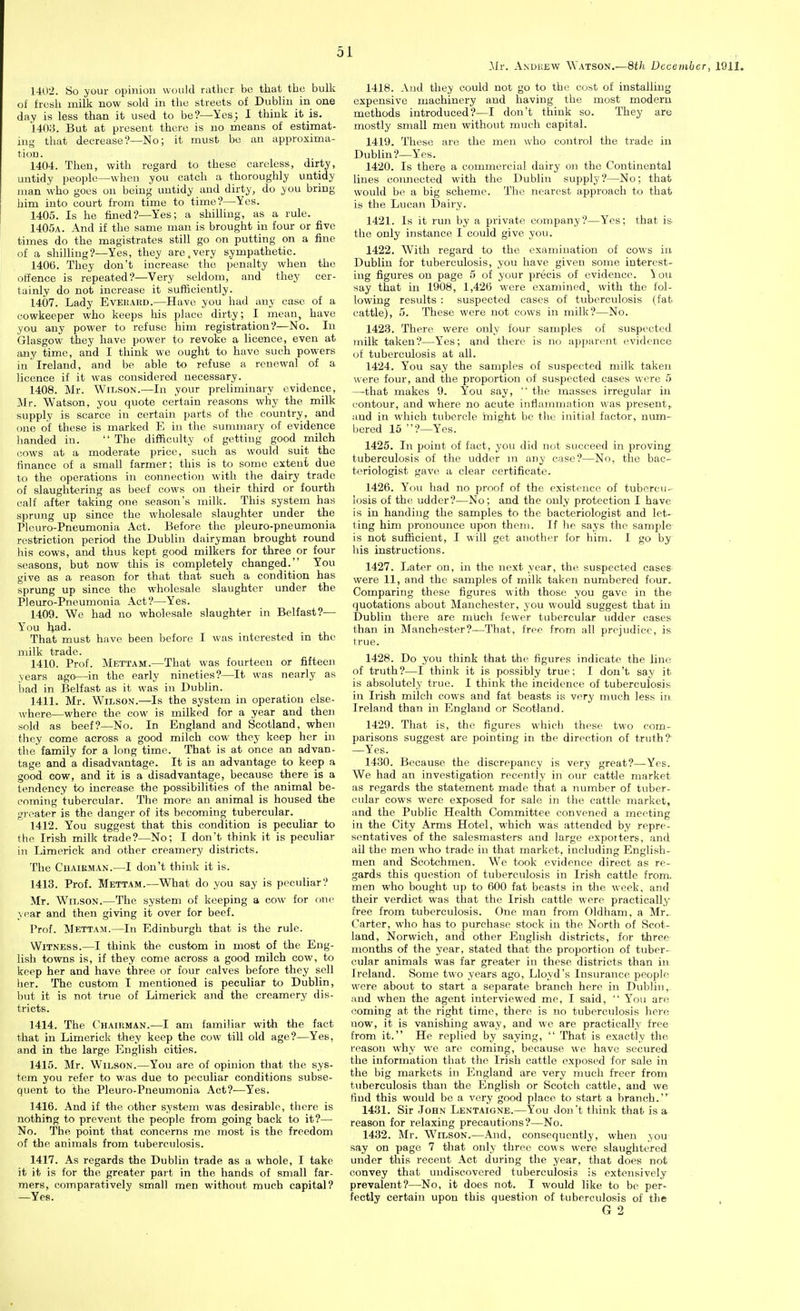 1402. So your opinion would ratlicr bo that the bulk of fresh milk now sold in the streets of Dublin in one day is less than it used to be?—Yes; I think it is. 1403. But at present there is no means of estimat- ing that decrease'?—No; it must be an approxima- tion. 1404. Then, with regard to these careless, dirty, untidy people—when you catch a thoroughly untidy man who goes on being untidy and dirty, do you bring him into court from time to time?—Yes. 1405. Is he fined?—Yes; a shilling, as a rule. 1405a. And if the same man is brought in four or five times do the magistrates still go on putting on a fine of a shiUiug?—Yes, they are,very sympathetic. 1406. They don't increase tho penalty when the olfence is repeated?—Very seldom, and they cer- tainly do not increase it sufficiently. 1407. Lady EvEiiAiiD.—Have you had any case of a cowkeeper who keeps his place dirty; I mean, have you any power to refuse him registration?—No. In Glasgow they have power to revoke a licence, even at any time, and I think we ought to have such powers in Ireland, and be able to refuse a renewal of a licence if it was considered necessary. 1408. Mr. Wilson.—In your preliminary evidence, Mr. Watson, you quote certain reasons why the milk supply is scarce in certain parts of the country, and one of these is marked E in the summary of evidence handed in.  The difficulty of getting good milch oows at a moderate price, such as would suit the finance of a small farmer; this is to some extent due to the operations in connection with the dairy trade of slaughtering as beef cows on their third or fourth calf after taking one season's milk. This system has sprung up since the wholesale slaughter under the Pleuro-Pneumonia Act. Before the pleuro-pneumonia restriction period the Dublin dairyman brought round his cows, and thus kept good milkers for three or four seasons, but now this is completely changed. You give as a reason for that that such a condition has sprung up since the wholesale slaughter under the Pleuro-Pneumonia Act?—Yes. 1409. We had no wholesale slaughter in Belfast?— You had. That must have been before I was interested in the milk trade. 1410. Prof. Mettam.—That was fourteen or fifteen years ago—in the early nineties?—It was nearly as iiad in Belfast as it was in Dublin. 1411. Mr. Wilson.—Is the system in operation else- where—where the cow is milked for a year and then sold as beef?—No. In England and Scotland, when they come across a good milch cow they keep her in the family for a long time. That is at once an advan- tage and a disadvantage. It is an advantage to keep a good cow, and it is a disadvantage, because there is a tendency to increase the possibilities of the animal be- coming tubercular. The more an animal is housed the gi'oater is the danger of its becoming tubercular. 1412. You suggest that this condition is peculiar to the Irish milk trade?—No; I don't think it is peculiar in Limerick and other creamery districts. The CiiAiEMAN.—I don't think it is. 1413. Prof. Mettam.—What do you say is peculiar? Mr. Wilson.—The system of keeping a cow for rme year and then giving it over for beef. Prof. Mettam.—In Edinburgh that is the rule. Witness.—I think the custom in most of the Eng- lish towns is, if they come across a good milch cow, to keep her and have three or four calves before they sell lier. The custom I mentioned is peculiar to Dublin, but it is not true of Limerick and the creamery dis- tricts. 1414. The Chairman.—I am familiar with the fact that in Limerick they keep the cow till old age?—Yes, and in the large English cities. 1415. Mr. Wilson.—You are of opinion that the sys- tem you refer to was due to peculiar conditions subse- quent to the Pleuro-Pneumonia Act?—Yes. 1416. And if the other system was desirable, there is nothing to prevent the people from going back to it?—■ No. The point that concerns me most is the freedom of the animals from tuberculosis. 1417. As regards the Dublin trade as a whole, I take it it is for the greater part in the hands of small far- mers, comparatively small men without much capital? —Yes. -Mr. Anokew Watson.—8th December, 1911. 1418. And they could not go to the cost of installing expensive machinery and having the most modern methods introduced?—I don't think so. They are mostly small men without much capital. 1419. These are the men who control the trade in Dublin?—Yes. 1420. Is there a commercial dairy on the Continental lines comiected with the Dublin supply?—No; that would be a big scheme. The nearest approach to that is the Lucan Dairy. 1421. Is it run by a private company?—Yes; that is the only instance I could give you. 1422. With regard to the examination of cows in Dublin for tuberculosis, you have given some interest- ing figures on page 5 of your precis of evidence. \ on say that in 1908, 1,426 were examined, with the fol- lowing results : suspected cases of tuberculosis (fat cattle), 5. These were not cows in milk?—No. 1423. There were only four samples of suspected milk taken?—Yes; and there is no apparent evidence of tuberculosis at all. 1424. You say the samples of suspected milk taken were four, and the proportion of suspected cases were 5 —that makes 9. You say,  the masses irregular in contour, and where no acute inflammation was present,, and in which tubercle might be the initial factor, num- bered 15 ?—Yes. 1425. In point of fact, you did not succeed in proving tuberculosis of the udder m any case?—No, the bac- teriologist gave a clear certificate. 1426. You had no proof of the existence of tubercu- losis of the udder?—No; and the only protection I have is in handing the samples to the bacteriologist and let- ting him pronounce upon theni. If lie says the sample is not sufficient, I will get another for him. I go by his instructions. 1427. Later on, in the next year, the suspected cases were 11, and the samples of milk taken numbered four. Comparing these figures with those you gave in the quotations about Manchester, you would suggest that in Dublin there are much fewer tubercular udder cases than in Manchester?—That, free from all prejudice, is true. 1428. Do you think that the figures indicate the line of truth?—I think it is possibly true; I don't say it is absolutely true. I think the incidence of tuberculosis in Irish milch cows and fat beasts is very much less in Ireland than in England or Scotland. 1429. That is, the figures which these two com- parisons suggest are pointing in the direction of truth? —Yes. 1430. Because the discrepancy is very great?—Yes. We had an investigation recently in our cattle market as regards the statement made that a number of tuber- cular cows were exposed for sale in the cattle market, and the Public Health Committee convened a meeting in the City Arms Hotel, which was attended by repre- sentatives of the salesmasters and large expoiters, and ail the men who trade in that market, including English- men and Scotchmen. We took evidence direct as re- gards this question of tuberculosis in Irish cattle from, men who bought up to 600 fat beasts in the week, and their verdict was that the Irish cattle were practically free from tuberculosis. One man from Oldham, a Mr.. Carter, who has to purchase stock in the North of Scot- land, Norwich, and other English districts, for three months of the year, stated that the proportion of tuber- cular animals was far greater in these districts than in Ireland. Some two years ago, Lloyd's Insvu-ance people were about to start a separate branch here in Dublin, and when the agent interviewed me, I said,  Y'ou are coming at the right time, there is no tuberculosis here now, it is vanishing away, and we are practically free from it. He replied by saying,  That is exactly the reason why we are coming, because we have secured the information that the Irish cattle exposed for sale in the big markets in England are very nmch freer from tuberculosis than the English or Scotch cattle, and we find this would be a very good place to start a branch. 1431. Sir .ToHN Lentaigne.—You don t think that is a reason for relaxing precautions?—No. 1432. Mr. Wilson.—And, consequently, when you say on page 7 that only three cows were slaughtered under this recent Act during the year, that does not convey that undiscovered tuberculosis is extensively prevalent?—No. it does not. I would like to be per- fectly certain upon this question of tuberculosis of the G 2
