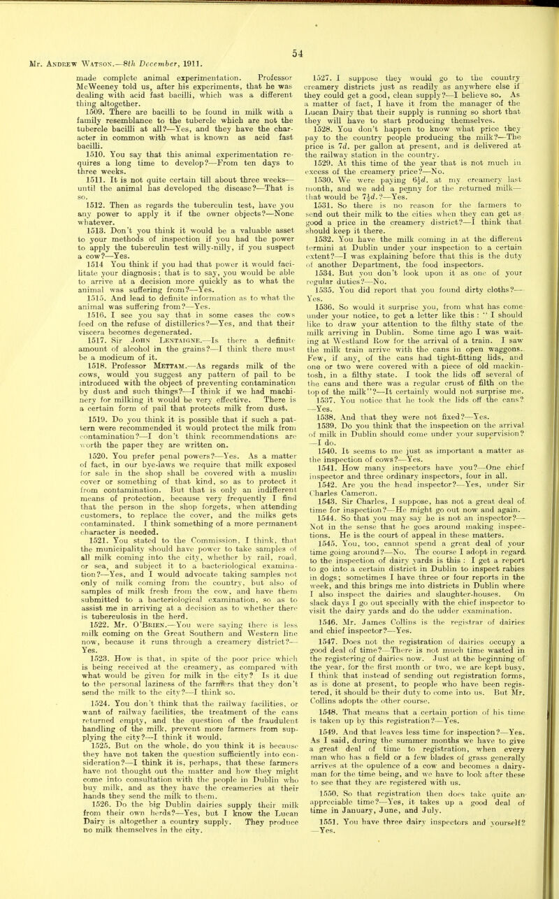 made complete animal experimentation. Professor McWeeney told us, after his experiments, that he was dealing with acid fast bacilli, which was a different thing altogether. 1509. There are bacilli to be found in milk with a family resemblance to the tubercle which are not the tubercle bacilli at all?—Yes, and they have the char- acter in common with what is known as acid fast bacilli. 1510. You say that this animal experimentation re- quires a long time to develop?—From ten days to three weeks. 1511. It is not quite certain till about three weeks-— until the animal has developed the disease?—That is so. 1512. Then as regards the tuberculin test, have you any power to apply it if the owner objects?—None whatever. 1513. Don't you think it would be a valuable asset to your methods of inspection if you had the power to apply the tuberculin test willy-nilly, if you suspect a cow?—Yes. 1514 You think if you had that power it would faci- litate your diagnosis; that is to say, you would be able to arrive at a decision more quickly as to what the animal was suffering from?^—Yes. 1515. And lead to definite information as to what the animal was suffering from?—Yes. 1516. I see you say that in some cases the cows feed on the refuse of distilleries?—Yes, and that their viscera becomes degenerated. 1517. Sir John LENTArcNE.—Is there a definite amount of alcohol in the grains?—I think there must be a modicum of it. 1518. Professor Mettam.—As regards milk of the cows, would you suggest any pattern of pail to be introduced with the object of preventing contamination by dust and such things?—I think if we had machi- nery for milking it would be very eSective. There is a certain form of pail that protects milk from dust. 1519. Do you think it is possible that if such a pat- tern were recommended it would protect the milk from contamination?—I don't think recommendations arc worth the paper they are written on. 1520. You prefer penal powers?—Yes. As a matter of fact, in our bye-laws we require that milk exposed for sale in the shop shall be covered with a muslin cover or something of that kind, so as to protect it from contamination. But that is only an indifferent means of protection, because very frequently I find that the person in the shop forgets, when attending customers, to replace the cover, and the milks gets contaminated. I think something of a more permanent character is needed. 1521. You stated to the Commission, I think, that the municipality should have power to take samples of all milk coming into the city, whether by rail, road, or sea, and subject it to a bacteriological examina- tion?—Yes, and I would advocate taking samples not only of milk coming from the country, but also of samples of milk fresh from the cow, and have therii submitted to a bacteriological examination, so as to assist me in arriving at a decision as to whether there is tuberculosis in the herd. 1522. Mr. O'Brien.—You were saying there is less milk coming on the Great Southern and Western line now, because it runs through a creamery district?— Yes. 152.3. How is that, in spite of the poor price which is being received at the creamery, as compared with what would be given for milk in the city? Is it due to the personal laziness of the farrrHjrs that they don't send the milk to the city?—I think so. 1524. You don't think that the railway facilities, or want of railway facilities, the treatment of the cans returned empty, and the question of the fraudulent handling of the milk, prevent more farmers from sup- plying the city?—I think it would. 1525. But on the whole, do you think it is because they have not taken the question sufficiently into con- sideration?—I think it is, perhaps, that these farmers have not thought out the matter and how they might come into consultation with the people in Dublin who buy milk, and as they have the creameries at their hands they send the milk to them. 1526. Do the big Dublin dairies supply their milk from their own herds?—Yes, but I know the Luean Dairy is altogether a country supply. They produce no milk themselves in the city. 1527. I suppose they would go to the country creamery districts just as readily as anywhere else if they could get a good, clean supply?—I believe so. As a matter of fact, I have it from the manager of the Lucan Dairy that their supply is running so short that they will have to start producing themselves. 1528. You don't happen to know what price they pay to the country people producing the milk?—The price is Id. per gallon at present, and is delivered at the railway station in the country. 1529. At this time of the year that is not much in excess of the creamery price?—No. 1530. We were paying 6}^d. at my creamery last month, and we add a penny for the returned milk— that would be 7Jd.?—Yes. 1531. So there is no reason for the farmers to send out their milk to the cities when they can get as good a price in the creamery district?—I think that should keep it there. 1532. You have the milk coming in at the different termini at Dublin under your inspection to a certain extent?—I was explaining before that this is the duty nt another Department, the food inspectors. 1534. But you don't look upon it as one of your regular duties?—No. 1535. You did report that you found dirty cloths ?^— Yes. 1536. So would it surprise you, from what has come- under your notice, to get a letter like this :  I should like to draw your attention to the filthy state of the milk arriving in Dublin. Some time ago I was wait- ing at Westland Piow for the arrival of a train. I saw the milk train arrive with the cans in open waggons. Few, if any, of the cans had tight-fitting lids, and one or two were covered with a piece of old mackin- tosh, in a filthy state. I took the lids oS several of tlie cans and there was a regular crust of filth on the top of the milk?—It certainly would not surprise me. 1537. You notice that he took the lids off the cans? —Yes. 1538. And that they were not fixed?—Yes. 1539. Do you think that the inspection on the arrival of milk in Dublin should come under vour supervision? —I do. 1540. It seems to me just as important a matter as the inspection of cows?—Yes. 1541. How many inspectors have you?—One chief inspector and three ordinary inspectors, four in all. 1542. Are you the head inspector?—Yes, under Sir Charles Cameron. 1543. Sir Charles, I suppose, has not a great deal of. time for inspection?—He might go out now and again. 1544. So that you may say he is not an inspector?— Not in the sense that he goes around making inspec- tions. He is the court of appeal in these matters. 1545. You, too, cannot spend a great deal of your time going around?—No. The course I adopt in regard to the inspection of dairy yards is this : I get a report to go into a certain district in Dublin to inspect rabies in dogs; sometimes I have three or four reports in the week, and this brings me into districts in Dublin where I also inspect the dairies and slaughter-houses. On slack days I go out specially with the chief inspector to visit the dairy yards and do the udder examination. 1546. Mr. James Collins is the registrar of dairies and chief inspector?—Yes. 1547. Does not the registration of dairies occupy a good deal of time?—There is not much time wasted in the registering of dairies now. Just at the beginning of the year, for the first month or two. we are kept busy. I think that instead of sending out registration forms, as is done at present, to people who have been regis- tered, it should be their duty to come into us. But Mr. Collins adopts the other course. 1548. That means that a certain portion of his time is taken up by this registration?—Yes. 1549. And that leaves less time for inspection?—Yes. As I said, during the summer months we have to give a great deal of time to registration, when every man who has a field or a few blades of grass generally arrives at tlie opulence of a cow and becomes a dairy- man for the time being, and we have to look after these to see that they are registered with us. 1550. So that registration then does take quite an' appreciable time?—Yes, it takes up a good deal of time in January, June, and July. 1551. You have three dairy inspectors and yourself? —Yes.