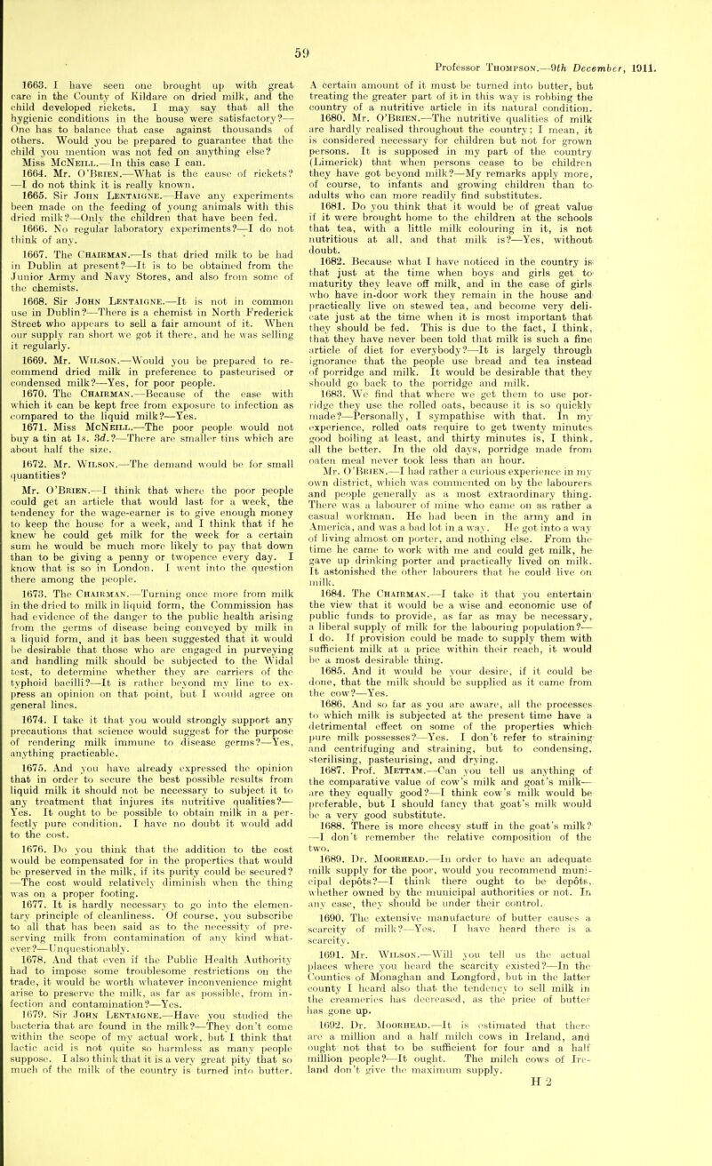 Professor Thompson.—dth December, 1911. 1663. I have seen one brought up with great care in the County of Kildaro on dried milk, and the cliild developed rickets. I may say that all the hygienic conditions in the house were satisfactory?— One has to balance that ease against thousands of others. Would you be prepared to guarantee that the child you mention was not fed on anything else? Miss McNeill.—In this case I can. 1664. Mr. O'KitiEN.—What is the cause of rickets? —I do not think it is really known. 1665. Sir John Lentaigne.—Have any experiments been made on the feeding of young animals with this dried milk?—Only the children that have been fed. 1666. No regular laboratory experiments?—I do not think of any. 1667. The Chairman.—Is that dried milk to be had in Dublin at present?—It is to be obtained from the Junior Army and Navy Stores, and also from some of the chemists, 1668. Sir John Lentaigne.—It is not in common use in Dublin?—There is a chemist in North Frederick Street who appears to sell a fair amount of it. When our supply ran short wo got it there, and he was selling it regularly. 1669. Mr. Wilson.—Would you be prepared to re- commend dried milk in preference to pasteurised or condensed milk?—Yes, for poor people. 1670. The Chairman.—Because of the case with which it can be kept free from exposure to infection as compared to the liquid milk?—Yes. 1671. Miss McNeill.—The poor people would not buy a tin at Is'. .3rf.?—There are smaller tins which are about half the size. 1672. Mr. Wilson.—The demand w<nild be for small quantities ? Mr. O'Brien.—1 think that where the poor people could get an article that would last for a week, the tendency for the wage-earner is to give enough money to keep the house for a week, and I think that if he knew he could get milk for the week for a certain sum he would be much more likely to pay that down than to be giving a penny or twopence every day. I know that is so in London. 1 wont into the question there among the j)eople. 1673. The Chaiuman.—Turning once more from milk in the dried to milk in liquid form, the Commission has had evidence of the danger to the public health arising fiom the germs of disease being conveyed by milk in a liquid form, and it has been suggested that it would he desirable that those who are engaged in purveying and handling milk should be subjected to the Widal tost, to determine whether they are carriers of the typhoid bacilli?—It is rather beyond my line to ex- press an opinion on that point, but I would agree on general lines. 1674. I take it that you would strongly support any precautions that science would suggest for the purpose of rendering milk immune to disease germs?—Yes, anything practicable. 1676. And you have already expressed the opinion that in order to secure the best possible results from liquid milk it should not be necessary to subject it to any treatment that injures its nutritive qualities?— Yes. It ought to bo possible to obtain milk in a per- fectly pure condition. I havo no doubt it would add to the cost. 1676. Do you think that the addition to the cost would be compensated for in the properties that would be preserved in the milk, if its purity could be secured? —The cost would relatively diminish when the thing was on a proper footing. 1677. It is hardly necessary to go into the elemen- tary principle of cleanliness. Of course, you subscribe to all that has been said as to the necessity of pre- serving milk from contamination of any kind what- ever?—Unquestionably. 1678. And that oven if the Public Health Authority had to impose some troublesome restrictions on the trade, it would be worth whatever inconvenience might arise to preserve the milk, as far as possible, from in- fection and contamination?—Yes. 1679. Sir John Lentaigne.—Have you studied the bacteria that are found in the milk?—They don't come v.'ithin the scope of my actual work, but I think that lactic acid is not quite so harmless as many people suppose. I also think that it is a very great pity that so much of the milk of the country is turned into butter. A certain amount of it must be turned into butter, but treating the greater part of it in this way is robbing the country of a nutritive article in its natural condition. 1680. Mr. O'Brien.—The nutritive qualities of milk arc hardly realised throughout the country; I mean, it is considered necessary for children but not for grown persons. It is supposed in my part of the country (Limerick) that when persons cease to be children they have got beyond milk?—My remarks apply more, of course, to infants and growing children than to. adults who can more readily find substitutes. 1681. Do you think that it would be of great value if it were brought home to the children at the schools that tea, with a little milk colouring in it, is not nutritious at all, and that rnilk is?—Yes, without doubt. 1682. Because what I have noticed in the country is- that just at the time when boys and girls get to' maturity they leave off milk, and in the case of girls who have in-door work they remain in the house and' I)ractically live on stewed tea, and become very deli- cate just at the time when it is most important that they should be fed. This is due to the fact, I think, that they have never been told that milk is such a fine article of diet for everybody?—It is largely through ignorance that the people use bread and tea instead of porridge and milk. It would be desirable that they should go back to the porridge and milk. 1683. W'e find that where we get them to use por- ridge they use the rolled oats, because it is so quickly made?—Personally, I sympathise with that. In my experience, rolled oats require to get twenty minutes good boiling at least, and thirty minutes is, I think, all the better. In the old days, porridge made from nnten meal never took less than an hour. Mr. O'Brien.—I had rather a curious experionco in my own district, which was commented on by the labourers and people generally as a most extraordinary thing. There was a labourer of mine who camo on as rather a casual workman. He had been in the army and in America, and was a bad lot in a way. He got into a way of living almost on porter, and nothing else. From the- time he came to work with me and could get milk, he gave up drinking porter and practically lived on milk. It astonished the other labourers that ho could live on milk. 1684. The Chairman.—I take it that you entertain the view that it would be a wise and economic use of public funds to provide, as far as may be necessary, a liberal supply of milk for the labouring population?— I do. If provision could be made to supply them with sufficient milk at a price within their reach, it would 1)0 a most desirable thing. 1685. And it would be youi' desire, if it could be done, that the milk should be supplied as it came from the cow?—Yes. 1686. And so far as you are aware, all the processes to which rnilk is subjected at the present time have a detrimental effect on some of the properties which pure milk possesses?—Yes. I don't refer to straining' and centrifuging and straining, but to condensing, sterilising, pasteurising, and drying. 1687. Prof. Mettam.—Can you tell us anything of the comparative value of cow's milk and goat's milk- are they equally good?—I think cow's milk would be preferable, but I should fancy that goat's milk would 1)0 a very good substitute. 1688. There is more cheesy stuff in the goat's milk? —I don't remember the relative composition of the two. 1689. Dr. Moorhead.—In order to have an adequate inilk supply for the poor, would you recommend muni- cipal depots?—I think there ought to be depots, w hether owned by the municipal authorities or not. In any case, they should be under their control. 1690. The extensive manufacture of butter causes a scarcity of milk?—Yes. I have heard there is a. scarcity. 1691. Mr. Wilson.—Will you tell us the actual places where you heard the scarcity existed?—In the Counties of Monaghan and Longford, but in the latter county I heard also that the tendency to sell milk in the creameries has decreased, as the price of butter has gone up. 1092. Dr. Moorhead.—It is I'stimated that there are a million and a half milch cows in Ireland, and ought not that to be sufficient for four and a half million people?—It ought. The milch cows of In- land don't give the maximum supply. H 2