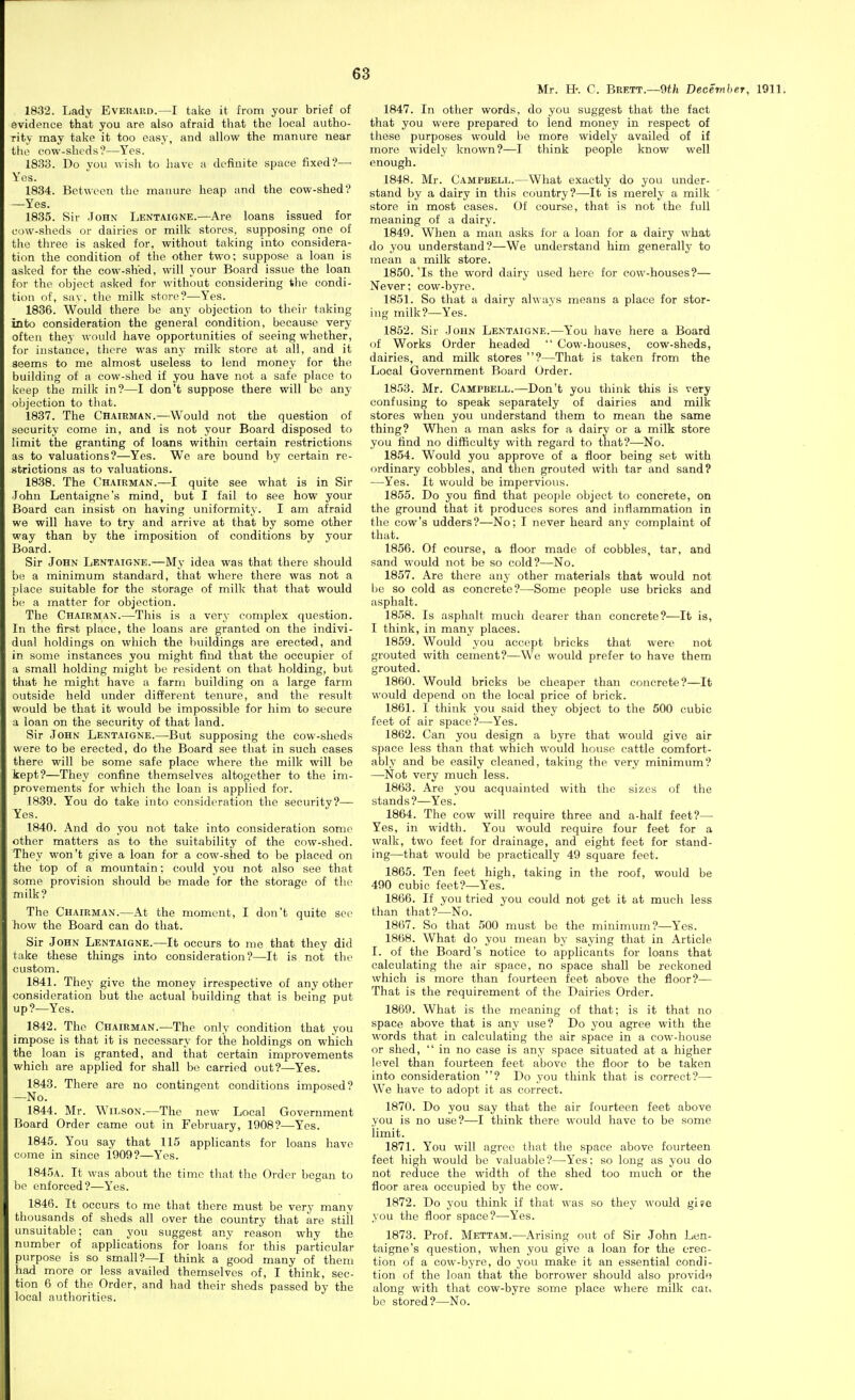 1832. Lady Everaud.—I take it from your brief of evidence that you are also afraid that the local autho- rity may take it too easy, and allow the manure near the cow-sheds?—Yes. 1833. Do you wish to have a definite space fixed?— Yes. 1884. Between the manure heap and the cow-shed? -Yes. 1835. Sir John Lentaigne.—Are loans issued for cow-sheds or dairies or milk stores, supposing one of the three is asked for, without taking into considera- tion the condition of the other two; suppose a loan is asked for the cow-shed, will your Board issue the loan for the object asked for without considering the condi- tion of, say, the milk store?—Yes. 1836. Would there be any objection to their taking into consideration the general condition, because very ofteji they would have opportunities of seeing whether, for instance, there was any milk store at all, and it seems to me almost useless to lend money for the building of a cow-shed if you have not a safe place to keep the milk in?—I don't suppose there will be any objection to that. 1837. The Chairman.—Would not the question of security come in, and is not your Board disposed to limit the granting of loans within certain restrictions as to valuations?—Yes. We are bound by certain re- strictions as to valuations. 1838. The Chairman.—I quite see what is in Sir -John Lentaigne's mind, but I fail to see how your Board can insist on having uniformity. I am afraid we will have to try and arrive at that by some other way than by the imposition of conditions by your Board. Sir John Lentaigne.—My idea was that there should be a minimum standard, that where there was not a place suitable for the storage of milk that that would be a matter for objection. The Chairman.—This is a very complex question. In the first place, the loans are granted on the indivi- dual holdings on which the Iniildings are erected, and in some instances you might find that the occupier of a small holding might be resident on that holding, but that he might have a farm building on a large farm outside held imder different tenure, and the result would be that it would be impossible for him to secure a loan on the security of that land. Sir John Lentaigne.—But supposing the cow-sheds were to be erected, do the Board see that in such cases there will be some safe place where the milk will be kept?—They confine themselves altogether to the im- provements for which the loan is applied for. 1839. You do take into consideration the security?— Yes. 1840. And do you not take into consideration some ether matters as to the suitability of the cow-shed. They won't give a loan for a cow-shed to be placed on the top of a mountain; could you not also see that some provision should be made for the storage of the milk? The Chairman.—At the moment, I don't quite see how the Board can do that. Sir John Lentaigne.—It occurs to me that they did take these things into consideration?—It is not thi' custom. 1841. They give the money irrespective of any other consideration but the actual building that is being put up?—Yes. 1842. The Chairman.—The only condition that you impose is that it is necessary for the holdings on which the loan is granted, and that certain improvements which are applied for shall bo carried out?—Yes. 1843. There are no contingent conditions imposed? —No. 1844. Mr. Wilson.—The new Local Government Board Order came out in February, 1908?—Yes. 1845. You say that 115 applicants for loans have come in since 1909?—Yes. 1845a. It was about the time tliat the Order began to be enforced?—Yes. 1846. It occurs to me that there must be very many thousands of sheds all over the country that are still unsuitable; can you suggest any reason why the number of applications for loans' for this particular purpose is so small?—I think a good many of them had more or less availed themselves of, I think, sec- tion 6 of the Order, and had their sheds passed by the local authorities. Mr. H-. C. Brett.—9tfe Dece-mher, 1911. 1847. In other words, do you suggest that the fact that you were prepared to lend money in respect of tliese purposes would be more widely availed of if more widely known?—I think people know well enough. 1848. Mr. Campbell.—What exactly do you under- stand by a dairy in this country?—It is merely a milk store in most cases. Of course, that is not the full meaning of a dairy. 1849. When a man asks for a loan for a dairy what do you understand ?—We understand him generally to mean a milk store. 1850. Is the word dairy used here for cow-houses?— Never; cow-byre. 1851. So that a dairy always means a place for stor- ing milk?—Yes. 1852. Sir John Lentaigne.—You have here a Board of Works Order headed  Cow-houses, cow-sheds, dairies, and milk stores ?—That is taken from the Local Government Board Order. 1853. Mr. Campbell.—Don't you think this is very confusing to speak separately of dairies and milk stores when you understand them to mean the same thing? When a man asks for a dairy or a milk store you find no difficulty with regard to that?—No. 1854. Would you approve of a floor being set with ordinary cobbles, and then grouted with tar and sand? —Yes. It would be impervious. 1855. Do you find that peo[)le object to concrete, on the ground that it produces sores and inflammation in the cow's udders?—No; I never heard anv complaint of that. 1856. Of course, a floor made of cobbles, tar, and sand would not be so cold?—No. 1857. Are there any other materials that would not l)e so cold as concrete?—Some people use bricks and asphalt. 1858. Is asphalt much dearer than concrete?—It is, I think, in many places. 1859. Would you accept bricks that were not grouted with cement?—We would prefer to have them grouted. 1860. Would bricks be cheaper than concrete?—It would depend on the local price of brick. 1861. I think you said they object to the 500 cubic feet of air space?—Yes. 1862. Can you design a byre that would give air space less than that which would house cattle comfort- ably and be easily cleaned, taking the very minimum? —Not very much less. 1863. Are you acquainted with the sizes of the stands?—Yes. 1864. The cow will require three and a-half feet?— Yes, in width. You would require four feet for a walk, two feet for drainage, and eight feet for stand- ing—that would be practically 49 square feet. 1865. Ten feet high, taking in the roof, would be 490 cubic feet?—Yes. 1866. If you tried you could not get it at much less than that?-^No. 1867. So that 500 must bo the minimum?—-Y^es. 1868. What do you mean by saying that in Article I. of the Board's notice to applicants for loans that calculating the air space, no space shall be reckoned which is more than fourteen feet above the floor?— That is the requirement of the Dairies Order. 1869. What is the meaning of that; is it that no space above that is any use? Do you agree with the words that in calculating the air space in a cow-house or shed,  in no case is any space situated at a higher level than fourteen feet above the floor to be taken into consideration ? Do you think that is correct?— We have to adopt it as correct. 1870. Do you say that the air fourteen feet above you is no use?—I think there would have to be some limit. 1871. You will agree that the space above fourteen feet high would be valuable?—Yes: so long as you do not reduce the width of the shed too much or the floor area occupied by the cow. 1872. Do you think if that was so they would gife you the floor space?—Yes. 1873. Prof. Mettam.—Arising out of Sir John Len- taigne's question, when you give a loan for the erec- tion of a cow-byre, do you make it an essential condi- tion of the loan that the borrower should also provid'i along with that cow-byre some place where milk cau be stored?—No.