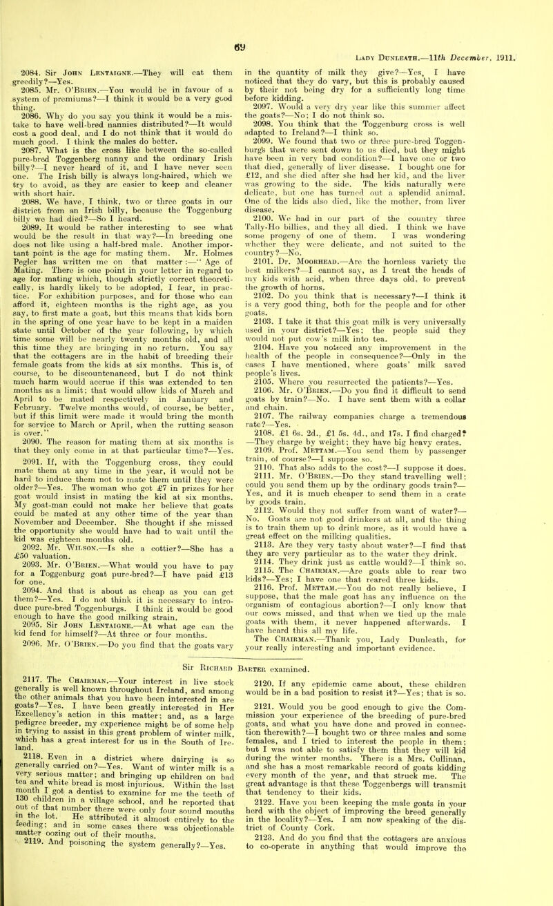 LiADY DuNLEATH.—11th December. 1911. 2084. Sir John Lentaigne.—They will eat them greedily?—Yes. 2085. Mr. O'Brien.—You would be in favour of a system of premiums?—I think it would be a very good thing. 2086. Why do you say you think it would be a mis- take to have well-bred nannies distributed?—It would cost a good deal, and I do not think that it would do much good. I think the males do better. 2087. What is the cross like between the so-called pure-bred Toggenberg nanny and the ordinary Irish billy?—I never heard of it, and I have never seen one. The Irish billy is always long-haired, which we try to avoid, as they are easier to keep and cleaner with short hair. 2088. We have, I think, two or three goats in our district from an Irish billy, because the Toggenburg billy we had died?—So I heard. 2089. It would be rather interesting to see what would be the result in that way?—In breeding one does not like using a half-bred male. Another impor- tant point is the age for mating them. Mr. Holmes Pegler has written me on that matter :— Age of Mating. There is one point in your letter in regard to age for mating which, though strictly correct theoreti- cally, is hardly likely to be adopted, I fear, in prac- tice. For exhibition purposes, and for those who can afford it, eighteen months is the right age, as you say, to first mate a goat, but this means that kids born in the spring of one year have to be kept in a maiden state until October of the year following, by which time some will bo nearly twenty months old, and all this time they arc bringing in no return. You say that the cottagers are in the habit of breeding their female goats from the kids at six months. This is, of course, to be discountenanced, but I do not think much harm would accrue if this was extended to ten months as a limit; that would allow kids of March and April to be mated respectively in January and February. Twelve months would, of course, be better, but if this limit were made it would bring the month for service to March or April, when the rutting season is over. 2090. The reason for mating them at six months is that they only come in at that particular time?—Yes. 2091. If, with the Toggenburg cross, they could mate them at any time in the year, it would not be hard to induce them not to mate them until they were older?—Yes. The woman who got £7 in prizes for her goat would insist in mating the kid at six months. My goat-man could not make her believe that goats could be mated at any other time of the year than November and December. She thought if she missed the opportunity she would have had to wait until the kid was eighteen months old. 2092. Mr. Wilson.—Is she a cottier?—She has a j£50 valuation. 2093. Mr. O'Brien.—What would you have to pay for a Toggenburg goat pure-bred?—I have paid £Vd for one. 2094. And that is about as cheap as you can get them?—Yes. I do not think it is necessarv to intro- duce pure-bred Toggenburgs. I think it would be good enough to have the good milking strain. 2095. Sir John Lentaigne.—At what age can the kid fend for himself?—At three or four months. 2096. Mr. O'Brien.—Do you find that the goats vary in the quantity of milk they give?—Yes, I have noticed that they do vary, but this is probably caused by their not being dry for a sufficiently long time before kidding. 2097. Would a very dry year like this summer affect the goats?—No; I do not think so. 2098. You think that the Toggenburg cross is well adapted to Ireland?—I think so. 2099. We found that two or three pure-bred Toggen- burgfe that were sent down to us died, but they might have been in very bad condition?—I have one or two that died, generally of liver disease. I bought one for £12, and she died after she had her kid, and the liver was growing to the side. The kids naturally were delicate, but one has turned out a splendid animal. One of the kids also died, like the mother, from liver disease. 2100. W'e had in our part of the country three Tally-Ho billies, and they all died. I think we have some progeny of one of them. I was wondering whether they were delicate, and not suited to the country?—No. 2101. Dr. MooRHEAD.—Are the hornless variety the best milkers?—I cannot say, as I treat the heads of my kids with acid, when three days old, to prevent the growth of horns. 2102. Do you think that is necessary?—I think it is a very good thing, both for the people and for other goats. 2103. I take it that this goat milk is very universally used in your district?—Yes; the people said they would not put cow's milk into tea. 2104. Have you noticed any improvement in the health of the people in consequence?—Only in the eases I have mentioned, where goats' milk saved people's lives. 2105. Where you resurrected the patients?—Yes. 2106. Mr. O'Brien.—Do you find it difficult to send goats by train?—No. I have sent them with a collar and chain. 2107. The railway companies charge a tremendous rate?—Yes. ■ 2108. £1 6s. 2d., £1 5s. 4d., and 17s. I find chargedT —They charge by weight; they have big heavy crates. 2109. Prof. Mettam.—You send them by passenger train, of course?—I suppose so. 2110. That also adds to the cost?—I suppose it does. 2111. Mr. O'Brien.—Do they stand travelling well; could you send them up by the ordinary goods train?— Yes, and it is much cheaper to send them in a crate by goods train. 2112. Would they not suffer from want of water?— No. Goats are not good drinkers at all, and the thing is to train them up to drink more, as it would have a great effect on the milking qualities. 2113. Are they very tasty about water?—I find that they are very particular as to the water they drink. 2114. They drink just as cattle would?—l think so. 2115. The Chairman.—^Are goats able to rear two kids?—Yes; I have one that reared three kids. 2116. Prof. Mettam.—You do not really believe, I suppose, that the male goat has any influence on the organism of contagious abortion?—I only know that our cows missed, and that when we tied up the male goats with them, it never happened afterwards. I have heard this all my life. The Chairman.—Thank you, Lady Dunleath, for your really interesting and important evidence. Sir Richard Barter examined. 2117. The Chairman.—Your interest in live stock generally is well known throughout Ireland, and among the other animals that you have been interested in are goats?—Yes. I have been greatly interested in Her Excellency's action in this matter; and, as a large pedigree breeder, my experience might be of some help m trymg to assist in this great problem of winter milk, which has a great interest for us in the South of Ire- land. 2118. Even in a district where dairying is so generally carried on?—Yes. Want of winter milk is a very serious matter; and bringing up children on bad tea and white bread is most injurious. Within the last month I got a dentist to examine for me the teeth of ? .if ^'^^^^^ an*! he reported that out of that number there were only four sound mouths m the lot. He attributed it almost entirely to the teeding; and m some cases there was objectionable matter oozing out of their mouths. 2119. And poisoning the system generally?—Yes 2120. If any epidemic came about, these children would be in a bad position to resist it?—Yes; that is so. 2121. Would you be good enough to give the Com- mission your experience of the breeding of pure-bred goats, and what you have done and proved in connec- tion therewith?—I bought two or three males and some females, and I tried to interest the people in them; but I was not able to satisfy them that they will kid during the winter months. There is a Mrs. Cullinan, and she has a most remarkable record of goats kidding every month of the year, and that struck me. The great advantage is that these Toggenbergs will transmit that tendency to their kids. 2122. Have you been keeping the male goats in your herd with the object of improving the breed generally in the locality?—Yes. I am now speaking of the dis- trict of County Cork. 2123. And do you find that the cottagers are anxious to co-operate in anything that would improve the