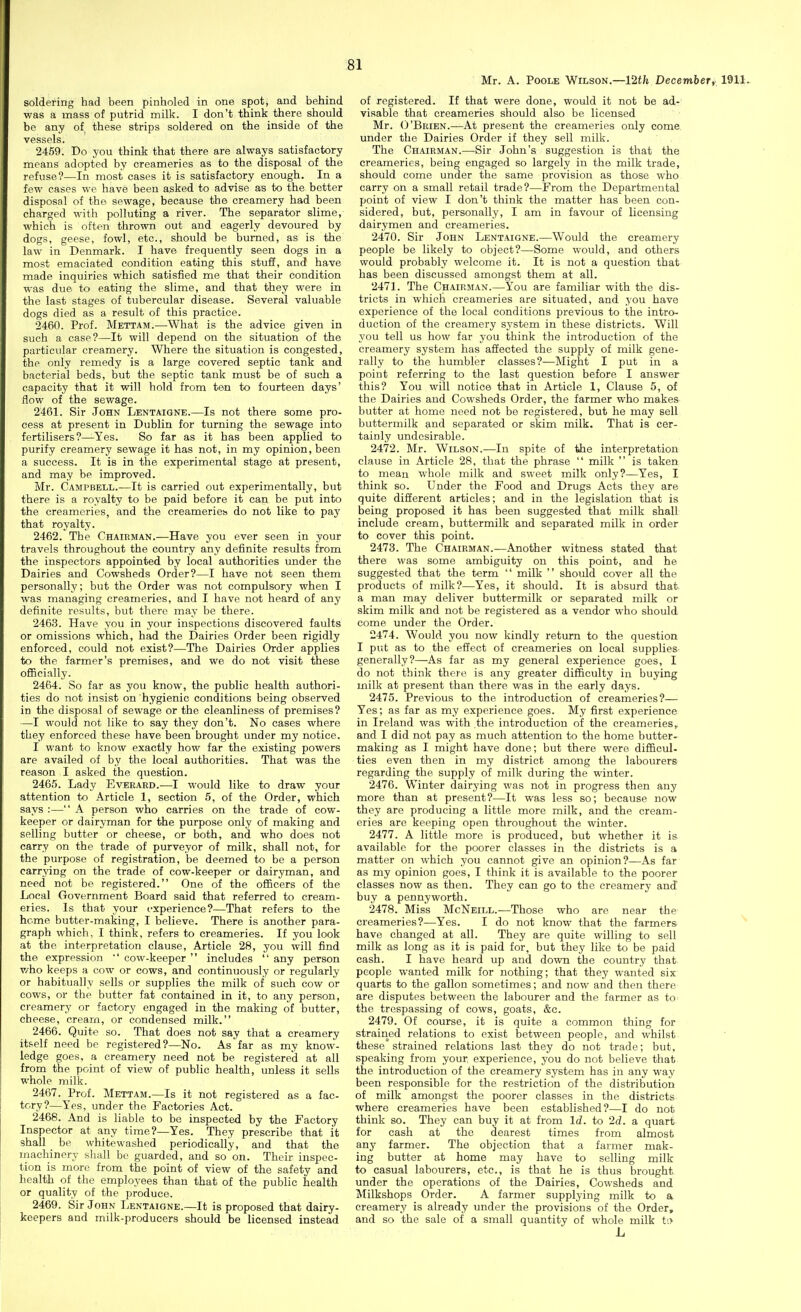 :81 Mr. A. Poole Wilson.—12th December, 1911. soldering had been pinholed in one spot, and behind was a mass of putrid milk. I don't think there should be any of these strips soldered on the inside of the vessels. 2459. Do you think that there are always satisfactory means adopted by creameries as to the disposal of the refuse?—In most cases it is satisfactory enough. In a few eases we have been asked to advise as to the better disposal of the sewage, because the creamery had been charged with polluting a river. The separator slime, which is often thrown out and eagerly devoured by dogs, geese, fowl, etc., should be burned, as is the law in Denmark. I have frequently seen dogs in a most emaciated condition eating this stuff, and have made inquiries which satisfied me that their condition was due to eating the slime, and that they were in the last stages of tubercular disease. Several valuable dogs died as a result of this practice. 2460. Prof. Mettam.—What is the advice given in such a case?—It will depend on the situation of the particular creamery. Where the situation is congested, the only remedy is a large covered septic tank and bacterial beds, but the septic tank must be of such a capacity that it will hold from ten to fourteen days' flow of the sewage. 2461. Sir John Lentaigne.—Is not there some pro- cess at present in Dublin for turning the sewage into fertilisers?—Yes. So far as it has been applied to purify creamery sewage it has not, in my opinion, been a success. It is in the experimental stage at present, and may be improved. Mr. Campbell.—It is carried out experimentally, but there is a royalty to be paid before it can be put into the creameries, and the creameries do not like to pay that royalty. 2462. The Chairman.—Have you ever seen in your travels throughout the country any definite results from the inspectors appointed by local authorities under the Dairies and Cowsheds Order?—I have not seen them personally; but the Order was not compulsory when I was managing creameries, and I have not heard of any definite results, but there may be there. 2463. Have you in your inspections discovered faults or omissions which, had the Dairies Order been rigidly enforced, could not exist?—The Dairies Order applies to the farmer's premises, and we do not visit these ofiicially. 2464. So far as you know, the public health authori- ties do not insist on hygienic conditions being observed in the disposal of sewage or the cleanliness of premises? —I would not like to say they don't. No cases where they enforced these have been brought under my notice. I want to know exactly how far the existing powers are availed of by the local authorities. That was the reason I asked the question. 2465. Lady Everard.—I would like to draw your attention to Article 1, section 5, of the Order, which says :— A person who carries on the trade of cow- keeper or dairyman for the purpose only of making and selling butter or cheese, or both, and who does not carry on the trade of purveyor of milk, shall not, for the purpose of registration, be deemed to be a person carrying on the trade of cow-keeper or dairyman, and need not be registered. One of the officers of the Local Government Board said that referred to cream- eries. Is that your experience?—That refers to the home butter-making, I believe. There is another para- graph which, I think, refers to creameries. If you look at the interpretation clause. Article 28, you will find the expression •' cow-keeper  includes  any person who keeps a cow or cows, and continuously or regularly or habitually sells or supplies the milk of such cow or cows, or the butter fat contained in it, to any person, creamery or factory engaged in the making of butter, cheese, cream, or condensed milk. 2466. Quite so. That does not say that a creamery itself need be registered?—No. As far as my know- ledge goes, a creamery need not be registered at all from the point of view of public health, unless it sells whole milk. 2467. Prof. Mettam.—Is it not registered as a fac- tory?—Yes, under the Factories Act. 2468. And is liable to be inspected by the Factory Inspector at any time?—Yes. They prescribe that it shall be whitewashed periodically, and that the machinery sliall be guarded, and so on. Their inspec- tion is more from the point of view of the safety and health of the employees than that of the public health or quality of the produce. 2469. Sir John Lentaigne.—It is proposed that dairy- keepers and milk-producers should be licensed instead of registered. If that were done, would it not be ad- visable that creameries should also be licensed Mr. O'Brien.—At present the creameries only come under the Dairies Order if they sell milk. The Chairman.—Sir John's suggestion is that the creameries, being engaged so largely in the milk trade, should come under the same provision as those who carry on a small retail trade?—From the Departmental point of view I don't think the matter has been con- sidered, but, personally, I am in favour of licensing dairymen and creameries. 2470. Sir John Lentaigne.—Would the creamery people be likely to object?—Some would, and others would probably welcome it. It is not a question that has been discussed amongst them at all. 2471. The Chairman.—You are familiar with the dis- tricts in which creameries are situated, and you have experience of the local conditions previous to the intro- duction of the creamery system in these districts. Will you tell us how far you think the introduction of the creamery system has aSected the supply of milk gene- rally to the humbler classes?—Might I put in a point referring to the last question before I answer this? You will notice that in Article 1, Clause 5, of the Dairies and Cowsheds Order, the farmer who makes butter at home need not be registered, but he may sell buttermilk find separated or skim milk. That is cer- tainly undesirable. 2472. Mr. Wilson.—In spite of the interpretation clause in Article 28, that the phrase  milk  is taken to mean whole milk and sweet milk only?—Yes, I think so. Under the Food and Drugs Acts they are quite different articles; and in the legislation that is being proposed it has been suggested that milk shall include cream, buttermilk and separated milk in order to cover this point. 2473. The Chairman.—Another witness stated that there was some ambiguity on this point, and he suggested that the term  milk  should cover all the products of milk?—Yes, it should. It is absurd that, a man may deliver buttermilk or separated milk or skim milk and not be registered as a vendor who should come under the Order. 2474. Would you now kindly return to the question I put as to the effect of creameries on local supplies- generally?—As far as my general experience goes, I do not think there is any greater difficulty in buying milk at present than there was in the early days. 2475. Previous to the introduction of creameries?— Yes; as far as my experience goes. My first experience in Ireland was with the introduction of the creameries,, and I did not pay as much attention to the home butter- making as I might have done; but there were difficul- ties even then in my district among the labourers regarding the supply of milk during the winter. 2476. Winter dairying was not in progress then any more than at present?—It was less so; because now they are producing a little more milk, and the cream- eries are keeping open throughout the winter. 2477. A little more is produced, but whether it is available for the poorer classes in the districts is a matter on which you cannot give an opinion?—As far as my opinion goes, I think it is available to the poorer classes now as then. They can go to the creamery and buy a pennyworth. 2478. Miss McNeill.—Those who are near the' creameries?—Yes. I do not know that the farmers have changed at all. They are quite willing to sell milk as long as it is paid for, but they like to be paid cash. I have heard up and down the country that people wanted milk for nothing; that they wanted six quarts to the gallon sometimes; and now and then there are disputes between the labourer and the farmer as to the trespassing of cows, goats, &c. 2479. Of course, it is quite a common thing for strairied relations to exist between people, and whilst these strained relations last they do not trade; but, speaking from your experience, you do not believe that the introduction of the creamery system has in any way been responsible for the restriction of the distribution of milk amongst the poorer classes in the districts where creameries have been established?—I do not think so. They can buy it at from Id. to 2d. a quart for cash at the dearest times from almost any farmer. The objection that a farmer mak- ing butter at home may have to selling milk to casual labourers, etc., is that he is thus brought under the operations of the Dairies, Cowsheds and Milkshops Order. A farmer supplying milk to a creamery is already under the provisions of the Order, and so the sale of a small quantity of whole milk t'.> L