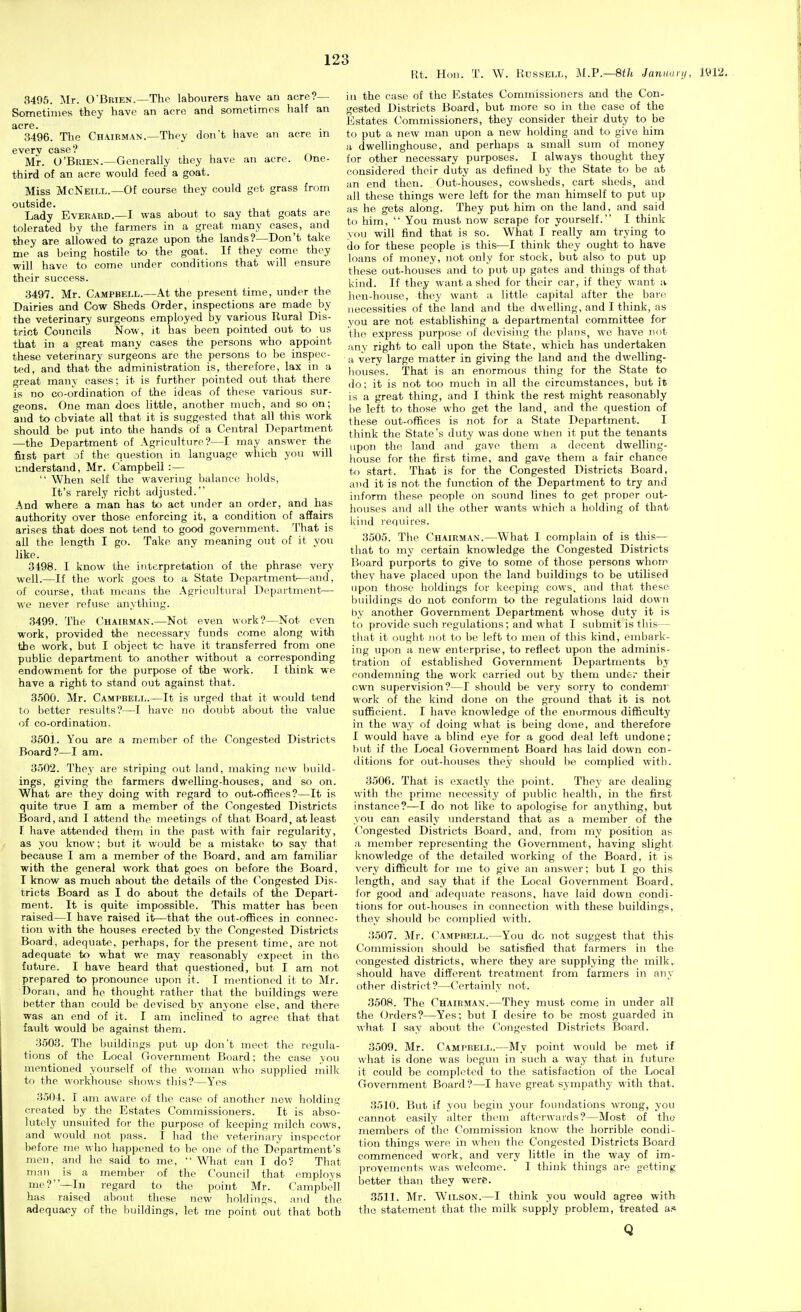 Ut. Hon. T. W. Russell, M.F.—Sth Januunj, 1^12. 3495. Mr. O'Brien.—The labourers have an acre?— Sometimes they have an acre and sometimes half an acre. 3496. The Chairman.—They don't have an acre m everv case? Mr. O'Brien.—Generally they have an acre. One- third of an acre would feed a goat. Miss McNeill.—Of course they could get grass from outside. Lady Everaud.—I was about to say that goats are tolerated by the farmers in a groat many cases, and they are allowed to graze upon the lands?—Don't take me as being hostile to the goat. If they com(^ they will have to come under conditions that will ensure their success. 3497. Mr. Campbell.—At the present time, under the Dairies and Cow Sheds Order, inspections are made by the veterinary surgeons employed by various Rural Dis- trict Councils Now, it has been pointed out to us that in a great many eases the persons who appoint these veterinary surgeons are the persons to be inspec- ted, and that the administration is, therefore, lax in a great many cases; it is further pointed out that there is no co-ordination of the ideas of these various sur- geons. One man docs little, another much, and so on; and to obviate all that it is suggested that all this work should be put into the hands of a Central Department —the Department of Agriculture?—I may answer the fiist part of the question in language which you will understand, Mr. Campbell :—  When self the wavering balance holds, It's rarely richt adjusted. And where a rnan has to act under an order, and has authority over those enforcing it, a condition of affairs arises that does not tend to good government. That is all the length I go. Take any meaning out of it yon like. 3498. I know the interpretation of the phrase very well.—If the work goes to a State Department—and, of course, that means the Agricultural Department— we never refuse anything. 3499. The Chairman.—Not even work?—Not even work, provided the necessary funds come along with the work, but I object to have it transferred from one public department to another without a corresponding endowment for the purpose of the work. I think we have a right to stand out against that. 3500. Mr. Cami'bell.—It is urged that it would tend to better results?—I have no doul)t about the value of co-ordination. 3501. You are a member of the Congested Districts Board?—I am. 3502. They are striping out land, making now build- ings, giving the farmers dwelling-houses, and so on. What are they doing with regard to out-offieos?—It is quite true I am a member of the Congested Districts Board, and I attend the meetings of that Board, at least I have attended them in the past with fair regularity, as you know; but it would be a mistake to say that because I am a member of the Board, and am familiar with the general work that goes on before the Board, I know as much about the details of the Congested Dis- tricts Board as I do about the details of the Depart- ment. It is quite impossible. This matter has been raised—I have raised it—that the out-offices in connec- tion with the houses erected by the Congested Districts Board, adequate, perhaps, for the present time, are not adequate to what we may reasonably expect in the future. I have heard that questioned, but I am not prepared to pronounce upon it. I inontioned it to Mr. Doran, and he thought rather that the buildings were better than could bo devised by anyone else, and there was an end of it. I am inclined to agree that that fault would be against them. 3503. The buildings put up don't meet the regula- tions of the Local Government Board; the case you mentioned yourself of the woman who supplied milk to the workhouse shows this?—Yes 3.504. I am aware of the case of another new holding created by the Estates Commissioners. It is abso- lutely unsuited for the purpose of keeping milch cows, and would not pass. I had the veterinary inspector before me who happened to bo one of the Department's mou, and he said to me,  What can I do? That man is a member of the Council that employs me?—In regard to the point Mr. Campbell has raised about these new holdings, and the adequacy of the buildings, let me point out that both in the case of the Estates Commissioners and the Con- gested Districts Board, but more so in the case of the Estates Commissioners, they consider their duty to be to put a new man upon a new holding and to give him a dwellinghouse, and perhaps a small sum of money for other necessary purposes. I always thought they considered their duty as defined by the State to be at an end then. Out-houses, cowsheds, cart sheds, and all those things were left for the man himself to put up as he gets along. They put him on the land, and said to him,  You must now scrape for yourself. I think you will find that is so. What I really am trying to do for these people is this—I think they ought to have loans of money, not only for stock, but also to put up these out-houses and to put up gates and things of that kind. If they want a shed for their car, if they want a Jieu-house, they want a little capital after the bare necessities of the land and the dwelling, and I think, as you are not establishing a departmental committee for tiie express purpose of devising the plans, we have not any right to call upon the State, which has undertaken a very large matter in giving the land and the dwelling- houses. That is an enormous thing for the State to do: it is not too much in all the circumstances, but it is a great thing, and I think the rest might reasonably he left to those who get the land, and the question of these out-offices is not for a State Department. I think the State's duty was done when it put the tenants upon the land and gave them a decent dwelling- liouse for the first time, and gave them a fair chance to start. That is for the Congested Districts Board, and it is not the function of the Department to try and inform these people on sound lines to get proper out- houses and all the other wants which a holding of that kind requires. 3505. The Chairman.—What I complain of is this— that to my certain knowledge the Congested Districts Board purports to give to some of those persons whom they have placed upon the land buildings to be utilised upon tliose holdings for keeping cows, and that these buildings do not conform to the regulations laid down by another Government Department whose duty it is to provide such regulations; and what I submit is this— that it ought not to bo left to men of this kind, embark- ing upon a new enterprise, to reflect upon the adminis- tration of established Government Departments by condemning the work carried out by them under their own supervision?—I should be very sorry to condemr work of the kind done on the ground that it is not sufficient. I have knowledge of the enormous difficulty in the way of doing what is being done, and therefore I would have a blind eye for a good deal left undone; but if the Local Government Board has laid down con- ditions for out-houses they should be complied with. 3506. That is exactly the point. They are dealing with the prime necessity of public health, in the first instance?—I do not like to apologise for anything, but you can easily understand that as a member of the ('Ongested Districts Board, and, from my position as a member representing the Government, having slight knowledge of the detailed working of the Board, it is very difficult for me to give an answer; but I go this length, and say that if the Local Government Board, for good and adequate reasons, have laid down condi- tions for out-houses in connection with these buildings, they should be complied with. 3507. Mr. Campbell.—You do not suggest that this Commission should be satisfied that farmers in the congested districts, where they are supplying the milk, should have different treatment from farmers in any other district?—Certainly not. 3508. The Chairman.—They must come in under all the (Orders?—Yes; but I desire to be most guarded in what I say about the Congested Districts Board. 3509. Mr. Campbell.—My point would be met if what is done was begun in such a way that in future it could be completed to the satisfaction of the Local Government Board?—I have great sympathy with that. 3510. But if you begin your foundations wrong, you cannot easily alter them afterwards?—Most of tho members of the Commission know the horrible condi- tion things were in when the Congested Districts Board commenced work, and very little in the way of im- provements was welcome. I think things are getting better than they were. 3511. Mr. Wilson.—I think you would agree with the statement that the milk supply problem, treated a.* Q