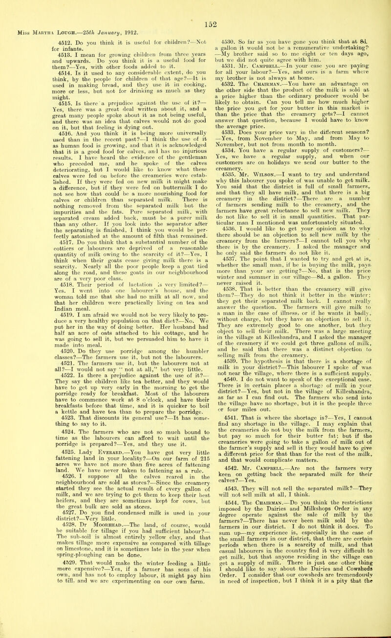 Miss Martha Lodgh.—-Ibth January, 1912. 4512. Do you think it is useful for children'?—Not for infants. 4513. I mean for growing ehildien from three years and upwards. Do you think it is a useful food for them?—Yes, with other foods added to it. 4514. Is it used to any considerable extent, do you think, by the people for children of that age?—It is used in making bread, and they use it in cooking, more or less, but not for drinking as much as they might. 4515. Is there a prejudice against the use of it?— Yes, there was a great deal written about it, and a great many people spoke about it as not being useful, and there was an idea that calves would not do good on it, but that feeling is dying out. 4516. And you think it is being more universally used than in the recent past?—I think the use of it as human food is growing, and that it is acknowledged that it is a good food for calves, and has no injurious results. I have heard the evidence of the gentleman who preceded me, and he spoke of the calves deteriorating, but I would like to know what these calves were fed on before the creameries were estab- lished. If they were fed on new milk it might make a difference, but if they were fed on buttermilk I do not see how that could be a more nourishing food for calves or children than separated milk. There is nothing removed from the separated milk but the impurities and the fats. Pure separated milk, M'ith separated cream added back, must be a purer milk than any other. If you look into the separator after the separating is finished, I think you would be per- fectly astonished at the amount of filth that remained. 4517. Do you think that a substantial number of the cottiers or labourers are deprived of a reasonable quantity of milk owing to the scarcity of it?—Yes, I think when their goats cease giving milk there is a scarcity. Nearly all the poor people keep a goat tied along the road, and these goats in our neighbourhood are of a very poor class. 4518. Their period of lactation Is very limited?— Yes. I went into one labourer's house, and the woman told me that she had no milk at all now, and that her children were practically living on tea and Indian meal. 4519. I am afraid we would not be very likely to pro- duce a very healthy population on that diet?—No. We put her in the way of doing better. Her husband had half an acre of oats attached to his cottage, and he was going to sell it, but we persuaded him to have it made into meal. 4520. Do they use porridge among the humbler classes?—The farmers use it, but not the labourers. 4521. The farmers use it, but the labourers not at all?—I would not say  not at all, but very little. 4522. Is there a prejudice against the use of it?— They say the children like tea better, and they would have to get up very early in the morning to get the porridge ready for breakfast. Most of the labourers have to commence work at 8 o'clock, and have their breakfasts before that time, and it is quicker to boil a kettle and have tea than to prepare the porridge. 4523. That discounts its general use?—It has some- thing to say to it. 4524. The farmers who are not so much bound to time as the labourers can afford to wait until the porridge is prepared?—Yes, and they use it. 4525. Lady Evekard.—You have got very little fattening land in your locality?—On our farm of 215 acres we have not more than five acres of fattening land. We have never taken to fattening as a rule. 4526. I suppose all the calves reared in the neighbourhood are sold as stores?—Since the creamery started they see the actual result of every gallon of milk, and we are trying to get them to keep their best heifers, and they are sometimes kept for cows, but the great bulk are sold as stores. 4527. Do you find condensed milk is used in your district?—Very little. 4528. Dr Moorhead.—The land, of course, would be suitable for tillage if you had sufficient labour?— The sub-soil is almost entirely yellow clay, and that makes tillage more expensive as compared with tillage on limestone, and it is sometimes late in the year when spring-ploughing can be done. 4529. That would make the winter feeding a little more expensive?—-Yes, if a farmer has sons of his own, and has not to employ labour, it might pay him to till, and we are experimenting on our own farm. 4530. So far as you have gone you think that at 8d. a gallon it would not be a remunerative undertaking? •—My brother said so to me eight or ten days ago, but we did not quite agree with him. 4531. Mr. Campbell.—In your case you are paying: for all your labour?—Yes, and ours is a farm where my brother is not always at home. 4532. The Chairman.—You have an advantage on the other side that the product of the milk is sold at a price higher than the ordinary producer would be likely to obtain. Can you tell me how much higher the price you get for your butter in this market is than the price that the creamery gets?—I cannot answer that question, because I would have to know the average price. 4533. Does your price vary in the ditierent seasons? —Yes, from November to May, and from May to November, but not from month to month. 4534. You have a regular supply of customers?— Yes, we have a regular supply, and when our customers are on holidays we send our butter to the creamery. 4535. Mr. Wilson.—I want to try and understand why this labourer you spoke of was unable to get milk.. You said that the district is full of small farmers, and that they all have milk, and that there is a big creamery in the district?—There are a number of farmers sending milk to the creamery, and the farmers have great reluctance to sell new milk. They do not like to sell it in small quantities. That par- ticular man I mentioned was imfortunately situated. 4536. I would like to get your opinion as to why there should be an objection to sell new milk by the creamery from the farmers?—I cannot tell you why there is by the creamery. I asked the manager and he only said the farmers do not like it. 4537. The point that I wanted to try and get at is^ whether the small man, if he is buying the milk, pays- more than your are getting?—No, that is the price winter and summer in our village—8d. a gallon. They never raised it. 4538. That is better than the creamery will give them?—They do not think it better in the winter; they get their separated milk back. I cannot really answer the question. The farmers will give milk to a man in the case of illness, or if he wants it badly,, without charge, but they have an objection to sell it. They are extremely good to one another, but they object to sell their milk. There was a large meeting in the village at Killeshandra, and I asked the manager of the creamery if we could get three gallons of milk, and he said that there was a distinct objection to selling milk from the creamery. 4539. The hypothesis is that there is a shortage of milk in your district?—This labourer I spoke of was- not near the village, where there is a sufficient supply. 4540. I do not want to speak of the exceptional case. There is in certain places a shortage of milk in your district?—Yes, but not in the village of Killeshandra, as far as I can find out. The farmers who send into the village have no shortage, but it is the people three or four miles out. 4541. That is where the shortage is?—Yes, I cannot find any shortage in the village. I may explain that the creameries do not buy the milk from the farmers, but pay so much for their butter fat; but if the creameries were going to take a gallon of milk out of the farmer's supply and sell it they would have to give a different price for that than for the rest of the milk, and that would complicate matters. 4542. Mr. Campbell.—Are not the farmers very keen on getting back the separated milk for their calves ?—Yes. 4543. They will not sell the separated milk?—They will not sell milk at all, I think. 4544. The Chairman.—Do you think the restrictions imposed by the Dairies and Milkshops Order in any degree operate against the sale of milk by the farmers?—There has never been milk sold by the farmers in our district. I do not think it does. To sum up—my experience is, especially in the case of the small farmers in our district, that there are certain periods when there is a scarcity of milk, and that casual labourers in the country find it very difiBcult to get milk, but that anyone residing in the village can get a supply of milk. There is just one other Ihing I should like to say about the Dairies and Cowsheds Order. I consider that our cowsheds are tremendously in need of inspection, but I think it is a pity that the