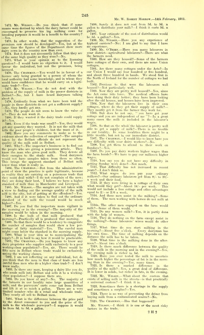 Mr. W. Robert Morrow.—lUh February, 1912. 7472. Mr. Wilson.—Do you think that if some means were devised by which the dairy farmer could be encouraged to preserve his big milking cows for breeding purposes it would be a benefit to the country? —Yes. 747S. In other words, that the suggestion f)f the premium cow should be developed?—Yes, but at the same time the figures of the Department show more dairy cows in the country now than ever. 7474. But it does not necessarily follow that they are of the same high quality as they were?—No. 7475. What is your opinion as to the licensing question?—I would have no objection to it. I would favoiu- the individual, but not the premises, being licensed. 7476. The Chairman.—You would be in favour of a licence only being granted to a person of whom the local authority had some knowledge, and in whom they would have confidence that he would carry on a legiti- mate trade?—Yes. 7477. Mr. Wilson.—You do not deal with the problem of the supply of milk in the poorer districts in Belfast?—No, but I have heard dairymen talking about it. 7478. Evidently from what we have been told the people in these districts do not get a sufficient supply? —-No, they hardly get any. 7479. Tifie people do not seem to know the value of it?—They do not want it. 7480. if they wanted it the dairy trade could supply it?_Yes. 7481. Even if the trade was small?—Yes, they would get any quantity they wanted. It is not the milk that kills the poor people's children, but the want of it. 7482. Have you any comments to make as to the evidence about the collection of samples?—The samples taken by the Belfast officials do not represent the quality of the milk sold in Belfast. 748;j. Why?—The inspector's business is to find out the people who are giving a poisonous article. They know the man who gives good milk. They devote all their energies to the shady milk. Good dairymen would not have samples taken from them so often. This brings the apparent standard of Belfast milk lower than what it really is. 7484. The Chairman.—But from the administrative point of view the practice is quite legitimate, because in reality they are carrying on a poisonous trade that they must deal with?—I do not complain of the men; they are doing their best. I believe we have a higher standard of milk than in Manchester and Liverpool. 7485. Mr. Wilson.—The samples are not taken with a view to finding out the average quality of the milk sold in the city, but of getting at the offenders?—Yes. 7486. And if it were taken to find out the ordinary standard of the milk the record would be much higher?—Yes. 7487. Do you find the inspectors more vigilant in the morning or in the evening?—The majority of the samples would be taken in the morning. 7488. Is the bulk of that milk produced that morning?—Practically all is produced that morning. 7489. So that there would be a tendency to exaggerate the number of samples that would show a low per- centage of fatty material?—Yes. The careful man might come below the standard in the morning supply. 7490. What is your idea as to municipalising the supply?—It is hard to say how it would be practicable. 7491. | The Chairman.—Do you happen to know any dairy proprietor who supplies milk exclusively to a poor working-class population?—Yes, sir. There would be fifty men in Belfast whoso trade would be exclusively among the working classes. 7492. I am not reflecting on any individual, but da. you tliink that the men in that class of trade are less careful than men who do a higher class trade?—I don't know really. 7493. Is there any man, keeping a dairy like you do, who sends milk into Belfast and sells it to a working- class population?—I suppose there are. 7494. Do you know of any?—No. The majority of the farmers in our locality raise large quantities of milk, and the purveyors' carts come out from Belfast and lift it at so much a gallon. There are a very limited number who do a retail and wholesale trade. They nearly all sell to Belfast men. 7495. What is the difference between the price paid by the direct consumer to you and the price of the milk to the wholesale purveyor?—I suppose it would be from 3d. to 5d. a gallon. 7496. Surely it does not cost from 3d. to 5d. a gallon to distribute your milk?—I think it costs 3d. a gallon. 7497. Your estimate of the cost of distribution would be yd. a gallon?—Y'es. 7498. Mr. Wilson.—Have you any experience of typhoid carriers?—No; I am glad to say that I have no experience. 7499. Mr. O'Brien.—Have you many labourers in your district—agricultural labourers?—There are what the farmers need. 7500. How are they housed?—Some of the farmers have cottages of their own, and there are some Union cottages. 7501. Are there many cottages under the Acts?—In our Union I would say four hundred or five hundred, and about three hundred in hands. We stood first in the North of Ireland for the number of cottages we had built. 7502. Previous to that were the labourers well housed?—Not particularly well. 7503. Now they are pretty well housed?—Yes, since the Act came into force. The medical officers have been doing their duty better; they have been looking after the old houses, and houses have been improved. 7504. Now that the labourers live in their own cottages, where do they get their supply of milk?— They mostly get it from the farmer they work for. 7505. But does he not say,  you have got your cottage and you are independent of me ?—In a great many cases the milk is included in the labourer's wages. 7506. So that on the whole the labourer is pretty well able to get a supply of milk?—There is no trouble in our locality. In some localities there might be a little trouble, but not in our immediate district. 7507. The Chairman.—I would like to know have you any difficulty with your dairy workers?—No. 7508. You get them to attend to their work on Sundays?—Yes. 7509. Do you pay dairy workers higher wages than the farm hands?—We have to pay our milkmen higher wages. 7510. You say you do not have any difficulty in getting Sunday woik done?—Not much. 7511. That difficulty has not increased in recent years?—I don't think so. 7512. What wages do you pay your ordinary milkers?—Our ordinary labourers get from 8/- to 10/- a week and their food. 7513. If they were living in a cottage of their own what would they get?—About 14/- per week. This would not include a free cottage and other advantages equal to 2/- or 2/6 a week. 7514. And these men assist in the milking?—Some of them. The men working with horses do not milk at all. 7514a. The other men engaged on the farm would milk?—Some of them would. 7515. Do any women milk?—Yes, it is partly done with the help of women. 7516. 'They do nothing on the farm except assist in the milking?—Some labourers' wives would do other things. 7517. What time do you start milking in the morning?—About five o'clock. Every dairyman has his own time. The time of milking depends on the distance the milk has to be taken. 7518. What time is the milking done in the after- noon?—About two o'clock. 7519. Is there much difference between the quality of the milk in the morning and in the evening?—Yes, the evening milk is richer in fat. 7520. Have you ever tested thi' milk to ascertain how much higher the percentage of fat is in the morn- ing than in the evening?—Yes, many times. 7521. Is there a marked difference in the quality of the milk?—Yes, a great deal of difference. It is lower in solids, but richer in fats, in the evening. 7522. Mr. W^ilson.—What about the custom that exists of selling milk in the streets—is that practically a universal custom?—I think it is. 7523. Sometimes there is a shortage in the supply and sometimes a surplus?—Yes. 7524. There is no way of preventing the driver from buying milk from a contaminated source?—No. 7525. The Chairman.—Has that happened? Mr. Wilson.—I think it is oJie or tbo most risky factors in the trade. 2 H f}