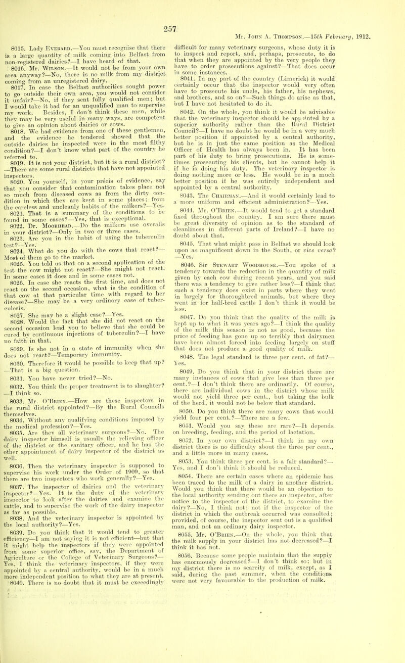 Mr. John A. Thompson.—15th February, 1912. 8015. Lady Everard.—You must recognise that there is a large quantity of milk coming into Belfast from non-registered dairies?—I have heard of that. ' 8016. Mr. Wilson.—It would not be from your own area anyway?—No, there is no milk from my district coming from, an unregistered dairy. 8017. In case the Belfast authorities sought power to go outside their own area, you would not consider it unfair?—No, if they sent fully qualified men; but I would take it bad for'an unqualified man to supervise my work. Besides, I don't think these men, while they may be very useful in many ways, are competent to give an opinion about dairies or cows. 8018. We had evidence from one of these gentlemen, and the evidence he tendered showed that the outside dairies he inspected were in the most filthy condition?—I don't know what part of the country he referred to. 8019. It is not your district, but it is a rural district? There are some' rural districts that have not appointed inspectors. 8020. You yourself, in your precis of evidence, say that you consider that contamination takes place not so much from diseased cows as from the dirty con- dition in which they are kept in some places; from the careless and uncleanly habits of the milkers?—Yes. 8021. That is a summary of the conditions to be found in some cases?—Yes, that is exceptional. 8022. Dr. Mooehead.—Do the milkers use overalls in vnur district?—Only in two or three cases. 8023. A.re you in tlie habit of using the tuberculin test?—Yes. ' , 8024. What do you do with the cows that react .•'— Most of them go to the market. 8025. You told us that on a second application of the test the cow might not react?—She might not react. In some cases it does and in some cases not. 8026. In case she reacts the first time, and does not react on the second occasion, what is the condition of that cow at that particular time with regard to her disease? She may be a very ordinary case of tuber- culosis. 8027. She may be a slight case?—Yes. 8028. Would the fact that she did not react on the second occasion lead you to believe that she could be cured by continuous injections of tuberculin?—I have no faith in that. 8029. Is she not in a state of immunity when she does not react?—Temporary immunity. 8030. Therefore it would be possible to keep that up? —That is a big question. 8031. You have never tried?—No. 8032. You think the proper treatment is to slaughter? —I thinli so. 8033. Mr. O'Brien.—How are these inspectors in the rural district appointed?—By the Eural Councils themselves. 8034. Without any qualifying conditions imposed by the medical profession?—Yes. 8035. Are they all veterinary surgeons?—No. The dairy inspector himself is usuallv the relieving officer of the district or the sanitary officer, and he has the other appointment of dairy inspector of the district as well. 8036. Then the veterinary inspector is supposed to supervise his work under the Order of 1909, so that there are two inspectors who work generally?—Yes. 8037. The inspector of dairies and the veterinary inspector?—Yes. It is the duty of the veterinary inspector to look after the dairies and examine the cattle, and to supervise the work of the dairy inspector as far as possible. 8038. And the veterinary inspector is appointed by the local authority?—Yes. 8039. Do you think that it would tend to greater efficiency—I am not saying it is not efficient—but that it might help the inspectors if they were appointed from some superior office, sav, the Department of Agriculture or the College of Veterinary Surgeons?— Yes, I think the veterinary inspectors, if they were appointed by a central authority, would be in a much more independent position to what they arc at present. 8040. There is no doubt that it must be exceedingly difficult for many veterinary surgeons, whose duty it is to inspect and report, and, perhaps, prosecute, to do that when they are appointed by the very people they have to order prosecutions against?—That does occur in some instances. 8041. In my part of the country (Limerick) it would certainly occur that the inspector would very often have to prosecute his uncle, his father, his nephews, and brothers, and so on?—Such things do arise as that, but I have not hesitated to do it. 8042. On the whole, you think it would be advisable that the veterinary inspector should be appointed by a superior authority rather than the Rural District Council?—I have no doubt he would be in a very much better position if appointed by a central authority, but he is in just the same position as the Medical Officer of Health has always been in. It has been part of his duty to bring prosecutions. He is some- times prosecuting his clients, but he cannot help it if he is doing his duty. The veterinary inspector is doing nothing more or less. He would be in a much better position if he was entirely independent and aj^pointed by a central authority. 8043. The Chairman.—And it would certainly lead to a more uniform and efficient administration?—Yes. 8044. Mr. O'Brien.—It would tend to get a standard fixed throughout the country. I am sure there must be great diversity of opinion as to the standard of cleanliness in different parts of Ireland?—I have no doubt about that. 8045. That what might pass in Belfast we should look upon as magnificent down in the South, or vice versa? —Yes. 8046. Sir Stewart Woodhodse.—You spoke of a tendency towards the reduction in the quantity of milk given by each cow during recent years, and you said there was a tendency to give rather less?—I think that such a tendency does exist in parts where they went in largely for thoroughbred animals, but where they went in for half-bred cattle I don't think it would be less. 8047. Do you think that the quality of the milk is Ijept up to what it was years ago?—I think the quality of the milk this season is not as good, because the price of feeding has gone up so terribly that dairymen have been almost forced into feeding largely on stuff that does not produce a good quality of milk. 8048. The legal standard is three per cent, of fat?— Yes. 8049. Do you think that in your district there are manjr instances of cows that give less than three per cent.?—I don't think there are ordinarily. Of course, there are individual cows in the district whose milk would not yield three per cent., but taking the bulk of the herd, it would not be below that standard. 8050. Do you think there are many cows that would yield four per cent.?—There are a few. 8051. Would you say these are rare?—It depends on breeding, feeding, and the period of lactation. 8052. In your own district?—I think in my own district there is no difficulty about the three per cent., and a little more in many cases. 8053. You think three per cent, is a fair standard?—■ Yes, and I don't think it should be reduced. 8054. There are certain cases where an epidemic has been traced to the milk of a dairy in another district. Would you think that there would be an objection to the local authority sending out there an inspector, after notice to the inspector of the district, to examine the dairy?—No, I think not; not if the inspector of the district in which the outbreak occurred was consulted; provided, of course, the inspector sent out is a qualified man, and not an ordinary dairy inspector. 8055. Mr. O'Brien.—On the whole, you think that the milk supply in your district has not decreased?—I think it has not. 8056. Because some people maintain that the supply has enormously decreased?—I don't think so: but in my district there is no scarcity of milk, except, as I said, during the past summer, when the conditions were not very favourable to the production of milk. I