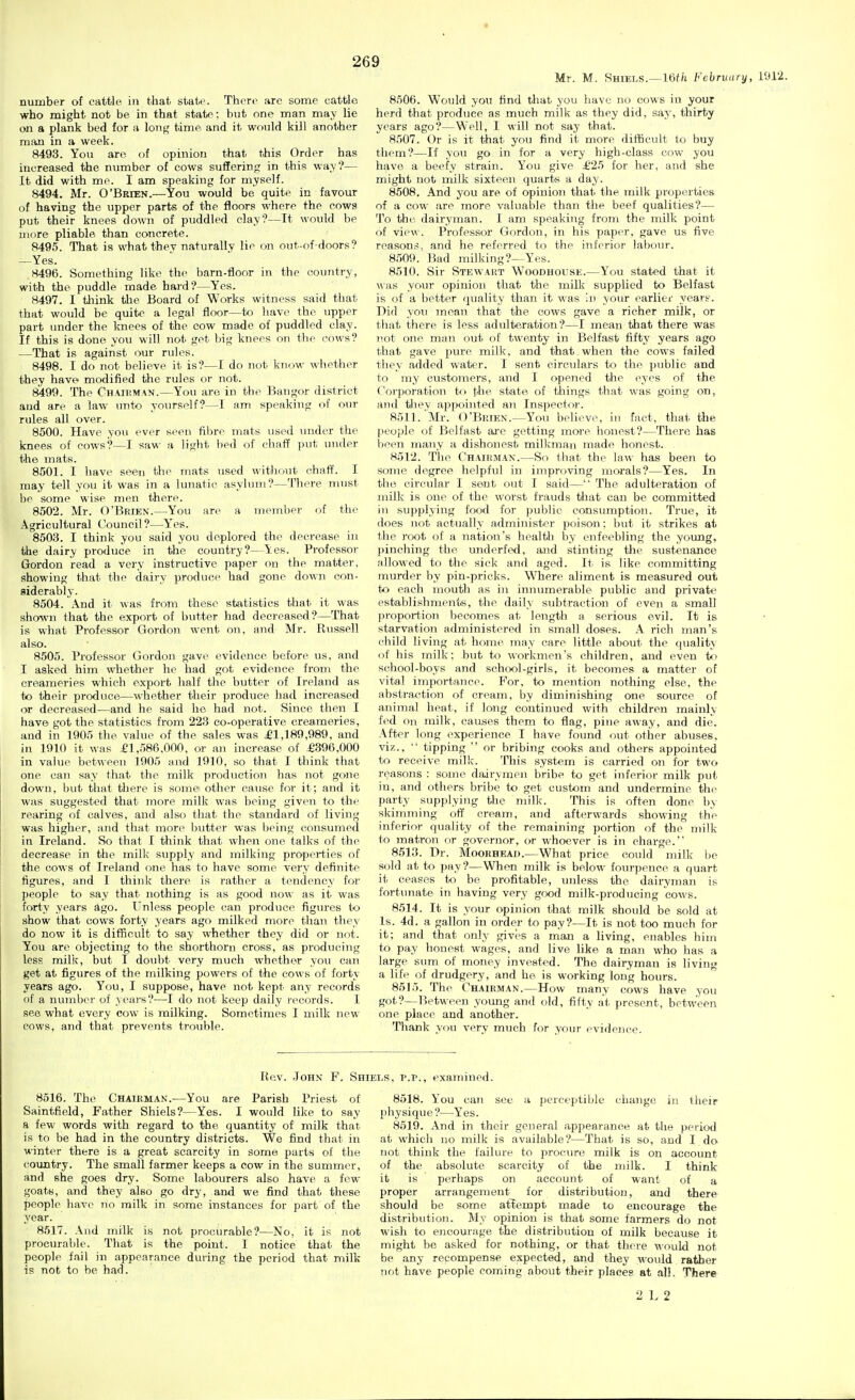 Mr. M. Shiels.—16//i February, 1912. number of cattle in that state. Then^ arc some cattle who might not be in that state: but one man may lie on a plank bed for a lonf,' time and it wfuild kill another man in a week. 8493. You are of opinion that this Order has increased the number of cows suffering in this wa> ?— It did with me. I am speaking for myself. 8494. Mr. O'Brien.—You would be quite in favour of having the upper parts of the floors where the cows put their knees down of puddled clay?—It would be more pliable, than concrete. 8495. That is what thev naturally lie on out-of-doors? —Yes. 8496. Something like the barn-floor in the country, with the puddle made hard?—Yes. 8497. I think tlie Board of Works witness said that that would be quite a legal floor—to have the upper part under the knees of the cow made of puddled clay. If this is done you will not get big knees on the cows? —That is against our rules. 8498. I do not believe it is?—I do not know- wliother they have modified the rules or not. 8499. The Chaihman.—You are in the Bangor district and are a law mito yourself?—I am speaking of our rules all over. 8500. Have you ever seen fibre mats used under the knees of cows?—I saw a light bed of chaff put under the mats. 8501. I have seen the mats used without chaff. I may tell you it was in a lunatic asylum?—There nnist be some wise men there. 8502. Mr. O'Brien.—You are a meml)er of the Agricultural Council?—Y'es. 8503. I think you said you deplored the decrease in the dairy produce in the country?—Yes. Professor Gordon read a very instructive paper on the matter, showing that the dairy produce had gone dovin con- siderably. 8504. And it was from these statistics that it was shown that the export of biitter had decreased?—That is what Professor Gordon went on, and Mr. Russell also. 8505. Professor Gordon gave evidence before us, and I asked him whether he had got evidence from the creameries which export half the butter of Ireland as to their produce—whether their produce had increased or decreased—and he said he had not. Since then I have got the statistics from 223 co-operative creameries, and in 1905 the value of the sales was £1,189,989, and in 1910 it was £1,586,000, or an increase of £396,000 in value between 1905 and 1910, so that I think that one can say that the milk production has not gone down, but that there is some' other cause for it; and it was suggested that more milk was being given to the rearing of calves, and also that the standard of living was higher, and that more butter was being consumed in Ireland. So that I think that when one talks of the decrease in the milk supply and milking properties of the cows of Ireland one has to have some very definite figures, and I think there is rather a tendency for people to say that nothing is as good now as it was forty years ago. Unless people can produce figures to show that cows forty years ago milked more than they do now it is difficult to say whether they did or not. You are objecting to the shorthorn cross, as producing less milk, but I doubt very much whether you can get at figures of the milking powers of the cows of forty years ago. You, I suppose, have not kept any records of a number of years?—I do not keep daily ivcords. I sea what every cow is milking. Sometimes I milk new cows, and that prevents trouble. 8506. Would you find tliat you have no cows in your herd that produce as much milk as they did, say, thirty years ago?—Well, I will not say that. 8507. Or is it that you find it more difficult to buy them?—If you go in for a very high-class cow you have a beefy strain. You give £25 for her, and she might not milk sixteen quarts a day. 8508. And you are of opinion that the milk properties of a cow are more valuable thaii the beef qualities?— To the dairyman. I am speaking from the milk point of view. Professor Gordon, in his paper, gave us five reasons, and he referred to the inferior laboiu'. 8509. Bad milking?—Yes. 8510. Sir Stewart Woodhouse.—You stated that it was yovu- opinion that the milk supplied to Belfast is of a better quality than it was hi your earlier years. Did you mean that the cows gave a richer milk, or that there is less adulteration?—I mean that there was not one man out of twenty in Belfast fifty years ago that gave piu-e milk, and that when the cows failed they added water. I sent circulars to the public and to my customers, and I opened the eyes of the Corporation U> the state, of things that was going on, and they appointed an Inspectoi-. 8511. Mr. O'Brien.—You believe, in fact, that the people of Belfast ai'e getting more honest?—There has been many a dishonest milkman made honest. 8512. The Chairman.—So that the law has been to some degree helpful in improving morals?—Yes. In the circular I sent out I said— The adulteration of milk is one of the worst frauds ttiat can be committed in supplying food for public consumption. True, it does not actually administer poison: but it strikes at the root of a nation's health by enfeebling the young, pinching the underfed, and stinting the sustenance allowed to the sick and aged. It is like committing murder by pin-pricks. Where aliment is measured out to each mouth as in innumerable public and private establishments, the daily subtraction of even a small proportion becomes at length a serious evil. It is starvation administered in small doses. A rich man's child living at home may care little about the quality of his milk: but to workmen's children, and even tfi school-boys and school-girls, it becomes a matter of vital importance. For, to mention nothing else, the abstraction of cream, by diminishing one source of animal heat, if long continued with children mainly fed On milk, causes them to flag, pine away, and die. .\fter long experience I have fotmd out other abuses, viz., ■■ tipping  or bribing cooks and others appointed to receive milk. This system is carried on for two reasons : some dairymen bribe to get inferior milk put in, and others bribe to get cust<3m and undermine the party supplying the milk. This is often done b> skimming off cream, and afterwards showing the inferior quality of the remaining portion of the milk to matron or governor, or whoever is in charge. 8513. Dr. MooKHEAn.—What price could milk he sold at to pay?—When milk is below fom-pence a quart it ceases to be profitable, uidess the dairyman is fortunate in having very good milk-producing cows. 8514. It is your opinion that milk shotdd be sold at Is. 4d. a gallon in order to pay?—It is not too much for it; and that only gives a man a living, enables him to pay honest wages, and live like a man who has a large sum of money invested. The dairyman is living a life of drudgery, and he is working long hours. 8515. The Chairman.—How many cows have you got?—Between yomig and old, fifty at present, between one place and another. Thank you very much for your evidence. Re.v. John F. Shiels, p.p., examined. 8516. The Chairman.—You are Parish Priest of Saintfield, Father Shiels?—Yes. I would like to say a few words with regard to the quantity of milk that is to be had in the country districts. We find that in winter there is a great scarcity in some parts of the country. The small farmer keeps a cow in the summer, and she goes dry. Some labourers also have a few- goats, and they also go dry, and we find that these people have no milk in some instances for part of the year. 8517. \ud milk is not procurable?—No, it is not procurable. That is the point. I notice that the people fail in appearance during the period that milk is not to be had. 8518. You can see a perceptible ciiangc in their I)hysique?—Yes. 8619. And in their general appearance at the period at which no milk is available?—That is so, and I do not think the failure to procure milk is on account of the absolute scarcity of the milk. I think it is perhaps on account of want of a proper arrangement for distribution, and there should be some attempt made to encourage the distribution. My opinion is that some farmers do not wish to encourage the distribution of milk because it might be asked for nothing, or that there would not be any recompense expected, and they would rather not have people coming about their places at all. There 2 L 2