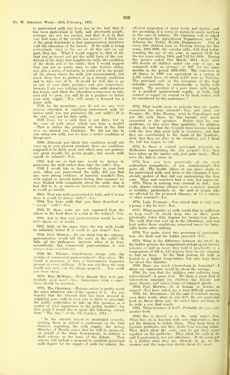 W. Atkinson Wood.—28th February, 1912. to pasteurised milk has been due to the fact that it has been pasteurised in bulk, and afterwards people, perhaps, are not too careful, and that it is in that way that some of the trouble has arisen?—I think one of the great drawbacks is that pasteurisation interferes with the education of the farmer. If the milk is being pasteurised, what is the use of all this care on our part, they say. What I would suggest is, first of all, that you go round and get the solid facts of the con- ditions of the dairy that supplies the milk, the condition of the sheds and of the cattle; then I would suggest that you get an active man to take lantern slides, and give a series of lectures, to point out to the people all the places where the milk gets contaminated, and teach them how to produce it in a cleanly condition and to take care of it. It would be well also to go in one of your dairy premises and give instruction, because I am sure nothing can be done until education has begun, and when the education commences to take root and to grow, you will be in a position to better your milk supply. You will create a demand for a purer milk. 0758. In the meantime, you do not see any very serious objection in supplying pasteurised milk for babies until you can guarantee the raw milk?—It is the only way out for dirty milk. 9759. Even for a milk that is not dirty, but in the case of milk about which you have a doubt? —That is rather the position we were in the first year we started our Institute. We did not like to risk using raw milk, but we have a better condition of \ things now. ' 9760. Although you think that condition would not come up to your present standard, there are conditions supposed to be fairly good, and which may not produce any great trouble for grown people, but unsafe with regard to infants?—Yes. 9761. And one in that case would be driven to pasteurise the milk rather than take the risk?—Yes. 9762. I would like to know whether in your first year, when you pasteurised the milk, did you find any very strong evidence of harmful results?—Yes, with regard to several babies during that summer we were flooded with complaints about the milk—that it had dirt in it, or enormous bacterial content, or that it would go smelly. 9763. That was milk pasteurised in bulk, and if it was dirty it would bo always dirty?—Yes. 9764. You have milk that you have described as  coccal  milk?—Yes. 9765. If these cows are not separated from the others in the herd there is a risk to the babies?—Yes. 9766. And in that case pasteurisation would be use- ful?—Quite so; it would. 9767. Still, at the same time, the raw milk would be infinitely better if it could be got clean?—Yes. 9768. Prof. Mettam.—Do you think that the ordinary pasteurisation would kill the cocci in the milk?—It kills all the pathogenic bacteria when it is done scientifically, but commercial pasteurisation is not always done scientifically. 9769- Mr. Wilson.—Carelessness creeps into the routine of commercial pasteurisation?—Yes, often. We found it necessary to have a Governrnent Inspector present at every milking. If he was not there the men would not carry out the things properly. You could not trust them. 9770. Miss McNeill.—Even though they were par- ticularly good men?—Yes. Sometimes even a super- visor should be watched. 9771. The Chairman.—Human nature is pretty much the same whatever side of the equator it is. Are you hopeful that the interest that has been aroused in supplying pure milk to your city is likely to stimulate the public authorities to take up this question as a matter of vital importance to the public health?—On that point I would like to quote the following extract from  The Age  of the 7th October, 1911 :—  In the circular issued to municipal councils, inviting them to attend a conference on the 23rd October, regarding the milk supply, the Acting Minister of Health states that he will be prepared, on behalf of the State Government, to submit a draft scheme as the basis of the debate. That Bcheme will include a proposal to establish municipal milk depots for the supply of milk for infants, the efficient inspection of dairy herds and dairies, and the providing of a nurse or nurses to assist mothera in the care of infants. Dr. Cameron will be asked to represent the Agricultural Department, and Dr. Johnson the Public Health Department- Out of every 100 children born in Victoria during the five years, 1905-1909, the circular adds, 812 died before reaching the age of one year, as against 11-11 for the ten years ending 1900, and 7-13 for 1909. During the quarter ended 31st March, 1911, there were 671 deaths of children under one year of age, aa compared with an average of 847 for the same months in the period 1906-1910. The reduction in all States in 1909 was equivalent to a saving of 4,531 infant lives, of which 1,257 were in Victoria. The principal unit in the causation of the high infantile mortality is undoubtedly a faulty milk supply. The question of a pure (raw) milk supply or a purified (pasteurised) supply, or both, and control or supply by central or by local bodies, will be considered by the conference. 9772. That would seem to indicate that the public conscience has been aroused?—Yes, and since our Premier, Mr. John Murray, went to Copenhagen and saw the milk there, he has become very much interested in the question. Before that he was apathetic, in fact more than apathetic. In addition to that, the fact that the Councils have become imbued with the idea that good milk is necessary, and that they are contributing to the funds of the Institute, show that they are alive to the situation, and I think the ball has begun to roll. 9773. Is there a central municipal authority in Melbourne representing the city proper?—Yes; they have taken up the matter only just quite lately. They were the last to come in. 9774. Now you have practically all the local authorities sympathetic, if not contributing?—Not quite all. The health officer of one place sticks to his pasteurised milk, and there is the company I have already spoken of that did our pasteurising the first year. They and ourselves had a very hot argument. 9775. There is nothing very unusual in that. Any really drastic reforms always excite a certain amount of hostility, particularly on the part of people who are affected by the proposed changes, or for a variety of other reasons?—Yes. 9776. Lady Everard.—You stated that it only cost a penny a day for ice?—Yes. 9777. What quantity of milk would that be sufficient to keep cool?—It would keep two or three pints practically below fifty degrees for twenty-four hours. The milk that was sent up to the laboratory, and was kept under these conditions, remained sweet for forty- eight hours after milking. 9778. You spoke about two processes of pasteurisa- tion—the flash and the holder process?—Yes. 9779. What is the diSerence between the two?—In the holder process the temperature is kept up for twenty minutes or half an hour; they hold it practically at a temperature of 145 to 150 degrees from twenty minutes to half an hour. In the flash process the milk is heated to a higher temperature, but only kept there for about five minutes. 9780. Have you much tuberculosis in Australia?—I think our experience would be about the average. 9781. Do you find the children ever suffering from tuberculosis?—A great deal. We have a great deal of tuberculosis amongst our children—hip disease and spine disease, and minor forms of enlarged glands. 9782. Prof. Mettam.—Is it human or bovine in origin?—You have asked me a very difficult question. 9783. Dr. Moorhead.—In the case of reacters among your dairy herds, what do you do?—In our particular herd we throw them out; we won't have anything to do with a cow that reacts. 9784. What becomes of her?—Probably she goes into another herd. 9785. She is shoved on to the next man?—Yes. What they do in America with cows that react is, they get the farmers to isolate them. They keep them in separate paddocks, and they drink from running water. They don't allow the cows even to get their noses together on the paddocks. They allow the milk to be sold if pasteurised, but not otherwise. If the cows get to a further state they are allowed to go to the abattoir and the inspectors decide about thp meat.