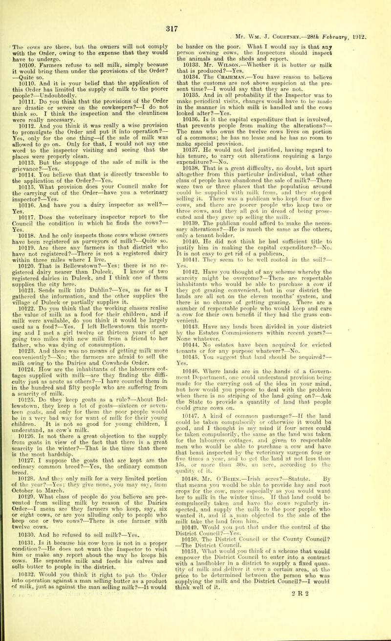 Mr. \Vm. J. CouitTNEY.—28(/i February, 1912. ' The Gows are there, but the owners will not comply with the Order, owing to the expense that they would have to undergo. 10109. Farmers refuse to sell milk, simply because it would bring them under the provisions of the Order? —Quite so. 10110. And it is your belief that the application of this Order has limited the supply of milk to the poorer people ?—Undoubtedly. 10111. Do you think that the provisions of the Order are drastic or severe on the cowkeepers?—I do not think so. I think the inspection and the cleanliness were really necessary. 10112. And you think it was really a wise provision to promulgate the Order and put it into operation?— Yes, only for the one thing—if the sale of milk was allowed to go on. Only for that, I would not say one word to the inspector visiting and seeing that the places were properly clean. 10113. But the stoppage of the sale of milk is the grievance?—Yes. 10114. You believe that that is directly traceable to the application of the Order?—^Yes. 10115. What provision does your Council make for the carrying out of the Order—have you a veterinary inspector?—Yes. 10116. And have you a dairy inspector as well?— Yes. 10117. Does the veterinary inspector report to the Council the condition in which he finds the cows?— Yes. 10118. And he only inspects those cows whose owners have been registered as purveyors of milk?—Quite so. 10119. Are there any farmers in that district who have not registered?—^There is not a registered dairy within three miles where I live. 10120. That is Bellewstown?—Yes; there is no re- gistered dairy nearer than Duleek. I know of two registered dairies in Duleek, and I think one of them supplies the city here. 10121. Sends milk into Dublin?—Yes, as far as I gathered the information, and the other supplies the village of Duleek or partially supplies it. 10122. Do you think that the working classes realise the value of milk as a food for their children, and if milk were available, do you think it would be largely used as a food?—Yes. 1 left Bellewstown this morn- ing and I met a girl twelve or thirteen years of age going two miles with new milk from a friend to her father, who was dying of consumption. 10123. And there was no means ,of getting milk more conveniently?—No; the farmers are afraid to sell the milk owing to the Dairies and Cowsheds Order. 10124. How are the inhabitants of the labourers cot- tages supplied with milk—are they finding the difS- culty just as acute as others?—I have counted them in in the hundred and fifty people who are suffering from a scarcity of milk. 10125. Do they keep goats as a rule?—About Bel- lewstown, they keep a lot of goats—sixteen or seven- teen goats, and only for them the poor people would be in a very bad way for want of milk for their young children. It is not so good for young children, I understand, as cow's milk. 10126. Is not there a great objection to the supply from goats in view of the fact that there is a great scarcity in the winter?—That is the time that there is the most hardship. 10127. I suppose the goats that are kept are the ordinary common breed?—Yes, the ordinary common breed. 10128. And they only milk for a very limited portion of the year?—Yes; they give none, you may say, from October to March. 10129. What class of people do you believe are pre- vented from selling milk by reason of the Dairies Order—I mean are they farmers who keep, say, six or eight cows, or are you alluding only to people who keep one or two cows?—There is one farmer with twelve cows. 10130. And he refused to sell milk?—Yes, 10131. Is it because his cow byre is not in a proper condition?—-He does not want the Inspector to visit him or make any report about the way he keeps his cows. He separates milk and feeds his calves and sells butter to people in the district. 101.82. Would you think it right to put the Order into operation against a man selling butter as a product ■of milk, just as against the man selling milk?—It would be harder on the poor. What I would say is that any person owiiing cows, the Inspectors should inspect the animals and the sheds and report. 10133. Mr. Wilson.—Whether it is butter or milk that is produced?—Yes. 10134. The Chairman.—You have reason to believe that the customs are not above suspicion at the pre- sent time?—I would say that they are not. 10135. And in all probability if the Inspector was to make periodical visits, changes would have to be made in the manner in which milk is handled and the cows looked after?—Yes. 10136. Is it the capital expenditure that is involved, that prevents people from making the alterations?— The man who owns the twelve cows lives on portion of a commons; he has no lease and he has no room to make special provision. 10137. He would not feel justified, having regard to his tenure, to carry out alterations requiring a large expenditure?—No. 10138. That is a great difficulty, no doubt, but apart altogether from this particular individual, what other class of people have abandoned the sale of milk?—There were two or three places that the population around could ho supplied with milk from, and thi'v stopped selling it. There was a publican who kept four or five cows, and there are poorer people who keep two or three cows, and they all got in dread of being prose- cuted and they gave up selling the milk. 10139. The publican could afford to make the neces- sary alterations?—He is much the same as flie others, only a tenant holder. 10140. He did not think he had sufficient title to justify him in making the capital expenditure?—No. It is not easy to get rid of a publicau. 10141. Tliev seem to be well rooted in the soil?— Yes. 10142. Have you thought of any scheme whereby the scarcity might be overcome?—There are respectable inhabitants who would be able to purchase a cow if they got grazing convenient, but in our district the lands are all set on the eleven months' system, and there is no chance of getting grazing. There are a number of respectable people who would keep and care a cow for their own benefit if they had the grass con- venient. 10143. Have any lands been divided in your district by the Estates Commissioners within recent years?— None whatever. 10144. No estates have been acquired for evicted tenants or for any purpose whatever?—No. 10145. You suggest that land should be acquired?— Yes. 10146. Where lands are in the hands of a Govern- ment Department, one could understand provision being made for the carrying out of the idea in your mind, but how would you propose to deal with the problem when there is no striping of the land going on?—Ask the State to provide a quantity of land that people could graze cows on. 10147. A kind of common pasturage?—If the land could be taken eompulsorily or otherwise it would be -good, and I thought in my mind if four acres could be taken eompulsorily, the same as the land was taken for the labourers cottages, and given to respectable men'who would be able to purchase a cow and have that beast inspected by the veterinary surgeon four or five times a year, and to get the land at not less than 15s. or more than 80s. an acre, according to the quality of it. ■ ' 10148. Mr. O'Brien.—Irish acres?—Statute. By that means you would be able to provide hay and root crops for the cow, more especially as you would wanjb her to milk in the winter time. If that land could be eompulsorily taken and have the cows regularly in- spected, and supplj' the milk to the poor people who wanted it, and if a man objected to the sale of the milk take the land from him. 10149. Would you put that under the control of the District Council?—Yes. 10150. The District Council or the County Council? —The District Council. 10151. What would you think of a scheme that would empower the District Council to enter intp a contract with a landholder in a district to supply a fixed quauT tity of milk and deliver it over a certain area, at the price to be determined between the person who was supplying the milk and the Distfict Council?—I would think well of it. 2 R 2