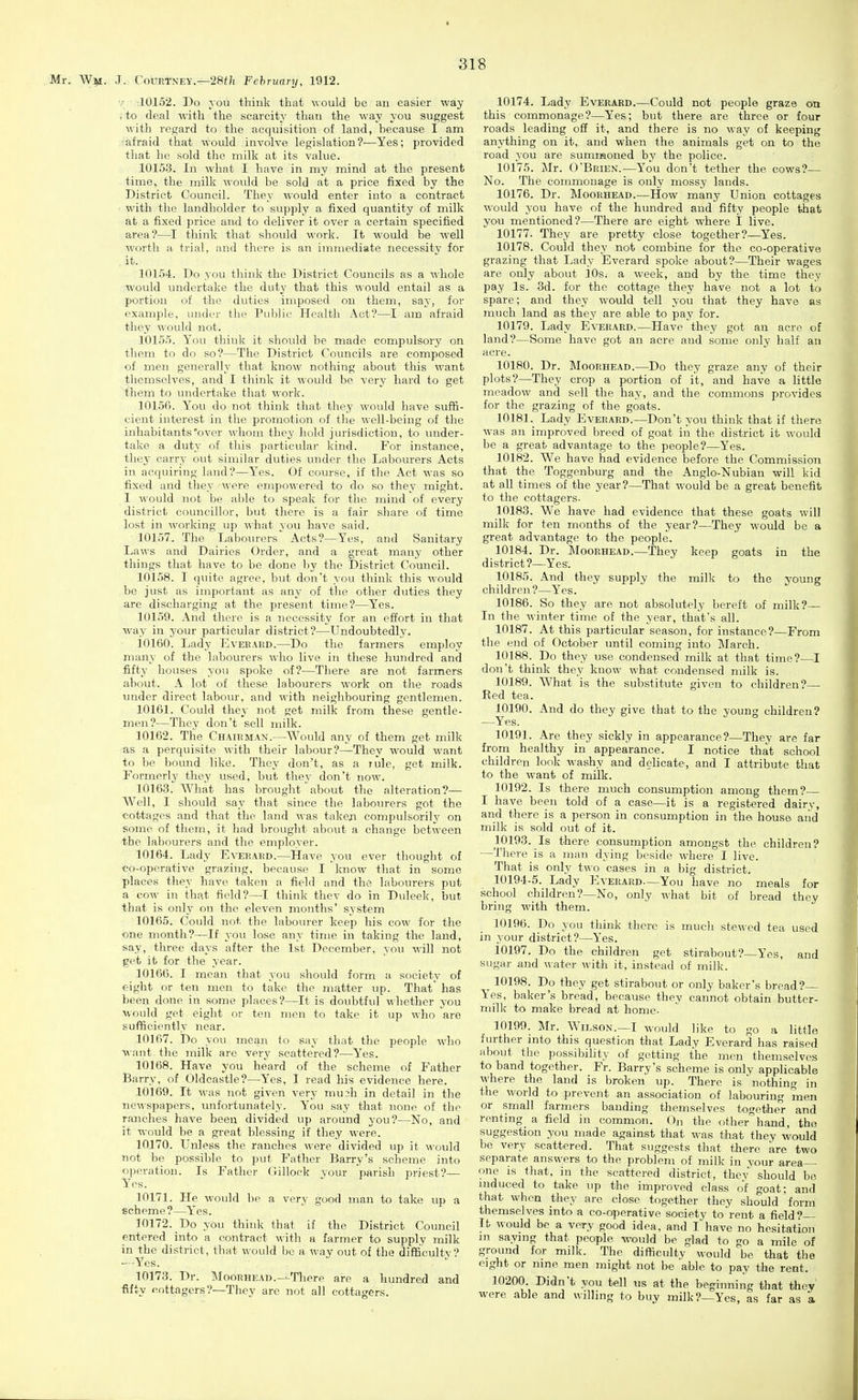 •/ ■ ;10152. Do you think that would be an easier way .to deal with the scarcity than the way you suggest with regard to the acquisition of land, because I am lafraid that would involve legislation?-—Yes; provided that he sold the milk at its value. 10153. In what I have in my mind at the present time, the milk would be sold at a price fixed by the District Council. They would enter into a contract ■ with the landholder to supply a fixed quantity of milk at a fixed price and to deliver it over a certain specified area?—I think that should work. It would be well worth a trial, and there is an immediate necessity for it. 10154. Do you think the District Councils as a whole would undertake the duty that this would entail as a portion of the duties imposed on them, say, for example, under the Public Health Act?—I am afraid they would not. 10155. You think it should be made compulsory on them to do so?—The District Councils are composed of men generally that know nothing about this want themselves, and I think it would be very hard to get ^hem to undertake that work. 10156. You do not think that they would have suffi- cient interest in the promotion of the well-being of the inhabitants over whom they hold jurisdiction, to under- take a duty of this particular kind. For instance, they carry out similar duties under the Labourers Acts in acquiring land?—Yes. Of course, if the Act was so fixed and they were empowered to do so they might. 1 would not be able to speak for the mind of every district councillor, but there is a fair share of time lost in working up what you have said. 10157. The Labourers Acts?—Yes, and Sanitary Laws and Dairies Order, and a great many other things that have to be done by the District Council. 10158. I quite agree, but don't you think this would be just as important as any of the other duties they are discharging at the present time?—Yes. 10159. .\nd there is a necessity for an effort in that way in your particular district?—Undoubtedly. 10160. Lady Everard.—Do the farmers employ many of the labourers who live in these hundred and fifty houses you spoke of?—There are not farmers about. A lot of these labourers work on the roads under direct labour, and with neighbouring gentlemen. 10161. Could they not get milk from these gentle- men?—They don't sell milk. 10162. The Chairman.—Would any of them get milk as a perquisite with their labour?—They would want to be bound like. They don't, as a lule, get milk. Formerly they used, but they don't now. 10163. What has brought about the alteration?— Well, I should say that since the labourers got the •cottages and that the land was takeji compulsorih' on some of them, it had brought about a change between the labourers and the employer. 10164. Lady Everard.—Have you ever thought of •co-operative grazing, because I know that in some places they have taken a field and the labourers put a cow in that field?—I think thev do in Duleek, but that is only on the eleven months' system 10165. Could not the labourer keep his cow for the one month?—If you lose any time in taking the land, say, three days after the 1st December, you will not get it for the year. 10166. I mean that you should form a society of eight or ten men to take the matter up. That' has been done in some places?—It is doubtful whether you would get eight or ten men to take it up who are sufficiently near. 10167. Do you mean to say that the people who want the milk are very scattered?—Yes. 10168. Have you heard of the scheme of Father Barry, of Oldcastle?—Yes, I read his evidence here. 10169. It was not given very mu3h in detail in the ncAvspapers, unfortunately. You say that none of the ranches have been divided up around you?—No, and it would be a great blessing if they were. 10170. Unless the ranches were divided up it would not be possible to put Father Barry's scheme into operation. Is Father Gillock your parish priest?— Y'^es. 10171. He would be a very good man to take up a echeme ?—Yes. 10172. Do you think that if the District Council entered into a contract with a farmer to supply milk in the district, that would be a way out of the difiSculty? —-Yes. 10173. Dr. ]\loonHEAD.--Tliore are a hundred and ■fifty cottagers?—They are not all cottagers. 10174. Lady Everard.—Could not people graze on this commonage?—Yes; but there are three or four roads leading off it, and there is no way of keeping anything on it, and when the animals get on to the road you are summoned by the police. 10175. Mr. O'Brien.—You don't tether the cows?— No. The commonage is only mossy lands. 10176. Dr. Moorhead.—How many Union cottages would you have of the hundred and fifty people that you mentioned?—There are eight where I live. 10177. They are pretty close together?—Yes. 10178. Could they not combine for the co-operative grazing that Lady Everard spoke about?—Their wages are only about 10s. a week, and by the time they pay Is. 3d. for the cottage they have not a lot to spare; and they would tell you that they have as much land as they are able to pay for. 10179. Lady Everard.—Have they got an acre of land?—Some have got an acre and some only half an acre. 10180. Dr. Moorhead.—Do they graze any of their plots?—They crop a portion of it, and have a little meadow and sell the hay, and the commons provides for the grazing of the goats. 10181. Lady Everard.—Don't you think that if there was an improved breed of goat in the district it would be a great advantage to the people?—Yes. 10182. We have had evidence before the Commission that the Toggenburg and the Anglo-Nubian will kid at all times of the year?—That would be a great benefit to the cottagers. 10183. We have had evidence that these goats will milk for ten months of the year?—They would be a great advantage to the people. 10184. Dr. Moorhead.—They keep goats in the district?—Yes. 10185. And they supply the milk to the young children ?—Yes. 10186. So they are not absolutely bereft of milk?— In tlie winter time of the year, that's all. 10187. At this particular season, for instance?—From the end of October until coming into March. 10188. Do they use condensed milk at that time?—I don't think they know what condensed milk is. 10189. What is the substitute given to children?— Red tea. 10190. And do they give that to the young children? —Yes. 10191. Are they sickly in appearance?—They are far from healthy in appearance. I notice that school children look washy and delicate, and I attribute that to the want of milk. 10192. Is there much consumption among them? I have been told of a case—it is a registered dairy, and there is a person in consumption in the house and milk is sold out of it. 10193. Is there consumption amongst the children? —Tliere is a man dying beside where I live. That is only two cases in a big district. 10194-5. Lady ]']verard—You have no meals for school children?—No, only what bit of bread they bring with them. 10196. Do you think there is mucli stewed tea used in your district?—Yes. 10197. Do the children get stirabout?—Yes, and sugar and water with it, instead of milk. ^ 10198. Do they get stirabout or only baker's bread?— Yes, baker's bread, because they cannot obtain butter- milk to make bread at home- 10199. Mr. Wieson.—I would like to go a little further into this question that Lady Everard has raised about the ])ossibility of getting the men themselves to band together. Fr. Barry's scheme is only applicable where the land is broken up. There is' nothing in the world to prevent an association of labouring men or small farmers banding themselves together and renting a field in common. Oj, the other^hand, tho suggestion you made against that -n^as that they %vould be very scattered. That suggests that there are two separate answers to the problem of milk in your area- one is that, in the scattered district, thev should be niduced to take up the improved class of goat; and that when they are close together they should form themselves into a co-operative society to rent a field?— It would be a very good idea, and I have no hesitation m saying that people would be glad to go a mile of ground for milk. The difficulty would be that the eight or nine men might not be able to pay the rent. 10200. Didn't you tell us at the beginning that they were able and willing to buy milk?—Yes, as far as a