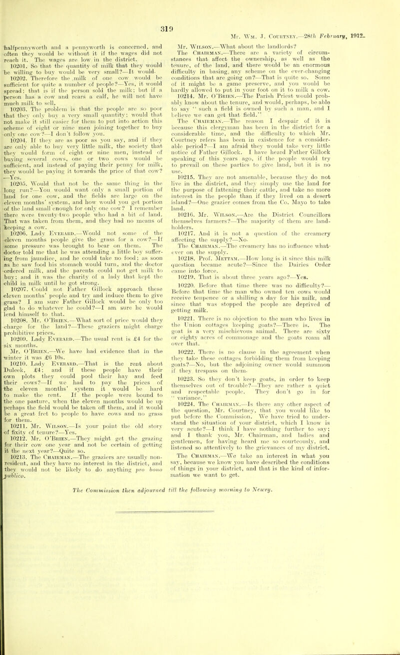 Mr. Wm. J. CouRTNLY.—28f/i February, 1912. halfpeunyworth and a pennyworth is concerned, and often they would be without it if the wages did not reach it. The wages are low in the district. 10201. So that the quantity of milk that they would be willing to buy would be very small?—It would- 1020'2. Therefore the milk of one cow would be sufficient for quite a number of people?—Yes, it would spread: that is if the person sold the milk: but if a person has, a cow and rears a calf, he will not have much milk to sell. 10203. The problem is that the people are so poor that they only buy a very small quantity; would that not make it still easier for them to put into action this scheme of eight or nine men joining together to buy ■only one cow?—I don't follow you. 10204. If they are as poor as you say, and if they are only able to buy very little milk, the society that they would form of eight or nine men, instead of buying several cows, one or two cows would l)e sufficient, and instead of paying their penny for milk, they would be paying it towards the price of that cow? -—Yes. 10205. Would that not be the same thing in the long run?—You would want only a small portion of laud for one cow, and the fields are large on the • eleven months' system, and how would you get portion ■of the land small enough for only one cow? I remember there were twenty-two people who had a bit of land. That was taken from them, and they had no means of keeping a cow. 10206. Lady EvEiiAiiD.—^Yould not some of the eleven mouths people give the grass for a cow?—If some pressure Avas brought to bear on them. The doctor told me that he was attending a little boy suffer- ing from jaundice, and he could take no food; as soon as he saw food his stomach would turn, and the doctor ■ordered milk, and the parents could not get milk to buy; and it was the charity of a lady that kept the •child in milk until he got strong. 10207. Could not Father Gillock approach these •eleven months' people and try and induce them to give grass? I am sure Father Gillock would be only too glad to do whatever he could?—I am sure he would lend himself to that. 10208. Mr. O'Brien.—What sort of price would they •charge for the land?—These graziers might charge f)rohibitive prices. 10209. Lady EvEiiAiiD.^The usual rent is £-i for the ■six months. Mr. (J'BuiEN.—We have had evidence that in the ■winter it was £5 10s. 10210. Lady Eveeakd.—That is the rent about Duleek, £4; and if these people have their own plots they could pool their hay and feed their cows?—If we had to pay the prices of the eleven months' system it would be hard to make the rent. If the people were bound to the one pasture, when the eleven months would be up perhaps the field would be taken off them, and it would be a great fret to people to have cows and no grass foi- them. 10211. Mr. Wilson.—Is your point the old story of fixity of tenure?—Yes. 10212. Mr. O'BiiiEN.—They might get the grazing for their cow one year and not be certain of getting it the next year?—Quite so. 10213. The Chairman.—The graziers are usually non- resident, and they have no interest in the district, and ihey would not be likely to do anything jjro bono j}ubIico. Mr. Wii,soN.—What about the landlords? The Chairman.—There are a variety of circum- stances that affect the ownership, as well as the tenure, of the land, and there would be an enormous difficulty in basing any scheme on the ever-changing conditions that are going on?—That is quite so. Some of it might be a game preserve, and you would be hardly allowed to put in 3-our foot on it to milk a cow. 10214. Mr. O'Brien.—The Parish Priest would prob- ablj- know about the tenure, and would, perhaps, be able to say  such a field is owned by such a man, and I believe we can get that field. The Chairman.—The reason I despair of it is because this clergyman has been in the district for a considerable time, and the difficulty to which Mr. Courtney refers has been in existence for a consider- able period?—I am afraid they would take very little notice of Father Gillock. I have heard Father Gillock speaking of this years ago, if the people would try to prevail on these parties to give land, but it is no use. 10215. They are not amenable, because they do not live in the district, and they simply use the land for the purpose of fattening their cattle, and take no more interest in the people than if they lived on a desert island?—One grazier comes from the Co. Mayo to take land. 10216. Mr. Wilson.—Are the District Councillors themselves farmers?—The majority of them are land- holders. 10217. And it is not a question of the creamery affecting the supply?—No- The Chairman.—The creamery has no influence what- ever on the supply. 10218. Prof. Mettam.—How long is it since this milk question became acute?—Since the Dairies Order came into force. 10219. That is about three years ago?—Yes. 10220. Before that time there was no difficulty?— Before that time the man who owned ten cows \\ould receive tenpence Or a shilling a day for his milk, and since that was stopped the people are deprived of getting milk. 10221. There is no objection to the man who lives in the Union cottages keeping goats?—There is. The goat is a very mischievous animal. There are sixty or eighty acres of commonage and the goats roam all over that. 10222. There is no clause in the agi'eement when they take these cottages forbidding them from keeping goats?—No, but the adjoining owner would summon if they trespass on them. 10223. So they don't keep goats, in order to keep themselves OTit of trouble?—They are rather a quiet and respectable people. They don't go in for  variance. 10224. The Chairman.—Is there any other aspect of the question, Mr. Courtney, that you would like to put before the Commission. We have tried to under- stand the situation of your district, which I know is very acute?—I think I have iiothing further to say; and I thank you, Mr. Chairman, and ladies and gentlemen, for having heard me so courteously, and listened so attentively to the grievances of my district. The Chairman.—^We take an interest in what you say, because we know you have described the conditions of things in your district, and that is the kind of infor- mation we want to get. The Commission then adjourned fill the foUoicinrj momitKi to Neu:ry.