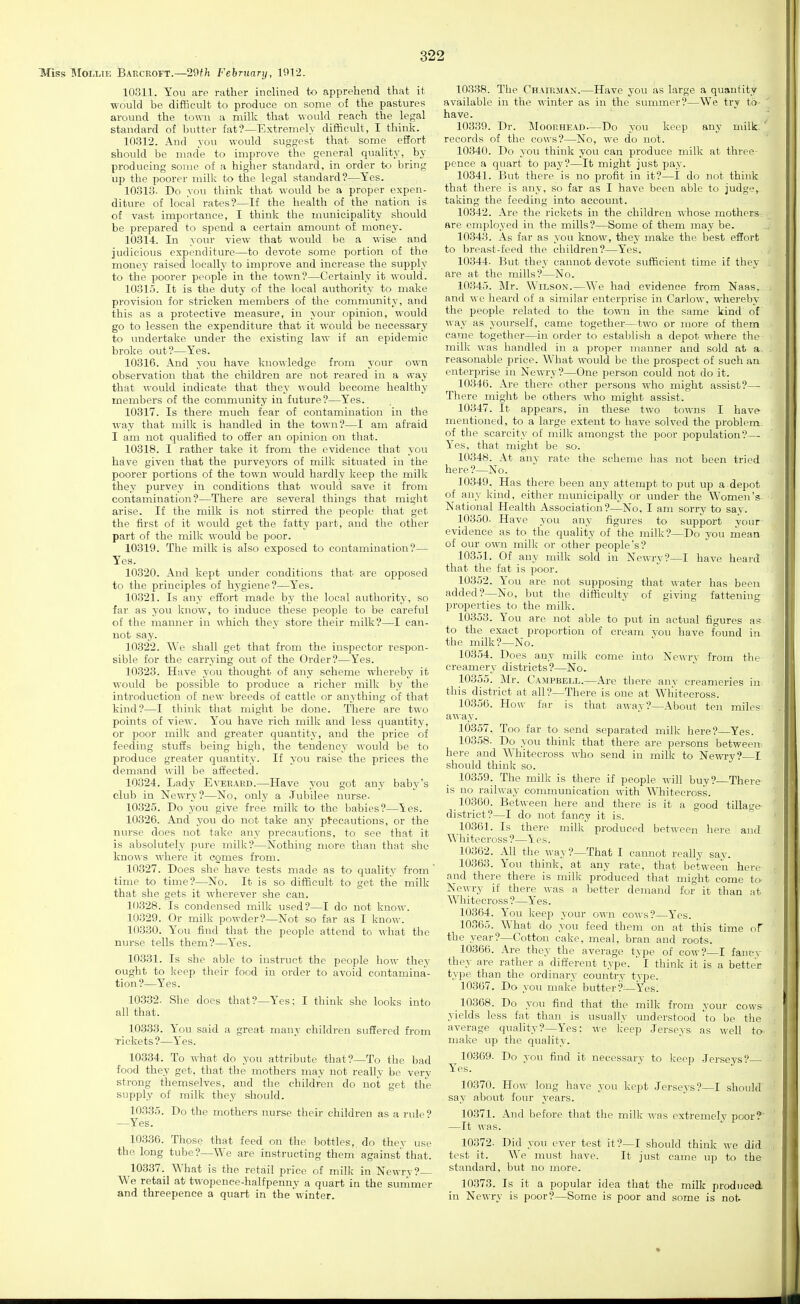 Miss MoLLiE Baecroft.—29f;i February, 1912. 10311. You are rather inclined to apprehend that it would be difficult to produce on some of the pastures around the town a milk that would reach the legal standard of butter fat?—Extremely difficult, I think. 10312. And you would suggest that some eSort should be made to improve the general quality, by producing some of a higher standard, in order to bring up the poorer milk to the legal standard?—Yes. 10313. Do you think that would be a proper expen- diture of local rates?—If the health of the nation is of vast importance, I think the municipality should be prepared to spend a certain amount of money. 10314. In your view that would be a wise and judicious expenditure—to devote some portion of the money raised locally to improve and increase the supply to the poorer people in the town?—Certainly it would. 10315. It is the duty of the local authority to make provision for stricken members of the community, and this as a protective measure, in your opinion, would go to lessen the expenditure that it would be necessary to imdertake under the existing law if an epidemic broke out?—Yes. 10316. And you have knowledge from your own observation that the children are not reared in a way that would indicate that they would become healthy members of the community in future?—Yes. 10317. Is there much fear of contamination in the way that milk is handled in the town?—I am afraid I am not qualified to ofier an opinion on that. 10318. I rather take it from the evidence that you have given that the purve3-ors of milk situated iu the poorer portions of the town would hardly keep the milk they purvey in conditions that M-ould save it from contamination?—There are several things that might arise. If the milk is not stirred the people that get the first of it would get the fatty part, and the other part of the milk would be poor. 10319. The milk is also exposed to contamination?— Yes. 10320. And kept under conditions that are opposed to the principles of hygiene?—Yes. 10321. Is any effort made by the local authority, so far as you know, to induce these people to be careful of the manner in which they store their milk?—I can- not say. 10322. We shall get that from the inspector respon- sible for the carrying out of the Order?—Yes. 10323. Have you thought of any scheme whereby it would be possible to produce a richer milk by the introduction of new breeds of cattle or anything of that kind?—I think that might be done. There are two points of view. You have rich milk and less quantity, or poor milli and greater quantity, and the price of feeding stutfs being high, the tendency would be to produce greater quantity. If you raise the prices the demand will be affected. 10324. Lady Everard.—Have you got any baby's club in Newry?—No, only a Jubilee nurse. 10325. Do you give free milk to the babies?—Yes. 10326. And you do not take any ptecautions, or the nurse does not take any pi-ecaufions, to see that it is absolutely pure milk?—Nothing more than that she knows where it comes from. 10327. Does she have tests made as to quality from  time to time?—No. It is so difScult to get the milk that she gets it wherever she can. 10328. Is condensed milk used?—I do not know. 10329. Or milk powder?—Not so far as I know. 10330. You find that the people attend to what the nurse tells them?—Yes. 10331. Is she able to instruct the people how they ought to keep their food in order to avoid contamina- tion?—Yes. 10332. She does that?—Yes: I think she looks into all that. 10333. You said a great many children suffered from Tickets?—Yes. 10334. To what do you attribute that?—To the bad food they get, that the mothers may not really be very strong themselves, and the children do not get the supply of milk they should. 10335. Do the mothers nurse their children as a rule? —Yes. 10336. Those that feed on the bottles, do thev use the long tube?—We are instructing them against that. 10337. What is the retail price of milk in Newry? We retail at twopence-halfpenny a quart in the suniimer and threepence a quart in the winter. 10338. The Chairman.—Have you as large a quantity available in the winter as in the summer?—We try to- have. 10339. Dr. Moorhead—Do you keep any milk records of the cows?—No, we do not. 10340. Do you think you can produce milk at three- pence a quart to pay?—It might just pay. 10341. But there is no profit in it?—I do not think that there is any, so far as I have been able to judge, taking the feeding into account. 10342. Are the rickets in the children whose mothers- are employed in the mills?—Some of them may be. 10343. As far as you know, they make the best eSort to breast-feed the children?—Yes. 10344- But they cannot devote sufficient time if they are at the mills?—No. 10345. Mr. Wilson.—We had evidence from Naas, and we heard of a similar enterprise in Carlow, whereby the people related to the town in the same kind of way as yourself, came together—two or more of them came together—in order to establish a depot where the milk was handled in a j)roper manner and sold at a reasonable price. What would be the prospect of such an enterprise in Newry?—One person could not do it. 10346. Are there other persons who might assist?— There might be others who might assist. 10347. It appears, in these two towns I have mentioned, to a large extent to have solved the problem- of the scarcity of milk amongst the poor population?— Yes, that might be so. 10348. At any rate the scheme has not been tried here?—No. 10349. Has there been any attempt to put up a depot of any kind, either municipally or under the Women's National Health Association?—No, I am sorry to say. 10350. Have you any figures to support your evidence as to the quality of the milk?—Do you rnean of our own milk or other people's? 10351. Of any milk sold in Newry?—I have heard that the fat is poor. 10352. You are not supposing that water has been added?—No, but the difficulty^ of giving fattening properties to the milk. 10353. You are not able to put in actual figures as to the exact proportion of cream you have found in the milk?—No. 10354. Does auy milk come into Newrv from the creamery districts?—No. 10355. Mr. CAirPBELL.—Are there anv creameries in this district at all?—There is one at Wliitecross. 10356. How far is that away?—About ten miles away. 10357. Too far to send separated milk here?—Yes. 10358. Do you think that there are persons between here and Whitecross who send in milk to Newry? I should think so. 10359. The milk is there if people will buy?—There is no railway communication with Whitecross. 10360. Between here and there is it a good tillage district?—I do not fancy it is. 10361. Is there milk produced between here and Whitecross ?—\ es. 10362. All the way?—That I cannot really say. 10363. You think, at any rate, that between here and there there is milk produced that might come to Newry if there was a better demand for it than at Whitecross ?—Yes. 10364. You keep your own cows?—Yes. 10365. What do you feed them on at this the year?—Cotton cake, meal, bran and roots. 10366. Are they the average type of cow?- they are rather a different type. ' I think it is a better type than the ordinary country type. 10367. Do you make butter?—Yes. 10368. Do you find that the milk from your cows yields less fat than is usually understood \o be the average quality?—Yes; we keep Jerseys as well to- make up the quality. 10369. Do vou find Yes. time of I fancv it necessary to keep Jerseys?— kept Jerseys?—I should 10370. How long have you say about four years. 10371. And before that tlie milk was extremely poor?' —It was. 10372. Did you ever test it?—I should think we did test it. We must have. It just came up to the standard, but no more. 10373. Is it a popular idea that the milk produced in Newry is poor?—Some is poor and some is not