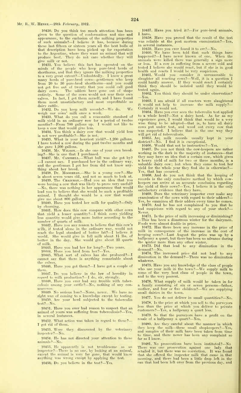 Mr. R..W. Henry.—29i;i February, 1912. ]n430. Do you think too much attention has been given to the question of conformation and size and appearance, to the exclusion of the milking properties of such animals?—I believe it has, because during these last fifteen or sixteen years all the best bulls of that description have been picked up for exportation to the Argentine, where they want an animal that will produce beef. They do not care whether they will give milk or not. 10431. You believe this fact has operated on the minds of the people who keep pure-bred herds of shorthorns, and that they ignore the milking properties to a very great extent?—Undoubtedly. I know a great many herds of pure-bred cows—gentlemen who keep from 20 to 30 pure-bred shorthorns—and you could not get five out of twenty that you could call good dairy cows. The udders have gone out of shape entirely. Some of the cows would not rear their own calves. In fact, I get them myself, and I have found them most unsatisfactory and most unprofitable as dairy cattle. 10432. Do you keep milk records?—We do. We weigh our cows' milk once a week. 10438. What do you call a reasonable standard of milk yield in an ordinary cow for a period of twelve months?—From 700 gallons up. I would not like to keep a cow that would give less. 104.34. You think a dairy cow that would yield less is not verv profitable?—She is not. 10485. What is your heaviest yield?—1,200 gallons. I have tested a cow during the past twelve months and she gave 1,200 gallons. 10486. Mr. Wilson.—Is she one of your own breed- ing?—She is one that I purchased- 10487. Mr. Campbell.—What bull was she got by? —I cannot say. I purchased her in the ordinary way, and the gentleman I got her from did not know any- thing about her breed. 10488. Dr. Moorhead.—She is a young cow?—She is about seven years old, and not so mvich to look at. 10489. The Chairman.—Had you an idea that you were buying a cow that was likely to prove very useful? —No, there was nothing in her appearance that would lead you to believe that she would be such a profitable animal. I thought she would be a cow that would give me about 800 gallons. 10440. Have you tested her milk for quality?—Only by churning. 10441. How does this cow compare with other cows that yield a lesser quantity?—I think cows yielding less quantity would give more butter according to the number of quarts of milk. 10442. Have you any reason to believe that this cow's milk, if tested alone in the ordinarv way, would not reach the legal standard of butter fat?—I believe it would. She would give in full milk about 1^ lbs. of butter in the day. She would give about 22 quarts of milk. 10443. Have you had her for long?—Two years. 10444. Have you bred from her?—Yes. 1044.5. What sort of calves has she produced?—I cannot say that there is anything remarkable about the calves. 10446. Have you got them?—I have got a couple of them. 10447. Do you believe in the law of heredity in res'STd to milk production?—I do, sir, strongly. 10448. Have you ever had any trouble with tuber- culosis among your cattle?—No, nothing of any con- seQuence- 10449. No serious loss?—None, never. We have no right way of coming to a knowledge except by testing. 104,50. Are your herd subjected to the tuberculin test?—No. 10451. Have you ever had reason to suspect that an animal of yours was suffering from tuberculosis?—Yes, in several instances. 104.52. What action was taken in regard to these?— I got rid of them. 10458. Were they discovered by the veterinary inspector ?—No. 10454. He has not directed your attention to these animals?—No. 10455. He apparently is not troublesome as an inspector?—There is no one, by looking at an animal, except the animal is very far gone, that would know snything was wrong except by applying the test. 10456. Do you believe in the test?—Yes. 10457. Have you tried it?—For pure-bred animals, I have. 10458. Have you proved that the result of the test was reliable at the post mortem examination?—Yes, in several instances. 10459. Have you ever found it to err?—No. 10460. We have been told that such things have happened?—I have never known of one. When the animals were killed there was generally a sign more or less. If a cow is suffering from a severe cold and tested I believe she would react, but if she is in good health and reacts I would be very suspicious. 10461. Would you consider it unreasonable to slaughter all reacting cows?—Well, it is a question I could hardly answer. If they would react I certainly think they should be isolated until they would be tested again. 10462. You think thev should be under observation? —Yes. 10463. I am afraid if all reacters were slaughtered it would not help to increase the milk supply?— Certainly it would not. 10464. Have you ever seen the tuberculin test applied to a whole herd?—Not a dairy herd. As far as my experience goes, I would think that would be a very wise thing to be adopted—that is, to have all dairy cows put under test, and weed out every cow that was suspected. I believe that is the one way they will get rid of tuberculosis. 10465. Are milk records usually kept in your district?—No. I find it is exceptional. 10466. Would that not be instructive?—Yes. 10467. Do you not think the cow-keepers are rather working in the dark in the majority of instances—that they may have an idea that a certain cow, which gives a heavy yield of milk for two or three months, is a valuable dairy cow; but when they come to test her yield for the whole year they find she is otherwise?— Yes, that has occurred. 10468. And do you not think that the keeping of records is the only conclusive method by which cow- keepers can arrive at an accurate conclusion regarding the yield of their cows?—Yes, I believe it is the only satisfactory evidence that they have. 10469. Does the veterinary inspector ever make any examination of the cows with regard to their udders?— Yes, he examines all their udders every time he comes. 10470. And he has not complained to you that he had suspicions with regard to any of your stock?— Never. 10471. Is the price of milk increasing or diminishing? —This has been a disastrous winter for the dairymen. Foods were almost double in price. 10472. Has there been any increase in the price of milk in consequence of the increase in the cost of keeping cows?—Last August the price was up by a halfpenny a quart, but there has been no advance during the ^viIlter more than any other winter. 10473. Did that lead to any diminution in the demand?—No. 10474. The increased price did not lead to any diminution in the demand?—There was no diminution whatever. 10475. Have you any knowledge of the class of people who use your milk in the town?—We supply milk to some of the very best class of people in the town, and to the very poorest. 10476. What supply of milk would be taken in for a family consisting of six or seven persons—father, mother, and four or five children?—We are supplying small dairies in the town. 10477. You do not deliver in small quantities?—No. 10478. Is the price at which you sell to the purveyors less than the price at which you deliver to private customers?—Yes, a halfpenny a quart less. 10479. So that the purveyors have a profit on the resale of a halfpenny a quart?—Yes. 10480. Are they careful about the manner in which they keep the milk—these small shopkeepers?—Yes, and samples of their milk have been taken from time to time, and there never has been any complaint so far as I know. 10481. No prosecutions have been instituted?—No | There was one prosecution against one lady that retailed it, but there was no conviction. It was found that she offered the inspector milk that came in that morning, and there had been a little drop left in the can that had been left over from the previous day, and I