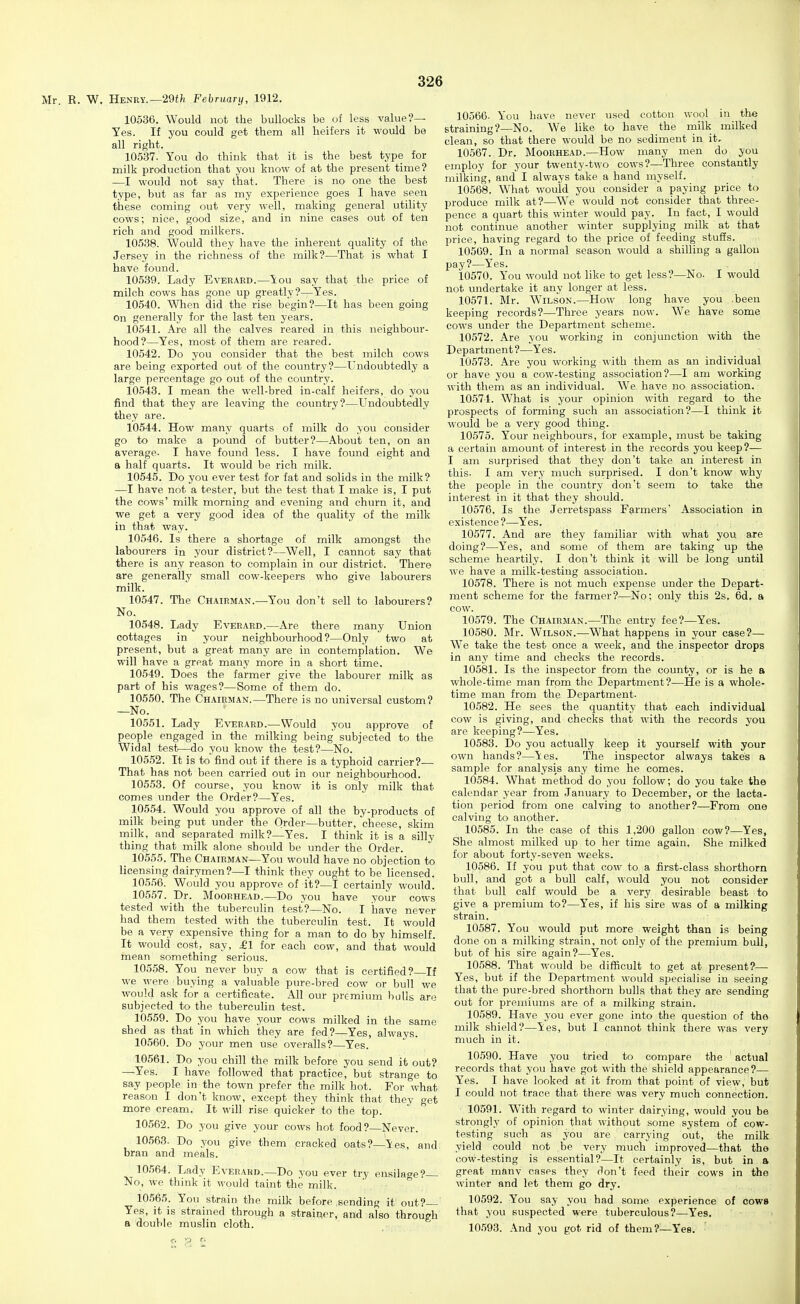 Mr. R. W. Henry.—29t;i February, 1912. 10536. Would not the bullocks be of less value?— Yes. If you could get them all heifers it would be all right. 10537. You do think that it is the best type for milk production that you know of at the present time? —I would not say that. There is no one the best type, but as far as my experience goes I have seen these coming out very well, making general utility cows; nice, good size, and in nine cases out of ten rich and good milkers. 10538. Would they have the inherent quality of the Jersey in the richness of the milk?—That is what I have found. 10539. Lady Everard.—You say that the price of milch cows has gone up greatly?—Yes. 10540. When did the rise begin?—It has been going On generally for the last ten years. 10541. Are all the calves reared in this neighbour- hood?—Yes, most of them are reared. 10542. Do you consider that the best milch cows are being exported out of the country?—Undoubtedly a large percentage go out of the country. 10543. I mean the well-bred in-calf heifers, do you find that they are leaving the country?—Undoubtedly they are. 10544. How many quarts of milk do you consider go to make a pound of butter?—About ten, on an average. I have found less. I have found eight and a half quarts. It would be rich milk. 10545. Do you ever test for fat and solids in the milk? —I have not a tester, but the test that I make is, I put the cows' milk morning and evening and churn it, and we get a very good idea of the quality of the milk in that way. 10546. Is there a shortage of milk amongst the labourers in your district?—Well, I cannot say that there is any reason to complain in our district. There are generally small cow-keepers who give labourers milk. 10547. The Chairman.—You don't sell to labourers? No. 10548. Lady Everard.—Are there many Union cottages in your neighbourhood?—Only two at present, but a great many are in contemplation. We will have a great many more in a short time. 10549. Does the farmer give the labourer milk as part of his wages?—Some of them do. 10550. The Chairman.—There is no universal custom? —No. 10551. Lady Everard.—Would you approve of people engaged in the milking being subjected to the Widal test^—do you know the test?—No. 105.52. It is to find out if there is a typhoid carrier?— That has not been carried out in our neighbourhood. 10553. Of course, you know it is only milk that comes under the Order?—Yes. 10554. Would you approve of all the by-products of milk being put under the Qrder—butter, 'cheese, skim milk, and separated milk?—Yes. I think it is a silly thing that milk alone should be under the Order. 10555. The Chairman—You would have no objection to licensing dairymen?—I think they ought to be licensed. 10556. Would you approve of it?—I certainly would. 10557. Dr. Moorhead.—Do you have your cows tested with the tuberculin test?—No. I have never had them tested with the tuberculin test. It would be a very expensive thing for a man to do by himself. It would cost, say, £1 for each cow, and that would mean something serious. 10558. You_ never buy a cow that is certified? If we were buying a valuable pure-bred cow or bull we would ask for a certificate. All our premium bulls are subjected to the tuberculin test. 10559. Do you have your cows milked in the same shed as that in which they are fed?—Yes, always. 10560. Do your men use overalls?—Yes. 10561. Do you chill the milk before you send it out? —Yes. I have followed that practice, but strange to say people in the town prefer the milk hot. For what reason I don't know, except they think that they get more cream. It will rise quicker to the top. 10562. Do you give your cows hot food?—Never. 10563. Do you give them pracked oats?—Ses, and bran and meals. 10564. Lady Everard.—Do you ever try ensilage f— No, we think it would taint the milk. '  10565. You strain the milk before .sending it out?— Yes, it is strained through a strainer, and also through a double muslin cloth. 10566. You have never used cotton wool in the straining?—No. We like to have the rnilk milked clean, so that there would be no sediment in it, 10567. Dr. Moorhead.—How many men do you employ for your twenty-t\\o cows?—Three constantly milking, and I always take a hand myself. 10568. What would you consider a paying price to produce milk at?—W^e would not consider that three- pence a quart this winter would pay. In fact, I would not continue another winter supplying milk at that price, having regard to the price of feeding stuffs. 10509. In a normal season would a shilling a gallon pay?—Yes. 10570. You M'ould not like to get less?—No. I would not undertake it any longer at less. 10571. Mr. Wilson.—How long have you .been keeping records?—Three years now. We have some cows under the Department scheme. 10572. Are you working in conjunction with the Department?—Yes. 10573. Are you working with them as an individual or have you a cow-testing association?—I am working with them as: an individual. We have no association. 10574. What is your opinion with regard to the prospects of forming such an association?—I think it would be a very good thing. 10575. Your neighbours, for example, must be taking a certain amount of interest in the records you keep?— I am surprised that they don't take an interest in this- I am very much surprised. I don't know why the people in the country don't seem to take the interest in it that they should. 10576. Is the Jerretspass Farmers' Association in existence?—Yes. 10577. And are they familiar with what you afe doing?—Yes, and some of them are taking up the scheme heartily. I don't think it will be long until we have a milk-testing association. 10578. There is not much expense under the Depart- ment scheme for the farmer?—No; only this 2s. 6d. a cow. 10579. The Chairman.—The entry fee?—Yes. 10580. Mr. Wilson.—What happens in your case?— We take the test once a week, and the inspector drops in any time and checks the records. 10581. Is the inspector from the county, or is he a whole-time man from the Department?—He is a whole- time man from the Department. 10582. He sees the quantity that each individual cow is giving, and checks that with the records you are keeping?—Yes. 10583. Do you actually keep it yourself with your own hands?—Yes. The inspector always takes a sample for analysis any time he comes. 10584. What method do you follow; do you take the calendar year from January to December, or the lacta- tion period from one calving to another?—From one calving to another. 10585. In the case of this 1,200 gallon cow?—Yes, She almost milked up to her time again. She milked for about forty-seven weeks. 10586. If you put that cow to a first-class shorthorn bull, and got a bull calf, would you not consider that bull calf would be a very desirable beast to give a premium to?—Yes, if his sire was of a milking strain. 10587. You would put more weight than is being done on a milking strain, not only of the premium bull, but of his sire again?—Yes. 10588. That would be difficult to get at present?— Yes, but if the Department would specialise in seeing that the pure-bred shorthorn bulls that they are sending out for premiums are of a milking strain. 10589. Have you ever gone into the question of the mi]k shield?—les, but I cannot think there was very much in it. 10590. Have you tried to compare the actual records that you have got with the shield appearance?— Yes. I have looked at it from that point of view, but I could not trace that there was very much connection. 10591. W'ith regard to winter dairying, would you be strongly of opinion that without some system of cow- testing such as you are carrying out, the milk yield could not be very much improved—that the cow-testing is essential?—It certainly is, but in a great mftnv cases they don't feed their cows in the winter and let them go dry. 10592. You say you had some experience of cows that you suspected were tuberculous?—Yes. 10593. And you got rid of them?—Yes.