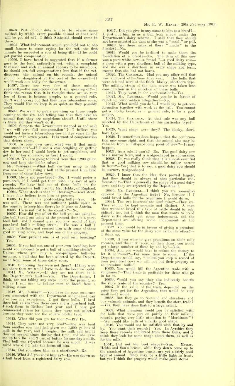 Mr. R. W. Henry.—29t/i February, 19L 10594. Part of our duty will be to advise some method by which every possible animal of that kind will be got rid of?—I think State aid should come in there. 10595. What inducement would you hold out to the small farmer to come crying for the vet. the first minute he suspected a cow of being ill?—If he could get partial compensation. 10596. I have heard it suggested that if a farmer goes to the local authority's vet. with a complaint that such and such an animal appears to be suspicious, he should get full compensation; but that if the vet. discovers the animal on his rounds, the animal should be slaxightered at the cost of the owner?—It would work out badly for the owner. 10597. There are very few of these animals apparently—the suspicious ones I am speaking of?—I think the reason that it is thought there are sO' very few of them is because people, as a general rule, don't want to cry out that they have tuberculous cows. They would like to keep it as quiet as they possibly could. 10598. We want to put a premivim on these people coming to the vet. and telling him that they have an animal that they are suspicious about?—Until there is State aid they won't do it. 10599. Suppose the Government stepped in and said  we will give full compensation ?—I believe you would not have a tuberculous cow in five years in the country, or in seven years. It is want of compensation that deters them. 10600. In your own case, what was it that made you suspicious?—If I see a cow coughing or getting dry in her coat I would begin to get suspicious, and get rid of her somehow, as best I could. 10601-2. You are going to breed from this 1,200 gallon cow and keep the heifer calves? Mr. Campbell.—What bull are you using to this cow now?—I am using a bull at the present time bred from one of those dairy cows. 10603. He is not pure-bred?—No. I would prefer a pure-bred, if I could get them with any sort of milk records. We have had one of these bulls in the neighbourhood—a bull bred by Mr. Hobbs, of England. 10604. What stock is that bull leaving?—Good stock. I have four heifers from him at present. 10605. Is the bull a good-looking bull?—Yes. He was sold. There was not sufficient public spirit in the country to keep him there; he is gone to Antrim. 10606. He is not lost to the country?—No. 10607. How did you select the bull you are using?— The bull that I am using at thei present time is a pure- bred bull, and I cannot give you any record of that pure-bred bull's milking strain. ' He was a bull I bought in Belfast, and crossed him with some of these good milking cows, and kept one of his progeny. 10608. Your present one is of your own breeding? —Yes. 10609. If you had not one of your own breeding, how would you proceed to get a bull of a milking strain?— Unless where you buy a non-pedigree bull—for instance, a bull that has been selected by the Depart- ment from some of these dairy cows. 10610. Supposing they were not there?—If they were not there then we would have to do the best we could. 10611. Mr. Wilson.—If they are not there it is the Departinent's fault?—Yes. The Department, I think, are not taking any steps up to the present, so far as I can see, to induce men to breed from a milking strain 10612. Mr. Campbell.—You have in your own case been connected with the Department scheme?—I can give you my experience. I got three bulls. I bred three bull calves from these cows and a pure-bred bull. I took them to Belfast last year and I only got commercial prices for them; they were not selected because they were not the square' blocky type. 10613. What did you get for them?—£12 12s. 10614. They were not very good?—One was bred from another cow that had given me 1,200 gallons of milk in the year, and I weighed the milk and had it churned several times during that time, and she gave me up to 2 lbs. and 2 ozs. of butter for one day's milk. That bull was rejected because he was a poll. I was asked why did I take the horns off him. 10616. Did you show him as a shorthorn?—No. 10616. What did you show him as?—He was shown as a bull bred from a registered dairy cow. 1.0617. Did you give in any name to him as a breed?— I just put him in as a bull from a cow under tha Department's dairy scheme. I said that they should not have selected his dam as she was a maol, or poll. 10618. Are there many of these  maols  in the district?—No. 10619. Would you be inclined to make them the foundation of a breed?—No. The dam of this cow was a pure white cow—a maol —a good dairy cow— a cross with a pure shorthorn bull of the milking type, and she was a shorthorn in every shape and form, except that she had not horns. 10620. The Chairman.—Had you any other calf that was approved of?—None that year. The bulls that were selected were of the thick, blocky, sliorthorn type. The milking strain of the dam never was taken into consideration in the selection of these bulls- 10621. They went in for conformation?—Yes. 10622. Mr. Campbell.—Would you be in favour of rejecting conformation altogether?—No. 10623. What would you do?—I would try to get con- formation together with work at the pail. You cannot get a blocky beast, as a general rule, to be a good milker. 10624. The Chaibman.—At that sale was any bull selected by the Department of this particular type?— Yes. 10625. What shape were they?—The blocky, short- horn type. 10626. It sometimes does happen that the conforma- tion may come right, and that the animal also may be valuable from a milk-producing point of view?—It may happen. 10627. As a rule it won't?—No. The good dairy cow has a narrow front, and is wedge-shaped in appearance. 10628. Do you really think that it is almost essential that a good milking cow should- be lather narrow in front?—Yes; that is to say, a good dairy cow should be narrow, wedge-shaped. 10629. I know that the idea does prevail largely, that they should be always of that particular con- formation?—That is generally the shape of a good dairy cow; and they are rejected by the Department. 10630. Mr. Campbell.—I think you are somewhat opposed to the Argentine trade?—No, because if I could breed bulls for the Argentine I would do so. 10631. The two interests are conflicting?—They are- They should h& kept separate and distinct. A man that wants to breed this type of cattle should be sub- sidised, too, but I think the man that wants to breed dairy cattle should get some inducement, and the Department are ofiering some inducement at the present time. 10632. You would be in favour of giving a premium of the same value for the dairy cow as for the other?— I think so. 10633. If you were to give premiums on their milk records, and the milk record of their dams, you would get a large number of these by and by?—Yes. 10634. And you would have to reduce the money to let it go round?—For some time to come. If the Department would say,  unless you keep a record of your pure-bred cows we will not put their progeny on as premium bulls. 10635. You would kill the Argentine trade with a vengeance?—Tliat trade is profitable for those who go in for it. 10636. Would you say they also indirectly benefit the store trade of the country?—Yes. 10637. If the value of the trade depended on the price they get for the Argentine, that would be very small?—It would. 10638. But they go to Scotland and elsewhere and buy valuable animals, and they benefit the store trade? —Yes, they have done that to a large extent. 10639. What premium would you be satisfied with for bulls that were put on purely on their milking records, paying very little attention to  blockiness ? —We would like bulls of a fairly good shape. 10640. You would not be satisfied with that by and by. You want their records?—Yes. In Ayrshire they keep these records and breed from these bulls, and I think they look for some shape about them, as well as for the milk. 10641. But not the beef shape?—Yes. Messrs. Hobbs and Son's beasts, while they don't come up to the standard of Argentine beasts, are yet a fairly good type of animal. They may be a little light in fronj, but yet I think the progeny would make good stori«