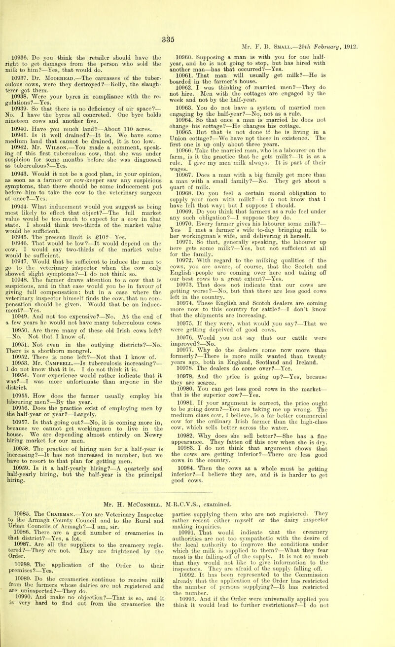 Mr. F. B. Small.—29f/i February, 1912. 10936. Do you think the retailer should have the right to get damages from the person who sold the milk to him?—Yes, that would do. 10937. Dr. Mooehead.—The carcasses of the tuber- culous cows, were they destroyed?—Kelly, the slaugh- terer got them. 10938. Were your byres in compliance with the re- gulations?—Yes. 10939. So that there is no deficiency of air space?— No. I have the byres all concreted. One byre holds nineteen cows and another five. 10940. Have you much land?—.\bout 110 acres. 10941. Is it well drained?—It is. We have some medium land that cannot be drained, it is too low. 10942. Mr. Wilson.—You made a comment, speak- ing of this first tuberculous cow, that she was under suspicion for some months before she was diagnosed as tuberculous?—Yes. 10943. Would it not be a good plan, in your opinion, as soon as a farmer or cow-keeper saw any suspicious symptoms, that there should be some inducement put before him to take the cow to the veterinary surgeon at once?—Yes. 10944. What inducement would you suggest as being most likely to effect that object?—The full market value would be too much to expect for a cow in that state. I should think two-thirds of the market value would be sufficient. 10945. The present limit is £10?—Yes. 10946. That would be low?—It would depend on the cow. 1 would say two-thirds of the market value would bo sufficient. 10947. Would that be sufficient to induce the man to go to the veterinary in'spector when the cow only showed slight symptoms?—I do not think so. 10948. The farmer draws attention to a cow that is suspicious, and in that case would you be in favour of giving full compensation: but in a case where the veterinary inspector himself finds the cow, that no com- pensation should be given. Would that be an induce- ment?—Yes. 10949. And not too expensive?—No. At the end of a few years he would not have many tuberculous cows- 10950. Are there many of these old Irish cows left? —No. Not that I know of. 10951. Not even in the outlying districts?—No. There is a shorthorn mongrel. 10952. Tliere is none left?—Not that I know of. 10958. Mr. Campbell.—Is tuberculosis increasing?— I do not know that it is. I do not think it is. 10954. Your experience would rather indicate that it was?—I was more unfortunate than anyone in the district. 10955. How does the farmer usually employ his labouring men?—By the year. 10956. Does the practice exist of employing men by the half-year or year?—Largely. 10957. Is that going out?—No, it is coming more in, because we cannot get workingmen to live in the house. We are depending almost entirely on Newry hiring market for our men. 10958. The practice of hiring men for a half-year is increasing?—It has not increased in number, but we have to resort to that plan for getting men. 10959. Is it a half-yearly hiring?—A quarterly and half-yearly hiring, but the half-year is the principal hiring. 10960. Supposing a man is with you for one half- year, and he is not going to stop, but has hired with another man—has that occurred?—Yes. 10961. That man will usually get milk?—He is boarded in the farmer's house. 10962. I was thinking of married men?—They do not hire. Men with the cottages are engaged by the week and not by the half-year. 10963. You do not have a system of married men engaging by the half-year?—No, not as a rule. 10964. So that once a man is married he does not change his cottage?—He changes his cottage. 10965. But that is not done if he is living in a Union cottage?-—We have not these in existence. The first one is up only about three years. 10966. Take the married man, who is a labourer on the farm, is it the practice that he gets milk?—It is as a rule. I give my men milk always. It is part of their wages. 10967. Does a man with a big family get more than a man with a small family?—No. They get about a quart of milk. 10968. Do you feel a certain moral obligation to supply your men with milk?—I do not know that I have felt that way; but I suppose I should. 10969. Do you think that farmers as a rule feel under any such obligation?—I suppose they do. 10970. Every farmer gives his labourer some milk?— Yes. I met a farmer's wife to-day bringing milk to her workingman's wife, and delivering it herself. 10971. So that, generally speaking, the labourer up here gets some milk?—Yes, but not sufficient at all for the family. 10972. With regard to the milking qualities of the cows, you are aware, of course, that the Scotch and English people are coming over here and taking off our best cows to a great extent?—Yes. 10973. That does not indicate that our cows are getting worse?—No, but that there are less good cows left in the country. 10974. These English and Scotch dealers are coming more now to this country for cattle?—I don't know that the shipments are increasing. 10975. If they were, what would you say?—That we were getting deprived of good cows. 10970. Would you not say that our cattle were improved ?—No. 10977. Why do the dealers come now more than formerly?—There is more milk wanted than twenty yoars ago, both in England, Scotland and Ireland. 10978- The dealers do come over?—Yes. 10978. And the price is going up?—Yes, because they are scarce. 10980. You can get less good cows in the market— that is the superior cow?—Yes. 10981. If your argument is correct, the price ought to be going down?—You are taking me up wrong. The medium class cow, I believe, is a far better commercial cow for the ordinary Irish farmer than the high-class cow, which sells better across the water. 10982. Why does she sell better?—She has a fine appearance. They fatten off this cow when she is dry. 10983. I do not think that argument shows that the cows are getting inferior?—There are less good cows in the country. 10984. Then the cows as a whole must be getting inferior?—I believe they are, and it is harder to get good cows. Mr. H. McCoNNELL, M-R.C.V.S., examined. 10985. The Chairman.—You are Veterinary Inspector to the Armagh County Council and to the Rural and Urban Councils of Armagh?—I am, sir. 10986. There are a good number of creameries in that district?—Yes, a lot. 10987. Are all the suppliers to the creamery regis- tered?—They are not. They are frightened by the Order. 10988. The application of the Order to their premises?—Yes. 10989- Do the creameries continue to receive milk from the farmers whose dairies are not registered and are uninspected?—They do. 10990. And make no objection?—That is so, and it is very hard to find out from tlie creameries the parties supplying them who are not registered. They rather resent either myself or the dairy inspector making inquiries. 10991. That would indicate that the creamery authorities are not too sympathetic with the desire of the local authority to improve the conditions under which the milk is supplied to them?—What they fear most is the falling-off of the supply. It is not so much that they would not like to give information to the inspectors. They are afraid of the supply falling off. 10992. It has been represented to the Commission already that the application of the Order has restricted the number of persons supplying?—It has restricted the number. 10993. And if the Order were universally applied you think it would lead to further restrictions?—I do not