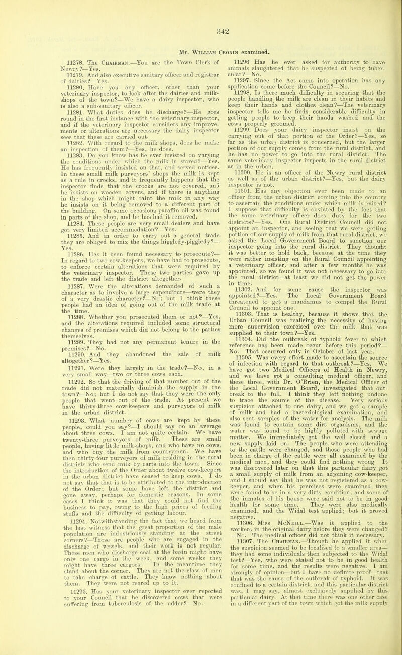 Mr. William C: 11278. The Chairman.—You are the Town Clerk of Newry?—Yes. 112'79. And also executive sanitary officer and registrar of dairies?—Yes. 11280. Have you any officer, other than your veterinary inspector, to look after the dairies and milk- shops of the town?—We have a dairy inspector, who is also a sub-sanitary officer. 11281. What duties does he discharge?—He goes round in the first instance with the veterinary inspector, and if the veterinary inspector considers any improve- ments or alterations are necessary the dairy inspector sees that these are carried out- 11282. With regard to the milk shops, does he make an inspection of them?—Yes, he does. 11283. Do you know has he ever insisted on varying the conditions under which the milk is stored?—Yes. He has frequently insisted on that, and served notices. In these small milk purveyors' shops the milk is kept as a riile in crocks, and it frequently happens that the inspector finds that the crocks are not covered, an3 he insists on wooden covers, and if there is anything in the shop which might taint the milk in any way he insists on it being removed to a different part of the building. On some occasions paraffin oil was found in parts of the shop, and he has had it removed. 11284. These people are very small dealers and have got very limited accommodation?—Yes. 11285. And in order to carry out a general trade they are obliged to mix the things higgledy-piggledy?— Yes. 11286. Has it been found necessary to prosecute?-— In regard to two cow-keepers, we have had to prosecute, to enforce certain alterations that were required by the veterinary inspector. These two parties gave up the trade and left the district altogether. 11287. Were the alterations demanded of such a character as to involve a large expenditure—were they of a very drastic character?—No; but I think these people had an idea of going out of the milk trade at the time. 11288. Whether you prosecuted them or not?—Yes, and the alterations required included some structural changes of premises which did not belong to the parties themselves. 11289. They had not any permanent tenure in the premises?—No. 11290. And they abandoned the sale of milk altogether ?—Y es. 11291. Were they largely in the trade?—No, in a very small way—two or three cows each. 11292. So that the driving of that number out of the trade did not materially diminish the supply in the town?—No; but I do not say that they were the only people that went out of the trade. At present we have thirty-three cow-keepers and purveyors of milk in the urban district. 11293. What number of cows are kept by these people, could you say?—I should say on an average about three cows. I am not quite certain. We have twenty-three purveyors of milk. These are small people, having little milk-shops, and who have no cows, and who buy the milk from countrymen. We have then thirty-four purveyors of milk residing in the rural districts who send milk by carts into the town. Since the introduction of the Order about twelve cow-keepers in the urban district have ceased to keep cows. I do not say that that is to be attributed to the introduction of the Order; but some have left the district and gone away, perhaps for domestic reasons. In some cases I think it was that they could not find the business to pay, owing to the high prices of feeding stufis and the difficulty of getting labour. 11294. Notwithstanding the fact that we heard from the last witness that the great proportion of the male population are industriously standing at the street corners?—Those are people who are engaged in the discharge of vessels, and their work is not regular. These men who discharge coal at the basin might have only one cargo in the week, and some weeks they might have three cargoes. In the meantime they stand about the corner. They are not the class of men to take charge of cattle. They know nothing about them. They were not reared up to it. 11295. Has your veterinary inspector ever reported to your Council that he discovered cows that were suffering from tuberculosis of the udder?—No. DNiN examined. 11296- Has he ever asked for authority to have animals slaughtered that he suspected of being tuber- cular ?—No. 11297. Since the Act came into operation has any application come before the Council?—No. 11298. Is there much difficulty in securing that the people handling the milk are clean in their habits and keep their hands and clothes clean?—The veterinary inspector tells me he finds considerable difficulty in getting people to keep their hands washed and the cows properly groomed. 11299. Does your dairy inspector insist on the carrying out of that portion of the Order?—Yes, so far as the urban district is concerned, but the larger portion of our supply comes from the rural district, and he has no power to go into the rural district. The same veterinary inspector inspects in the rural district as in the urban. 11800. He is an officer of the Newry rural district as well as of the urban district?—Yes, but the dairy inspector is not. 11301. Has any objection ever been made to an officer from the urban district coming into the country to ascertain the conditions under which milk is raised? I suppose that difficulty is obviated by the fact that the same veterinary officer does duty for the two districts?—Yes. One Rural District Council did not appoint an inspector, and seeing that we were getting portion of our supply of milk from that rural district, we asked the Local Government Board to sanction our inspector going into the rural district. They thought it was better to hold back, because at the time they were rather insisting on the Rural Council appointing a veterinary officer, and after a few months he was appointed, so we found it was not necessary to go into the rural district—at least we did not get the power in time. 11302. And for some cause the inspector was appointed?—Yes. The Local Government Board threatened to get a mandamus to compel the Rural Council to appoint one. 11303. That is healthy, because it shows that the Urban Council was realising the necessity of having more supervision exercised over the milk that was supplied to their town?—Yes. 11304. Did the outbreak of typhoid fever to which reference has been made occur before this period?— No. That occurred only in October of last year. 11305. Was every effort made to ascertain the source of infection with regard to that outbreak?—Yes. We have got two Medical Officers of Health in Newry, and we have got a consulting medical officer, and these three, with Dr. O'Brien, the Medical Officer of the Local Government Board, investigated that out- break to the full. I think they left nothing undone to trace the source of the disease. Very serious suspicion attached to one dairy, and we got a sample of milk and had a bacteriological examination, and also sent samples of the water for analysis. The milk was found to contain some dirt organisms, and the water was found to be highly polluted with sewage matter. We immediately got the well closed and a new supply laid on. The people who were attending to the cattle were changed, and those people who had been in charge of the cattle were all examined by the medical men, and they could find nothing wrong- It was discovered later on that this particular dairy got a small supply of milk from an adjoining cow-keeper, and I should say that he was not registered as a cow- keeper, and when his premises were examined they were found to be in a very dirty condition, and some of the inmates of his house were said not to be in good health for some time. They were also medically examined, and the M^'idal test applied; but it proved negative. 11306. Miss McNeill.—Was it applied to the workers in the original dairy before they were changed? —No. The medical officer did not think it necessary. 11307. The Chairman.—Though he applied it wliec the suspicion seemed to be localised to a smaller area— they had some individuals then subjected to the Widal test?—Yes, who were stated not to be in good health for some time, and the resxdts were negative. I am strongly of opinion—but I have no definite proof—that that was the cause of the outbreak of typhoid. It was confined to a certain district, and this particular district was, I may say, almost exclusively supplied by this particular dairy. At that time there was one other case in a different part of the town which got the milk supply