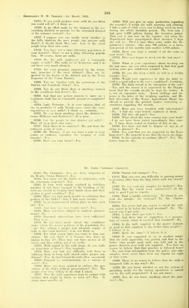 Commaader H. M. Perfect.—1st March, 1912. 11915. If you could produce more milk do you thiuk you could sell it?—I think so. 11916. Is an effort made by the farmers iu the sur- rounding districts to provide for the increased demand of the summer visitors?—'Ses. 11917. I suppose you can hardly know whether in the hilly districts the poor people can procure milk there?—I should think they can. Lots of the small people keep their own cows. 11918. You have not a large labouring population in your district?—There is not a large labouring popula- tion. Of course, there are mills. 11919. Do the mill employees get a reasonable supply of milk?—The mills are in Rostrevor, and I do not know very much about it. 11920. Are yoiu- premises inspected by the veteri- nary inspector of the rural district?— I'hey are in- spected by the doctor of the district and by the Town Inspector of the Urban District. 11921- You are familiar with the provisions of the Dairies and Cowsheds Order?—I'^es. 11922. You do not think there is anything onerous in the conditions laid down?—No. -11923. And that any person anxious to carry on a legitimate trade has no reasonable ground of complaint? -^No. 11924. Lady Everard.—Is it your opinion that all the by-products of milk should come under the same regulations as new milk?—I think so, certainly. 11925. Do you know anything about the district be- tween Hilltown and Rostrevor?—It is poor. ■ 11926. Can the people in that district get milk?— They all keep their own cows. 11927. Then there is no scarcity?—No, not from the cottagers point of view. 11928- Mr. Wilson.—I see you have a note in your precis of evidence regarding the keeping of niilk records?—Yes. . 11929. Have you kept Ihem?—Yes. 11930. Will you give us some particulars regarding the records?—I weigh the milk morning and evening. I take a note of what evei'v cow is doing week by week during the whole lactation period. The best cow 1 had gave 1,300 gallons during the lactation period. That cow is not now on the register, but when the Department have promulgated their decision I hope she will be. Then I have three cows under the De- partment's scheme. One gave 700 gallons iu a lacta- tion period of t-en months and another 1,050 gallons. 11931. Have you kept a record of all the cows in your herd?—Yes. 11932. Have you begun to weed out the bad ones?— Yes. 11933. What is your experience about weeding out the bad ones—are you often surprised to find that good looking cows give indifferent results?—Yes. 11934. Do you also keep a daily as well as a weekly record ?—Yes. 11935. Would your experience be that the daily re- cord is a good index to the cow's condition?—Certainly. 11936. The daily record is the barometer of the cow? —Yes, and the sooner it is impressed by the Depart- ment that the records should be kept the better. It is not an expensive item. Seven shillings and six- pence is the price of the weighing machine, and Mr. Bell (Secretary of the Newry Agricultural Show) has offered to provide the printed matter containing in- structions regarding the records. 11937. Have you been troubled with tuberculosis? —No. I had my cows tested—eighteen of them. 11938. Did they all pass?—Yes- 11939. What about the cows coming into your herd? —I do not have them tested immediately they come in. I have them tested in batches of five or six. 11940. You have not had to dispose of any at all owing to disease?—No. 11941. You said that you are inspected by the Town Inspector?—He inspects to see that the byres are clean. 11942. In his capacity as sanitary officer?—Yes. The doctor inspects also. Mr. .James Connolly examined. 11943. The Chairman—You are dairy inspector to the Newry Urban District?—Yes. 11944. You carry out the duties in conjunction with the veterinary inspector?—Yes. 11945. Is your work mainly confined to watching whether or not those engaged in the handling of the milk are careful in keeping their hands clean and their clothes in good condition?—Yes. 11946. Have you had much trouble in enforcing that portion of the Order?—Yes, I had some trouble. 11947. Is an improvement taking place as time goes on?—Yes. 11948. And have you less trouble now?—Yes. 11949. Have you been obliged to institute prosecu- tions?—No. 11950- Repeated admonitions have been sufficient? —That is so. 11951. Do you know much about the conditions imder v.'hich the poorer portions of the population live —are they getting a proper and adequate supply of 'milk in this rural district?—I do not think so. 11952. For what reason have you come to that con- clusion. Do you think it is because they have no money to buy it?—They maj' not have money at all times, and they seldom get it on credit. 11953. With regard to the milk shops, do you make an inspection of these?—Yes, regularly. 11954. Have you had any difficulty with them in inducing them to keep milk stored under proper con- ditions?—^Yes. In fact I found the milk often uncovered. 11955. Exposed to contamination in a variety of ways?—Yes. 11956. Have you been enabled to enforce the pro- visions of the Order without prosecutions?—Yes- The people were very willing to do what I asked. 11957. Was the milk sometimes kept in contact with articles that might be likely to taint it?—Yes. In many eases paraffin oil. 11958. Onions and oranges?—Yes. 11959. Had you ever any difficulty in gaining access to premises other than the shop where milk was stored? —No. 11960. Do vou send any samples for analysis?—Yes. 11961. Has the result been satisfactory ?—If the milk is good I get no reports. 11962. That is hardly satisfactory. To whom do you send the samples for analysis?—To Sir Charles Cameron- 11963. You never had any report iu which the milk was stated to be below the legal standard?—No. The lowest was 3 per cent. 11964. \ bare three per cent.?—Yes. 11965. And there was no suggestion of a prosecu tion, of course, when it reached that standard?—No. 11966. Is the milk supplied to the poorer districts as good as that supplied to the better class people?— I believe it is. 11967. Quite the same?—I believe it is. 11968. It was suggested to us in another centre that the milk apparently was graded, and that to the better class people good milk was sold and in the poorer districts poor milk was supplied. You have no reason to believe that that practice is followed here? —No, and from information from the police, who take samples, there never have been any reports for eight or nine years. 11969. There is no reason to believe that the milk is tampered with in any way?—No. 11970. Do you know whether or not the system of providing meals for the factory operatives is carried out by the mill proprietors?—I am not aware. 11971. You do not know anything about the prac- tice?—No.