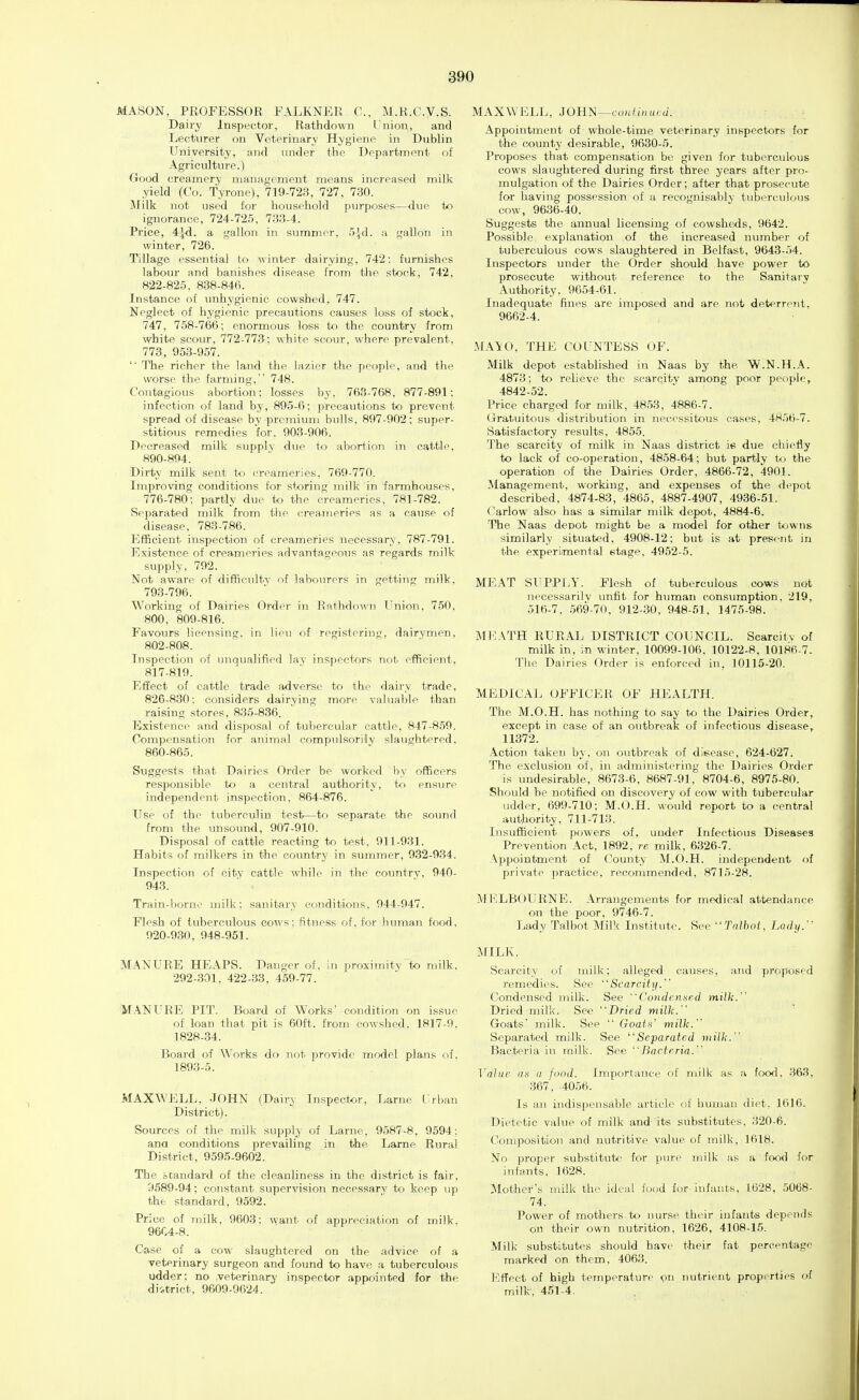 MASON, PROFESSOR FALKNER C, M.R.C.V.S. Dairy Inspector, Rathdown Union, and Lecturer on Veterinary Hygiene in Dublin University, and under the Department of Agriculture.) Good creamery management means increased milk yield (Co. Tyrone), 719-723, 727, 730. Jlilk not used for household pm-poses—due to ignorance, 724-725, 733-4. Price, 4^. a gallon in summer, 5^-d. a gallon in wint«r, 726. Tillage essential to winter dairying, 742: furnishes labour and banishes disease from the stock, 742, 822-825. 838-846. Instance of imhygienic cowshed, 747. Neglect of hygienic precautions causes loss of stock, 747, 758-766; enormous loss to the country from white scour, 772-773: white scour, where prevalent, 773, 9.53-957. '■ The richer the land the lazier the people, and the worse the farming, 748. Contagious abortion: losses by, 763-768, 877-891: infection of land by, 895-6: precautions to prevent spread of disease by premium bulls, 897-902; super- stitious remedies for, 903-906. Decreased milk supply due to abortion in cattle. 890-894. Dirty milk sent to creameries, 769-770. Improving conditions for storing milk in farmhouses, 776-780: partly d\ie to the creameries. 781-782. Separated milk from the creameries as a cause of disease, 783-786. Efficient inspection of creameries necessary, 787-791. Existence of creameries advantageous as regards milk supply, 792. Not aware of difficultv of labourers in getting milk. 793-796. Working of Dairies Order in Rathdown Union, 750, 800, 809-816. Favours licensincr, in lieu of registering, dairymen, 802-808. Inspection of unqualified lav insi)eetors not efficient. 817-819. Effect of cattle trade adverse to the dairy trade, 826-830; considers dairying more valuable than raising stores, 835-836. Existence and disposal of tubercular cattle. 847-859. Compensation for animal compulsorily slaughtered, 860-865. Suggests that Dairies Order be worked by officers responsible to a central authority, to ensure independent inspection, 864-876. Use of the tuberculin test—to separate the soimd from the unsound, 907-910. Disposal of cattle reacting to test, 911-931. Habits of milkers in the countrj- in summer, 932-934. Inspection of city cattle while in the country, 940- 943. Train-borne luilk; sanitary conditions, 944-947. Flesh of tuberculous cows: fitness of. for lumia.n food, 920-930, 948-951. MANURE HEAPS. Danger of, in proximity to milk, 292-301, 422-33. 459-77. MANURE PIT. Board of Works' condition on issue of loan that pit is 60ft. from cowshed. 1817-9. 1828-34. Board of Works do not j^rovide model plans of. 1893-5. MAXWELL, JOHN (Dairy Inspector, Larne Urban District). Sources of the milk supply of Larne, 9587-8, 9594; ana conditions prevailing in the Larne Rural District, 9.595-9602. The standard of the cleanliness in the district is fair, 9589-94; constant supervision necessary to keep up the standard, 9592. Price of milk. 9603: want of appreciation of milk. 9604-8. Case of a cow slaughtered on the advice of a veterinary surgeon and found to have a tuberculous udder; no veterinary inspector appointed for the diitrict, 9609-9624. MAXWELL, 3011N—continued. Appointment of whole-time veterinary inspectors for the county desirable, 9630-5. Proposes that compensation be given for tuberculous cows slaughtered during first three years after pro- mulgation of the Dairies Order; aft«r that prosecute for having possession of a recognisably tuberculous cow, 9636-40. Suggests the annual licensing of cowsheds, 9642. Possible explanation of the increased number of tuberculous cows slaughtered in Belfast, 9643-54. Inspectors under the Order should have power to prosecute without reference to the Sanitary Authority, 9654-61. Inadequate fines are imposed and are not deterrent, 9662-4. MA\0, THE COUNTESS OF. Milk depot established in Naas by the W.N.H.A. 4873; to relieve the scarcity among poor people, 4842-52. Price charged for milk, 48.53 , 4886-7. Gratuitous distribution in necessitous cases, 4856-7. Satisfactory results, 4855. The scarcity of milk in Naas district ie due cliielly to lack of co-operation, 4858-64; but partly to the operation of the Dairies Order, 4866-72, 4901. Management, working, and expenses of the depot described, 4874-83, 4865, 4887-4907, 4936-51. Carlow also has a similar milk depot, 4884-6. The Naas depot might be a model for other towns similarly situated, 4908-12; but is at present in the experimental stage, 4952-5. MEAT SUPPLY. Flesh of tuberculous cows not necessarilv unfit for human consumption, 219, 516-7, 569-70, 912-30, 948-61, 1475-98. M1;ATH RURAL DISTRICT COUNCIL. Scarcity of milk in, in winter, 10099-106, 10122-8, 10186-7. The Dairies Order is enforced in, 10115-20. MEDICAL OFFICER OF HEALTH. The M.O.H. has nothing to say to the Dairies Order, except in case of an outbreak of infectious disease, 11372. Action taken b_y. on outbreak of disease, 624-627. The exclusion of, in administering the Dairies Order is undesirable, 8673-6, 8687-91, 8704-6, 8975-80. Should be notified on discovery of cow with tubercular udder, 699-710: M.O.H. would report to a central authority, 711-713. Insufficient powers of. under Infectious Diseas€S Prevention Act, 1892, ;e milk, 6326-7. Appointment of County M.O.H. independent of private practice, recommended, 8715-28. Ml'ILBOURNE. Arrangements for medical attendance on the poor, 9746-7. Lady Talbot Milk Institute. See Talbot, Lady. MILK. Scarcity of milk; alleged causes, and proposed remedies. See ''Scarcity. Condensed milk. See Condcnaed milk. Dried milk. See ''Dried milk. ' Goats milk. See  Goats' milk. Separated milk. See Separated milk. Bacteria in milk. See Bacteria. ^'aluc o.s (/ food. Importance of milk as ii food. 363, 367, 4056. Is an indispensable article of human diet. 1616. Dietetic value of milk and its substitutes, 320-6. Composition and nutritive value of milk, 1618. No proper substitute for pure milk as a food for infants, 1628. Mother's milk tln' ideal food for infants. 1628, 5068- 74. Power of mothers to nurse their infants depends on their own nutrition, 1626, 4108-15. Milk substitutes should have their fat percentage marked on them. 4063. Effect of high temperature on nutrient properties of milk, 4.51-4.