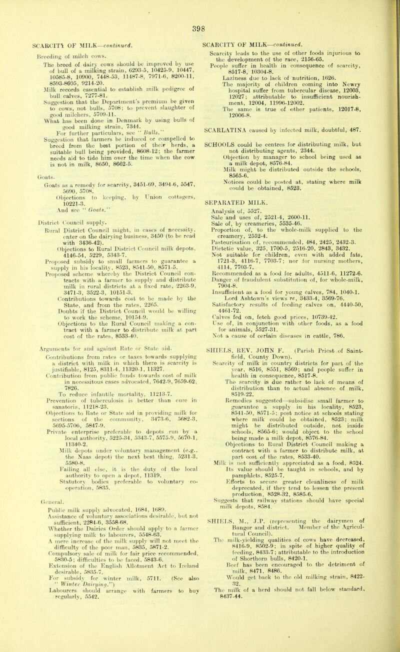 SCARCITY OF MIIjJs.—continued. Breeding of milch cows. The breed of dairy cows should be imj)rovcd by use of bull of a milking strain, 6293-5, 10425-9, 10447, 10585-8, 10900, 7448-53, 11487-8, 7971-6, 8200-11, 8593-8605, 9214-20. Milk records essential to establish milk pedigree of buU calves, 7277-81. Suggestion that the Department's premium be given to cows, not bulls, 5708; to prevent slaughter of good milchers, 5709-11. What has been done in Denmark by using bulls of good milking strain, 7344. For further particulars, see  Bulls. Suggestion that farmers be induced or compelled to breed from the best portion of their herds, a suitable bull being provided, 8608-12; the farmer needs aid to tide him over the time when the cow is not in milk, 8650, 8662-5. Goats. Goats as a remedy for scarcity, 3451-69, 3494-6, 5547, 5690, 5708. Objections to keeping, by Union cottagers, i0221-3. And see  Goats. District Counsil supply. Eural District Council might, in cases of necessity, enter on the dairying business, 3450 (to be read with 3436-42). Objections to Rural District Council milk depots, 4146-54, 5229, 5343-7. Proposed subsidv to small farmers to guarantee a supply in his locality, 8523, 8541-50, 8571-5. Proposed scheme whereby the District Council con- tracts with a farmer to supply and distribute milk in rural districts at a fixed rate, 2263-9, 3471-3, 3522-3, 10151-3. Contributions towards cost to be made by the State, and from the rates, 2265. Doubts if the District Council would be willing to work the scheme, 10154-9. Objections to the Rural Council making a con- tract with a farmer to distribute milk at part cost of the rates, 8533-40. Arguments for and against Rate or State aid. Contributions from rates or taxes towards supplying a district with milk in which there is scarcity is justifiable, 8125, 8311-4, 11320-1, 11327. Contribution from public funds towards cost of milk in necessitous cases advocated, 7642-9, 7659-62. 7826. To reduce infantile mortality, 11213-7. Prevention of tuberculosis is better than cure in sanatoria, 11218-23. Objections to Rate or State aid in providing milk for sections of the community, 3473-6, 5682-3, 5695-5706, 5847-9. Private enterprise preferable to depots run by a local authority, 5225-34, .5343-7, 5575-9, 5670-1, 11340-2. Milk depots under voluntary management (e.g., the Naas depot) the next best thing, .5231-3, 5580-8. Failing all else, it is the duty of the local authority to open a depot, 11319. Statutory bodies preferable to voluntary co- operation, 5835. General. Public milk supply advocated, 1684, 1689. Assistance of voluntary associations desirable, but not sufficient, 2284-6, 3558-68. Whether the Dairies Order should apply to a farmer supplying milk to labourers, 5548-63. A mere increase of the milk supply will not meet the difficulty of the poor man, 5835, 5871-2. Compulsory sale of milk for fair price recommended, 5830-5; difficulties to be faced, 5843-6. Extension of the English Allotment Act to Ireland desirable, 5835-7. For subsidy for winter milk, .5711. (See also  Winter Daiiyinq.''') Labourers should arrange with farmers to buy regularly, 5542. SCARCITY OF MILK—continued. Scarcity leads to the use of other foods injurious to the development of the race, 2156-65. People suffer in health in consequence of scarcity, 8517-8, 10304-8. Laziness due to lack of nutrition, 1626. The majority of children coming into Newry hospital suffer from tubercular disease, 12003, 12027; attributable to insufficient nourish- ment, 12004, 11996-12002. The same is true of other patients, 12017-8, 12006-8. SCARLATINA caused by infected milk, doubtful, 487. SCHOOLS could be centres for distributing milk, but not distributing agents, 2344. Objection by manager to school being used as a milk depot, 8576-84. Milk might be distributed outside the schools, 8565-6. Notices could be posted at, stating where milk could be obtained, 8523. SEPARATED MILK. Analysis of, 5527. Sale and uses of, 2521-4, 2600-11. Sale of, by creameries, 5535-46. Proportion of, to the whole-milk supplied to the creamery, 2552-4. Pasteurisation of, i-ecommeuded, 484, 2425, 2432-3. Dietetic value, 325, 1700-5, 2516-20, 2843, 3432. Not suitable for children, even with added fats, 1721-3, 4116-7, 7703-7; nor for nursing mothers, 4114, 7703-7. Recommended as a food for adults, 4511-6, 11272-6. Danger of fraudulent substitution of, for whole-milk, 7904-8. Insufficient as a food for young 6alves, 784, 1040-1. Lord Ashtown's views rc, 3433-4, 3569-76. Satisfactory results of feeding calves on, 4440-50, 4461-72. Calves fed on, fetch good prices, 10739-42. Use of, in conjunction with other foods, as a food for animals, 5527-31. Not a cause of certain diseases in cattle, 786. SHIELS, REV. JOHN F. (Parish Priest of Saint- field, County Down). Scarcity of milk in country districts for part of the year, 8516, 8551, 8569; and people suffer in health in consequence, 8517-8. The scarcity is due rather to lack of means of distribution than to actual absence of milk, 8519-22. Remedies suggested—subsidise small farmer to guarantee a supply in his locality, 8523, 8541-50, 8571-5; post notice at schools stating where milk could be obtained, 8523; milk might be distributed outside, not inside schools, 8565-6; would object to the school being made a milk depot, 8576-84. Objections to Rural District Council making a contract with a farmer to distribute milk, at part cost of the rates, 8533-40. Milk is not sufficiently appreciated as a food, 8524. Its value should be taught in schools, and by pamphlets, 8525-7. Efforts to secure greater cleanliness of milk deprecated, if they tend to lessen the present production. 8528-32, 8585-6. Suggests that railway stations should have special milk depots, 8.584. ' SHIELS, M., .J.P. (representing the dairymen of Bangor and district. I\Iember of the Agricul- tural Council). The milk-yielding qualities of cows have decreased, 8416-9, 8502-9; in spite of higher quality of feeding, 8433-7; attributable to the introduction of Shorthorn bulls, 8420-1. Beef has been encouraged to the detriment of milk, 8471, 8486. Would get back to the old milking strain, 8422- 32. The milk of a herd should not fall below standard, 8437-44.