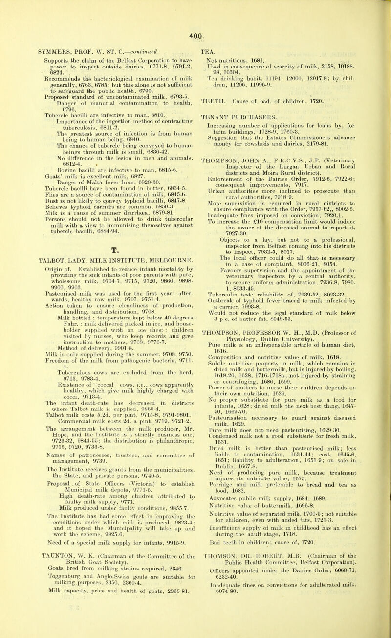 SYMMERS, PROF. W. ST. C—continued. Supports the claim of the Belfast Corporation to have power to inspect outside dairies, 6771-8, 6791-2, 6824. Recommends the bacteriological examination of milk generally, 6763, 6785; but this alone is not sufficient to safeguard the public health, 6790. Proposed standard of uncontaminated milk, 6793-;). Danger of manurial contamination to health, 6796. ■ . Tubercle bacilli are infective to man, 6816. Importance of the ingestion method of contracting tuberculosis, 6811-2. The greatest source of infection is from human being to human being, 6840. The chance of tubercle being conveyed to human beings through milk is small, 6836-42. No difference in the lesion in men and animals, 6812-4. Bovine bacilli are infective to man, 6815-6. Goats' milk is excellent milk, 6827. Danger of Malta fever from, 6828-30. Tubercle bacilli have been found in butter, 6834-5. Flies are a source of contamination of milk, 6845-6. Dust is not likely to cpnvqy typhoid bacilli, 6847-8. Believes typhoid carriets are common, 6850-3. Milk is a cause of summer diarrhoea, 6879-81. Persons should not be allowed to drink tubercular milk with a view to immunising themselves against tubercle bacilli, 6884-94. T. TALBOT, LADY, MILK INSTITUTE, MELBOURNE. Origin of. Established to reduce infant mortality by providing the sick infants of poor parents with pure, wholesome milk, 9704-7. 9715, 9720, 9860, 9898- 9900, 9903. Pasteurised milk was used for the first vear; after- wards, healthy raw milk. 9707, 9751-4. Action taken to ensure cleanliness of production, handling, and distribution, 9708. Milk bottled : temperature kept below 40 degrees Fahr. : milk delivered packed in ice, and house- holder supplied with aji ice chest : children visited by nurses, who keep records and give instruction to mothers, 9708. 9776-7. Method of delivery, 9901-8. Milk is only supplied during the summer, 9708, 9750. Freedom of the milk from pathogenic bacteria, 9711- 4. Tuberculous cows are excluded from the herd, 9713, 9783-4. Existence of coccal cows, i.e., cows apparently healthy, which give milk highly charged with cocci, 9713-4. The infant death-rate has decreased in districts where Talbot milk is supplied, 9860-4. Talbot milk costs 5.2d. per pint. 9715-8, 9791-9801. Commercial milk costs 2d. a pint, 9719, 9721-2. The arrangement between the milk producer, Mr. Hope, and the Institute is a strictly business one, 9723-32, 9844-55: the distribution is philanthropic, 9715, 9720, 9733-8. Names of patronesses, trustees, and committee of management, 9739. The Institute receives grants from the municipalities, the State, and private persons, 9740-5. Proposal .of State Officers (Victoria) to establish Municipal milk depots, 9771-5. High death-rate among children attributed to faulty milk supply, 9771. Milk produced under faulty conditions, 9855-7. The Institute has had some effect in improving the conditions under which milk is produced, 9823-4; and it hoped the Municipality will take up and work the scheme, 9825-6. Need of a special milk supply for infants, 9915-9. TAUNTON, W. K. (Chairman of the Committee of the British Goat Society). Goats bred from milking strains required, 2346. Toggenburg and Anglo-Swiss goats are suitable for milking purposes, 2350, 2360-4. Milk capacity, price and health of goats, 2365-81. TEA. Not nutritious, 1681. Used in consequence of scarcity of milk, 2158, 10188- 98, 10304. Tea drinking habit, 11194. 12000, 12017-8; bv chil- dren, 11206, 11996-9.  . . TEETH. Cause of bad. of children, 1720. TENANT PURCHASERS. Increasing number of applications for loans by, for farm buildings, 1728-9, 1760-3. Suggestion that the Estates Commissioners advance money for cowsheds and dairies, 2179-81. THOMPSON, JOHN A., F.R.C.V.S., J.P. (Veterinary Inspector of the Lurgan Urban and Rural districts and Moira Rural district). Enforcement of the Dairies Order, 7912-6, 7922-6; consequent imjprovements, 7917. Urban authorities more inclined to prosecute than rural authorities, 7918-9. More supervision is required in rural districts to ensure compliance with the Order, 7957-62,, 8002-5. Inadequate fines imposed on conviction, 7920-1. To increase the £'10 compensation limit would induce the owner of the diseased animal to report it, 7927-30. Objects to a lay, but not to a professional, inspector from Belfast coming into his districts to inspect. 7932-5, 8017. The local officer could do all that is necessary in a case of complaint, 8006-21, 8054. Favours supervision and the appointment of the veterinary inspectors by a central authority, to secure uniform administration, 7936-8, 7980- 1, 8033-45. Tuberculin test; reliability of, 7939-52, 8023-32. Outbreak of typhoid fever traced to milk infected by a carrier. 7993-8. Would not reduce the legal standard of milk below 3 p.c. of butter fat, 8048-53. THOMPSON, PROFESSOR W. H., M.D. (Professor of Physiology, Dublin University). Pure milk is an indispensable article of human diet, 1616. Composition and nutritive value of milk, 1618. Subtle nutritive property in milk, which remains in dried milk and buttermilk, but is injured by boiling, 1618-20, 1628, 1716-1718a; not injured by straining or centrifuging, 1686, 1699. Power of mothers to nurse their children depends on their own nutrition, 1626. No proper substitute for pure milk as a food for infants, 1628: dried milk the next best thing, 1647- 50, 1669-70. Pasteurisation necessary to guard against diseased milk, 1629. Pure milk does not need pasteurising, 1629-30. Condensed milk not a good substitute for fresh milk, 1631. Dried milk is better than pasteurised milk; less liable to contamination, 1631-44; cost, 1645-6, 1651; liability to adulteration, 1651-9; on sale in Dublin, 1667-8. Need of producing pure milk, because treatment injures its nutritive value, 1675. Porridge and milk preferable to bread and tea as food, 1682. Advocates public milk supply, 1684, 1689. Nutritive value of buttermilk, 1696-8. Nutritive value of separated milk, 1700-5; not suitable for children, even with added fats, 1721-3. Insufficient supply of milk in childhood has an effect during the adult stage, 1718. Bad teeth in children; cause of, 1720, THOMSON, DR. ROBERT, M.B. (Chairman of the Public Health Committee, Belfast Corporation). Officers appointed under the Dairies Order. 6068-71, 6232-40. Inadequate fines on convictions for adulterated milk, 6074-80.