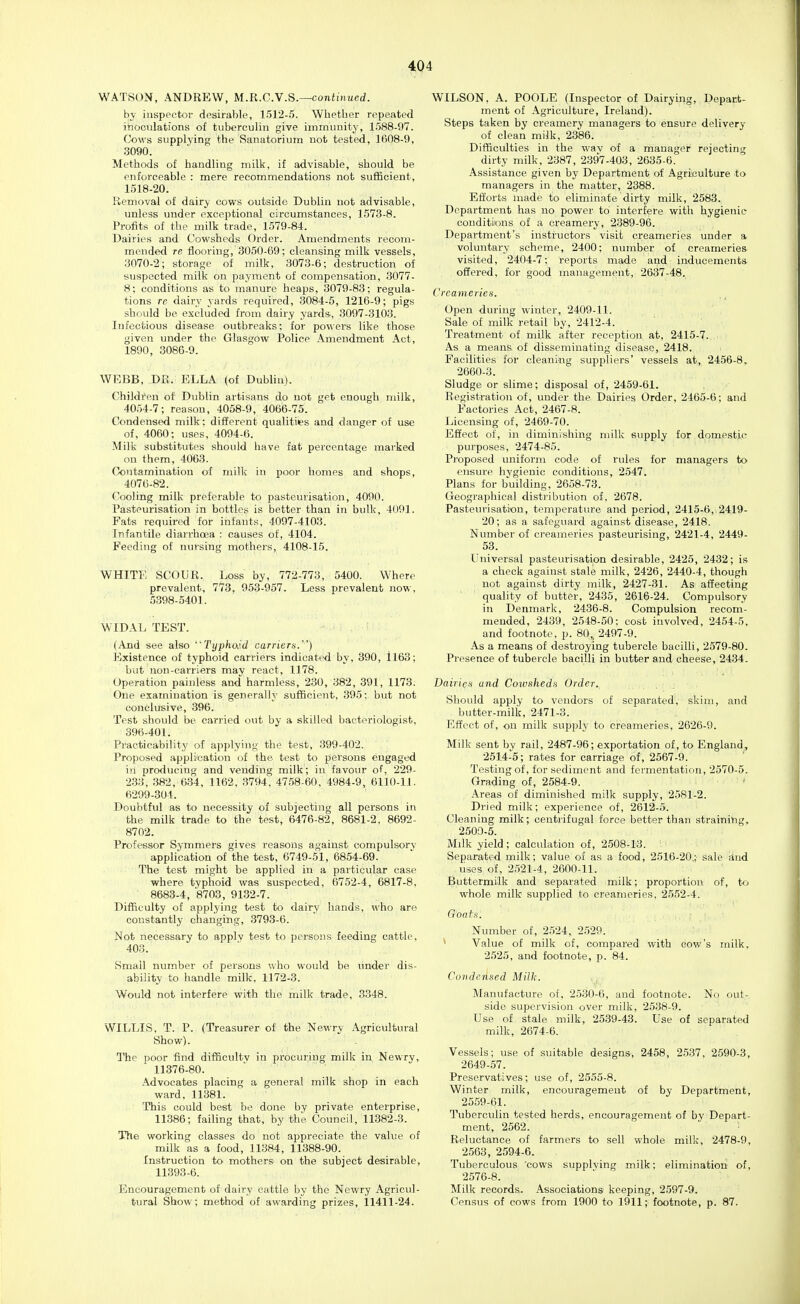 WATSON, ANDREW, M.R.C.W.S.—continued. by inspector desirable, 1512-5. Whether repeated inoculations of tuberculin give immunity, 1588-97. Cows supplying the Sanatorium not tested, 1608-9, .3090. Methods of handling milk, if advisable, should be enforceable : mere recommendations not sufficient, 1518-20. Removal of dairy cows outside Dublin not advisable, unless under exceptional circumstances, 1573-8. Profits of the milk trade, 1579-84. Dairies and Cowsheds Order. Amendments recom- mended re flooring, 3050-69; cleansing milk vessels, 3070-2; storage of milk, 3073-6; destruction of suspected milk on payment of compensation, 3077- 8; conditions as to manure heaps, 3079-88; regula- tions re dairy yards required, 3084-5, 1216-9; pigs should be excluded from dairy yards, 3097-3103. Infectious disease outbreaks; for powers like those given under the Glasgow Police -\mendment Act, 1890, 3086-9. WEBB, DR. ELLA (of Dublin). Children of Dublin artisans do not get enough milk, 4054-7; reason, 4058-9, 4066-75. Condensed milk; different qualities and danger of use of, 4060; uses, 4094-6. Milk substitutes should have fat percentage marked on them, 4063. Contamination of milk in poor homes and shops, 4076-82. Cooling milk preferable to pasteurisation, 4090. Pasteurisation in bottles is better than in bulk, 4091. Fats required for infants, 4097-4103. Infantile diarrhoea : causes of, 4104. Feeding of nursing mothers, 4108-15. WHITE SCOUR. Loss by, 772-773, 5400. Where prevalent, 77'3. 953-957. Less prevalent iiow, 5398-5401. WIDAL TEST. (And see also TyphoJ.d carrier^.) Existence of typhoid carriers indicated by, 390, ll63; but non-carriers may react, 1178. Operation painless and harmless, 230, 382, 391, 1173. One examination is generally sufficient, 395: but not conclusive, 396. Test should be carried out by a skilled bacteriologist, 396-401. Practicability of applying the test, 399-402. Proposed application of the test to persons engaged ill producing and vending milk; in favour of, 229- 233, 382, 634, 1162, 3794, 4758-60, 4984-9, 6110-11. 6299-304. Doubtful as to necessity of subjecting all persons in the milk trade to the test, 6476-82, 8681-2, 8692- 8702. Professor Symmers gives reasons against compulsory application of the test, 6749-51, 6854-69. The test might be applied in a particular case where typhoid was suspected, 6752-4, 6817-8. 8683-4, 8703, 9132-7. Difficulty of applying test to dairy hands, who are constantly changing, 3793-6. Not necessary to apply test to pei-sons feeding cattle, 403. Small number of persons who would be under dis- ability to handle milk. 1172-3. Would not interfere with the milk trade, 3348. WILLIS, T. P. (Treasurer of the Newry Agricultural Show). The poor find difficultv in procuring milk in Newry, 11376-80. Advocates placing a general milk shop in each ward, 11381. This could best be done by private enterprise, 11386; failing that, by the Council, 11382-3. The working classes do not appreciate the value of milk as a food, 11384, 11388-90. Instruction to mothers' on the subject desirable, 11393-6. Encouragement of dairy cattle by the Newry Agricul- tural Show; method of awarding prizes, 11411-24. WILSON. A. POOLE (Inspector of Dairying, Depart- ment of -\griculture, Ireland). Steps taken by creamery managers to ensure delivery of clean milk, 2386. Difficulties in the wav of a manager rejecting dirty milk, 2387, 2397-403, 2635-6. Assistance given by Department of iVgriculture to managers in the matter, 2388. Efforts made to eliminate dirty milk, 2583. Department has no power to interfere with hygienic- conditions of a creamery, 2389-96. Department's instructors visit creameries under a voluntary scheme, 2400; number of creameries visited, 2404-7; reports made and inducements- offered, for good management, 2637-48. Creameries. Open during winter, 2409-11. Sale of milk retail by, 2412-4. Treatment of milk after reception at, 2415-7. As a means of disseminating disease, 2418. Facilities for cleaning suppliers' vessels at, 2456-8, 2660-3. Sludge or slime; disposal of, 2459-61. Registration of, under the Dairies Order, 2465-6; and Factories Act, 2467-8. Licensing of, 2469-70. Effect of, in diminishing milk supply for domestj-C purposes, 2474-85. Proposed uniform code of rules for managers to ensure hygienic conditions, 2547. Plans for building, 2658-73. Geographical distribution of, 2678. Pasteurisation, temperature and period, 2415-6, 2419- 20; as a safeguard against disease, 2418. Number of creameries pasteurising, 2421-4, 2449- 53. Universal pasteurisation desirable, 2425, 2432; is a check against stale milk, 2426, 2440-4, though not against dirty milk, 2427-31. As affecting quality of butter, 2435, 2616-24. Compulsory in Denmark, 2436-8. Compulsion recom- mended, 2439, 2548-50: cost involved, 2454-5. and footnote, p. 80,, 2497-9. As a means of destroying tubercle bacilli, 2579-80. Presence of tubercle bacilli in butter and cheese, 2434. DairicH and Coivsheds Order. Should apply to vendors of separated, skim, and butter-milk, 2471-3. Effect of, on milk supply to creameries, 2626-9. Milk sent by rail, 2487-96; exportation of, to England, 2514-5; rates for carriage of, 2567-9. Testing of, for sediment and fermentation, 2570-5. Grading of, 2584-9. Areas of diminished milk supply, 2581-2. Dried milk; experience of, 2612-5. Cleaning milk; centrifugal force better than straining, 2500-5. Milk yield; calculation of, 2508-13. Separated milk; value of as a food, 2516-20.; sale iind iises of, 2521-4, 2600-11. Buttermilk and separated milk; proportion of, t<r> whole milk supplied to creameries, 2552-4. Number of, 2524, 2.529. * Value of milk of, compared with cow's milk. 2525, and footnote, p. 84. Condensed Milk. Manufacture of, 2530-6, and footnote. No out- side supervision over milk, 2538-9. Use of stale milk, 2539-43. Use of separated milk, 2674-6. Vessels; use of suitable designs, 2458, 2537, 2590-3, 2649-57. Preservatives; use of, 2555-8. Winter milk, encouragement of by Department, 2559-61. Tuberculin tested herds, encouragement of by Depart- ment, 2562. Reluctance of farmers to sell whole milk, 2478-9, 2563, 2594-6. Tuberculous 'cows supplving milk; elimination of, 2576-8. Milk records. Associations keeping, 2597-9. Census of cows from 1900 to 1911; footnote, p. 87.