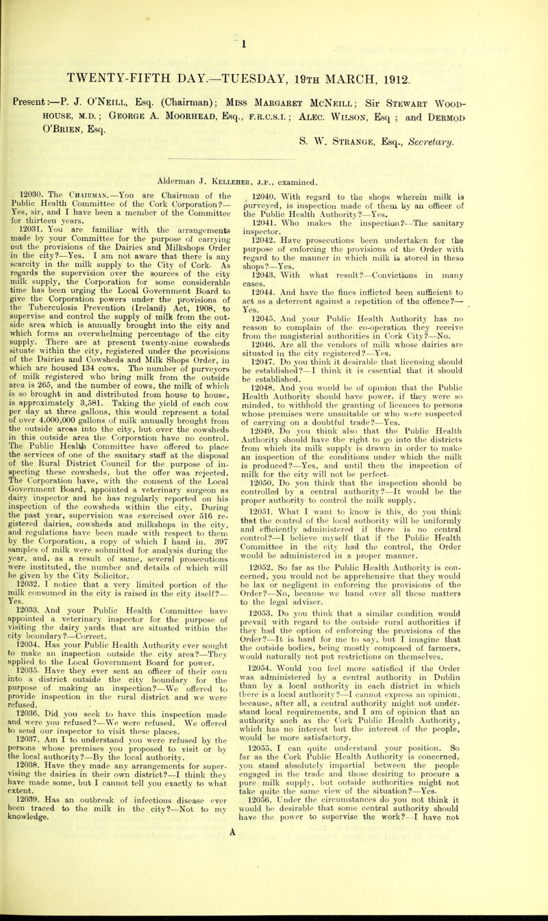 TWENTY-FIFTH DAY.—TUESDAY, 19th MARCH, 1912. Present:—P. J. O'Neill, Esq. (Chairman); Miss Margaret McNeill; Sir Stewart Wood- house, M.D.; George A. Moorhead, Esq., f.r.c.s.i. ; Alec. Wilson, Esq ; and Dermoi> O'Brien, Esq. S. W. Strange, Esq., Secretary. Alderman J. Kellehee, j.p., examined. 12030. The Chairman.—You are Chairman of the Public Health Committee of the Cork Corporation?— Yes, sir, and I have been a member of the Committee for thirteen years. 12031. Y ou are familiar with the arrangements made by your Committee for the purpose of carrying- out the provisions of the Dairies and Milkshops OVder in the city?—Yes. I am not aware that there is any scarcity in the milk supply to the City of Cork. As regards the supervision over the sources of the city milk supply, the Corporation for some considerable time has been urging the Local Government Board to give the Corporation powers under the provisions of the Tuberculosis Prevention (Ireland) Act, 1908, to supervise and control the supply of milk from the out- side area which is annually brought into the city and which forms an overwhelming percentage of the city supply. There are at present twenty-nine cowsheds situate within the city, registered under the provisions of the Dairies and Cowsheds and Milk Shops Order, in which are housed 134 cows. Tlie number of purveyors of milk registered who bring milk from the outside area is 265, and the number of cows, the milk of which is so brought in and distributed from house to house, is approximately 3,581. Taking the yield of each cow per day at three gallons, this would represent a total of over 4,000,000 gallons of milk annually brought from the outside areas into the city, but over the cowsheds in this outside area the Corporation have no control. The Public Healtji Committee have offered to place the services of one of the sanitary staff at the disposal of the Rural District Council for the purpose of in- specting these cowsheds, but the offer was rejected. The Corporation have, with the consent of the Local Government Board, appointed a veterinary surgeon as dairy inspector and he has regularly reported on his inspection of the cowsheds within the city. During the past year, supervision was exercised over 516 re- gistered dairies, cowsheds and milkshops in the city, and regulations have been made with respect to them by the Corporation, a copy of which I hand in. 397 samples of milk were submitted for analysis during the year, and, as a result of same, several prosecutions were instituted, the number and details of which will be given by the City Solicitor. 12032. I notice that a very limited portion of the milk consumed in the city is raised in the city itself?— Yes. 12033. And your Public Health Committee have appointed a veterinary inspector for the purpose of visiting the dairy yards that are situated within tlie city boundary?—Correct. 12034. Has your Public Health Authority over souglit to make an inspection outside the city area?—They applied to the Local Government Board for power. 12035. Have they ever sent an officer of their own into a district outside the city boundary for the purpose of making an inspection?—We offered to provide inspection in the rural district and we were refused. 12036. Did you seek to have this inspection made and were you refused?—We were refused. We offered to send our inspector to visit these places. 12037. Am I to understand you were refused by the persons whose premises you proposed to visit or by the local authority?—By the local authority. 12038. Have they made any arrangements for super- vising the dairies in their own district?—I think they have made some, but I cannot tell you exactly to what extent. 12039. Has an outbreak of infectious disease ever been traced to the milk in the city?—Not to my knowledge. ^ 12040. With regard to the shops wherein milk is purveyed, is inspection made of them by an officer of the Public Health Authority ?—Yes. 12041. Who makes the inspectioii?—The sanitary inspector. 12042. Have prosecutions been undertaken for the pur2)ose of enforcing the provisions of the Order with regard to the manner in which milk is stored in these shops?—Yes. 12043. With what result?—Convictions in many cases. 12044. And have the fines inflicted been sufficient to act as a deterrent against a repetition of the offence?— Yes. 12045. And your Public Health Authority has no reason to complain of the co-operation they receive from the magisterial authorities in Cork City?—No. 12046. Are all the vendors of milk whose dairies are situated in the city registered?—Yes. 12047. Do you think it desirable that licensing should be established?—I think it is essential that it should be established. 12048. And you would be of opinion that the Public Health Authority should have power, if they were so minded, to withhold the granting of licences to persons whose premises were unsuitable or who wt-re suspected of carrying on a doubtful trade?—Yes. 12049. Do you think also that the Public Health Authority should have the right to go into the districts from which its milk supply is dra\\'n in order to make an inspection of the conditions under which the milk is produced?—Yes, and until then the inspection of milk for the city will not be perfect- 12050. Do you think that the inspection should be controlled by a central authority?—It would be the proper authority to control the milk supply. 12051. What I want to know is this, do you think that the control of the local authority will be uniformly and efficiently administered if there is no central control?—I believe myself that if the Public Health Committee in the city had the control, the Order would be administered in a proper manner. 12052. So far as the Public Health Authority is con- cerned, you would not be apprehensive that they would be lax or negligent in enforcing the provisions of the Order?—No, because we hand over all these matters to the legal adviser. 12053. Do you think that a similar condition would prevail with regard to the outside rural authorities if they had the option of enforcing the provisions of the Order?—It is hard for me to say, but I imagine that the outside bodies, being mostly composed of farmers, would naturally not put restrictions on themselves. 12054. Would you feel more satisfied if the Order was administered by a central authority in Dublin than by a local authority in each district in which there is a local authority?—I cannot express an opinion, because, after all, a central authority might not under- stand local requirements, and I am of opinion that an authority such as the Cork Public Health Authority, which has no interest but the interest of the people, would be more satisfactory. 12055. T can quite understand your position. So far as the Cork Public Health Authority is concerned, you stand absolutely impartial between the people engaged in the trade and those desiring to procure a pure milk supply, but outside authorities might not take quite the same view of the situation?—Yes- 12056. Under the circumstances do you not think it would bo desirable that some central authority should have the power to supervise the work?—I have not A