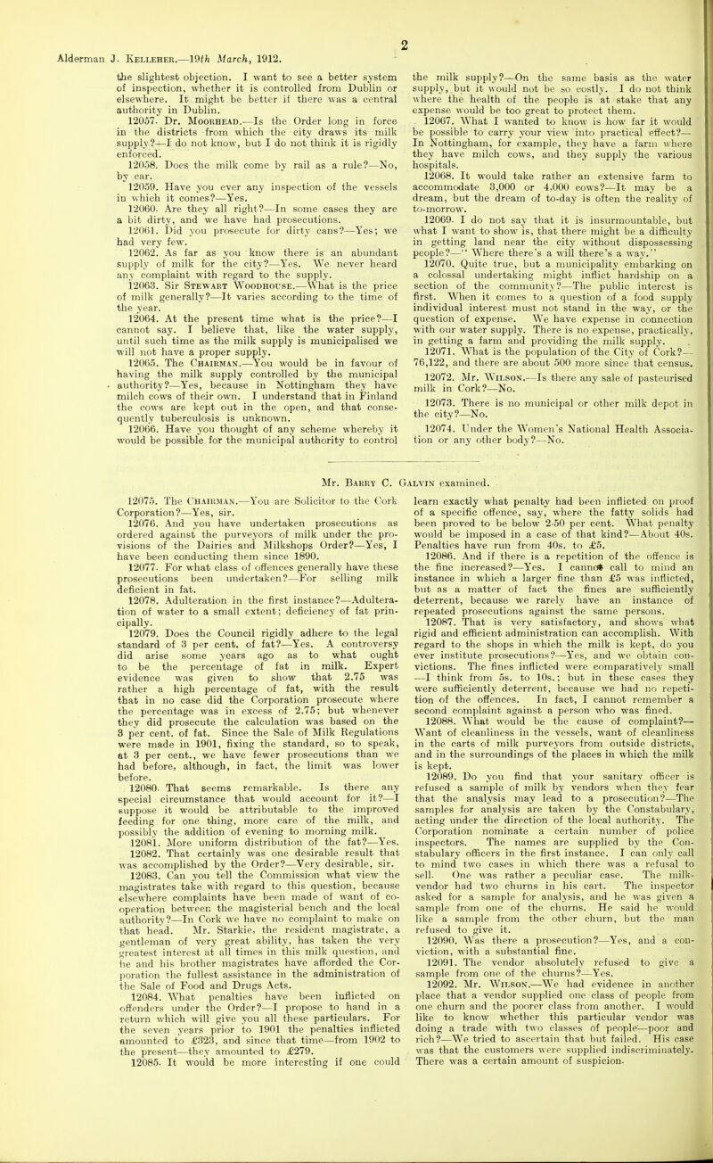 Alderman J. Kelleher.—19th March, 1912. the slightest objection. I want to see a better system of inspection, whether it is controlled from Dublin or elsewhere. It might be better if there was a central authority in Dublin. 12057. Dr. Mooehead.—Is the Order long in force in the districts from which the city draws its milk supply?—I do not know, but I do not think it is rigidly enforced. 12058. Does the milk come by rail as a rule?—No, by car. 12059. Have you ever any inspection of the vessels in which it comes?—Yes. 12060. Are they all right?—In some cases they are a bit dirty, and we have had prosecutions. 12061. Did you prosecute for dirty cans?—Yes; we had very few. 12062. As far as you know there is an abundant supply of milk for the city?—Yes. We never heard any complaint with regard to the supply. 12063. Sir Stewaet Woodhouse.—What is the price of milk generally?—It varies according to the time of the year. 12064. At the present time what is the price?—I cannot say. I believe that, like the water supply, until such time as the milk supply is municipalised we will not have a proper supply. 12065. The Chairman.—You would be in favour of having the milk supply controlled by the municipal . authority?—Yes, because in Nottingham they have milch cows of their own. I understand that in Finland the cows are kept out in the open, and that conse- quently tuberculosis is unknown. 12066. Have you thought of any scheme whereby it would be possible for the municipal authority to control the milk supply?—On the same basis as the water supply, but it would not be so costly. I do not think where the health of the people is at stake that any expense would be too great to protect them. 12067. What I wanted to know is how far it would be possible to carry your view into practical effect?— In Nottingham, for example, they have a farm where they have milch cows, and they supply the various hospitals. 12068. It would take rather an extensive farm to accommodate 3,000 or 4,000 cows?—It may be a dream, but the dream of to-day is often the reality of to-morrow. 12069. I do not say that it is insurmountable, but what I want to show is, that there might be a difficulty in getting land near the city without dispossessing people?— Where there's a will there's a way. 12070. Quite true, but a municipality embarking on a colossal imdertaking might inflict hardship on a section of the community?—The public interest is first. When it comes to a question of a food supply individual interest must not stand in the way, or the question of expense. We have expense in connection with our water supply. There is no expense, practically, in getting a farm and providing the milk supply. 12071. What is the population of the City of Cork?— 76,122, and there are about 500 more since that census. 12072. Mr. Wilson.—Is there any sale of pasteurised milk in Cork?—No. 12073. There is no municipal or other milk depot in the city?—No. 12074. Under the Women's National Health Associa- tion or any other body?—No. Mr. Barry C. Galvin examined. 12075. The Chairman.—You are Solicitor to the Cork Corporation?—Yes, sir. 12076. And you have undertaken prosecutions as ordered against the purveyors of milk under the pro- visions of the Dairies and Milkshops Order?—Yes, I have been conducting them since 1890. 12077. For what class of offences generally have these prosecutions been undertaken?—For selling milk deficient in fat. 12078. Adulteration in the first instance?—Adultera- tion of water to a small extent; deficiency of fat prin- cipally. 12079. Does the Council rigidly adhere to the legal standard of 3 per cent, of fat?—Yes. A controversy did arise some years ago as to what ought to be the percentage of fat in milk. Expert evidence was given to show that 2.75 was rather a high percentage of fat, with the result that in no case did the Corporation prosecute where the percentage was in excess of 2.75; but whenever they did prosecute the calculation was based on the 3 per cent, of fat. Since the Sale of Milk Regulations were made in 1901, fixing the standard, so to speak, at 3 per cent., we have fewer prosecutions than we had before, although, in fact, the limit was lower before. 12080. That seems remarkable. Is there any special circumstance that would account for it?—I suppose it would be attributable to the improved feeding for one thing, more care of the milk, and possibly the addition of evening to morning milk. 12081. More uniform distribution of the fat?—Yes. 12082. That certainly was one desirable result that was accomplished by the Order?—Very desirable, sir. 12083. Can you tell the Commission what view the magistrates take with regard to this question, because elsewhere complaints have been made of want of co- operation between the inagisterial bench and the local authority?—In Cork we have no complaint to make on that head. Mr. Starkie, the resident magistrate, a gentleman of very great ability, has taken the very greatest interest at all times in this milk question, and he and his brother magistrates have afforded the Cor- poration the fullest assistance in the administration of the Sale of Food and Drugs Acts. 12084. What penalties have been inflicted on offenders under the Order?—I propose to hand in a return which will give you all these particulars. For the seven years prior to 1901 the penalties inflicted amounted to £323, and since that time—from 1902 to the present—they amounted to £279. 12085. It would be more interesting if one could learn exactly what penalty had been inflicted on proof of a specific offence, say, where the fatty solids had been proved to be below 2.50 per cent. What penalty would be imposed in a case of that kind?—About 40s. Penalties have run from 40s. to £5. 12086. And if there is a repetition of the offence is the fine increased?—Yes. I canno* call to mind an instance in which a larger fine than £5 was inflicted, but as a matter of fact the fines are sufficiently deterrent, because we rarely have an instance of repeated prosecutions against the same persons. 12087. That is very satisfactory, and shows wliat rigid and efficient administration can accomplish. With regard to the shops in which the milk is kept, do you ever institute prosecutions?—Yes, and we obtain con- victions. The fines inflicted were comparatively small —I think from 5s. to 10s.; but in these cases they were sufficiently deterrent, because we had no repeti- tion of the offences. In fact, I cannot remember a second complaint against a person who was fined. 12088. What would be the cause of complaint?— Want of cleanliness in the vessels, want of cleanliness in the carts of milk purveyors from outside districts, and in the surroundings of the places in which the milk is kept. 12089. Do you find that your sanitary officer is refused a sample of milk by vendors when they fear that the analysis may lead to a prosecution?—The samples for analysis are taken by the Constabulary, acting under the direction of the local authority. The Corporation nominate a certain number of police inspectors. The names are supplied by the Con- stabulary officers in the first instance. I can only call to mind two cases in which there was a refusal to sell. One was rather a peculiar ease. The milk- vendor had two churns in his cart. The inspector asked for a sample for analysis, and he was given a sample from one of the churns. He said he would like a sample from the other churn, but the man refused to give it. 12090. Was there a prosecution?—Yes, and a con- viction, with a substantial fine. 12091. The vendor absolutely refused to give a sample from one of the churns?—Yes. 12092. Mr. Wilson.—We had evidence in another place that a vendor supplied one class of people from one churn and the poorer class from another. I would like to know whether this particular vendor was doing a trade with two classes of people'—poor and rich?—We tried to ascertain that but failed. His case \\'as that the customers were supplied indiscriminately. There was a certain amount of suspicion.