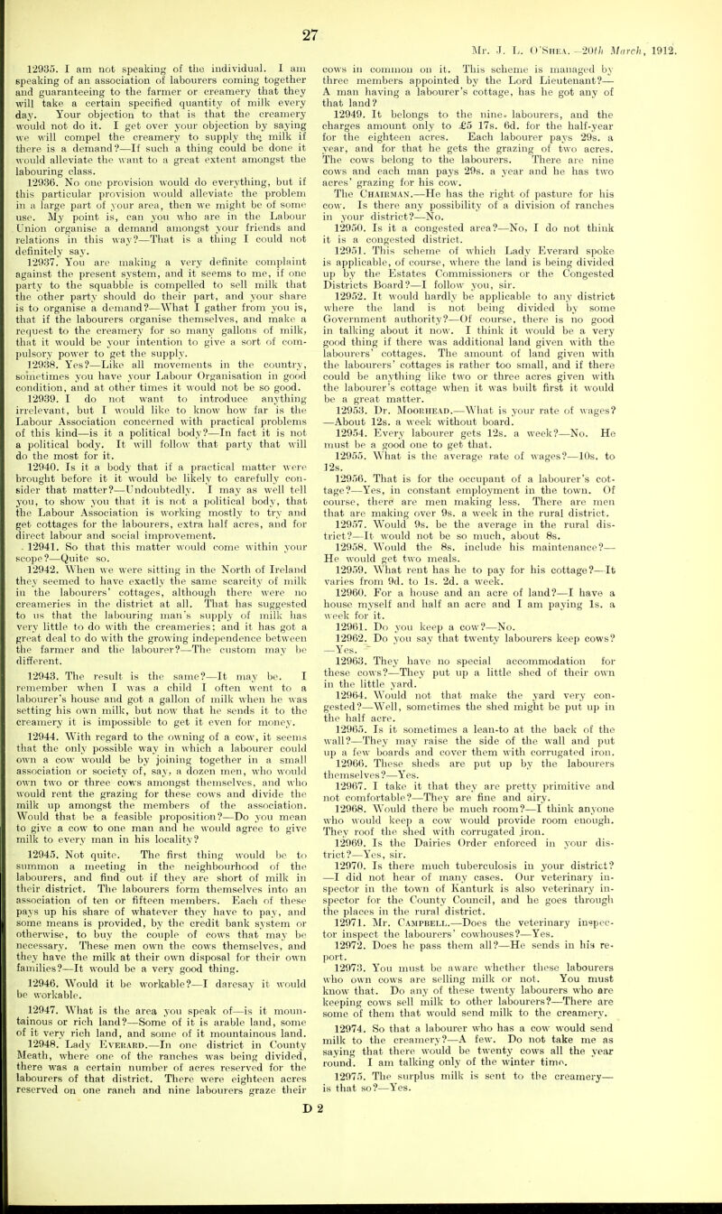 !\Ir. J. L. O'Shea. -•20f/i March , 1912. 12935. I am not speaking of the individual. I am speaking of an association of labourers coming together and guaranteeing to the farmer or creamery that they will take a certain specified quantity of milk every day. Your objection to that is that the creamery would not do it. I get over your objection by saying we will compel the creamery to supply the^ milk if there is a demand?—If such a thing could be done it would alleviate the want to a great extent amongst the labouring class. 129.36. No one provision would do everything, but if this particular provision would alleviate the problem in a large part of your area, then we might be of some use. My point is, can you who are in the Labour Union organise a demand amongst your friends and relations in this way?—That is a thing I could not definitely say. 129.97. You are making a very definite complaint against the present system, and it seems to me, if one party to the squabble is compelled to sell milk that the other party should do their part, and your share is to organise a demand?—What I gather from you is, that if the labourers organise themselves, and make a request to the creamery for so many gallons of milk, that it would be your intention to give a sort of com- pulsory power to get the supply. 129.38. Yes?—Like all movements in the country, soinetimes you have your Labour Organisation in good condition, and at other times it would not be so good. 12939. I do not want to introduce anything irrelevant, but I would like to know how far is the Labour Association concerned with practical problems of this kind—is it a political body?—In fact it is not a political body. It will follow that party that will do the most for it. 12940. Is it a body that if a practical matter were brought before it it would be likely to carefully con- sider that matter?—Undoubtedly. I may as well tell you, to show you that it is not a political body, that the Labour Association is working mostly to try and get cottages for the labourers, extra half acres, and for direct labour and social improvement. . 12941. So that this matter would come within your scope?—Quite so. 12942. When we were sitting in the North of Ireland they seemed to have exactly the same scarcity of milk in the labourers' cottages, although there were no creameries in the district at all. That has suggested to us that the labouring man's supply of milk has very little to do with the creameries; and it has got a great deal to do with the growing independence between the farmer and the labou)'er?—The custom may be different. 12943. The result is the same?—It may be. I remember when I was a child I often went to a labourer's house and got a gallon of milk when he was setting his own milk, but now that he sends it to the creamery it is impossible to get it even for money. 12944. With regard to the owning of a cow, it seems that the only possible way in which a labourer could own a cow would be by joining together in a small association or society of, say, a dozen men, who would own two or three cows amongst themselves, and who would rent the grazing for these cows and divide the milk up amongst the members of the association. Would that be a feasible proposition?—Do you mean to give a cow to one man and he would agree to give milk to every man in his locality? 12943. Not quite. The first thing would be to stnnmon a meeting in the neighbourhood of the labourers, and find out if they are short of milk in their district. The labourers form themselves into an association of ten or fifteen members. Each of these pays up his share of whatever they have to pay, and some means is provided, by the credit bank system or otherwise, to buy the couple of cows that may bo necessary. These men own the cows themselves, and they have the milk at their own disposal for their own families?—It would be a very good thing. 12946. Would it be workable?—I daresay it would be workable. 12947. What is the area you speak of—is it moun- tainous or rich land?—Some of it is arable land, some of it very rich land, and some of it mountainous land. 12948. Lady Evekard.—In one district in County ]\Ieath, where one of the ranches was being divided, there was a certain number of acres reserved for the labourers of that district. There were eighteen acres reserved on one ranch and nine labourers graze their D cows in common on it. This scheme is managed by three members appointed by the Lord Lieutenant?— A man having a labourer's cottage, has he got any of that land? 12949. It belongs to the nine, labourers, and the charges amount only to £5 17s. 6d. for the half-year for the eighteen acres. Each labourer pays 29s. a year, and for that he gets the grazing of two acres. The cows belong to the labourers. There are nine cows and each man pays 29s. a year and he has two acres' grazing for his cow. The Chaiuman.—He has the right of pasture for his cow. Is there any possibility of a division of ranches in your district?—No. 12950. Is it a congested area?—No, I do not think it is a congested district. 12951. This scheme of which Lady Everard spoke is applicable, of course, where the land is being divided up by the Estates Commissioners or the Congested Districts Board?—I follow you, sir. 12952. It would hardly be applicable to any district where the land is not being divided by some Government authority?—Of course, there is no good in talking about it now. I think it would be a very good thing if there was additional land given with the labourers' cottages. The amount of land given with the labourers' cottages is rather too small, and if there could be anything like two or three acres given with the labourer's cottage when it was built first it would be a great matter. 12953. Dr. Moouhead.—What is your rate of wages? —About 12s. a week without board. 12954. Every labourer gets 12s. a week?—No. He must be a good one to get that. 12955. What is the average rate of wages?—10s. to 12s. 12956. That is for the occupant of a labourer's cot- tage?—Yes, in constant employment in the town. Of course, there! are men making less. There are men that are making over 9s. a week in the rural district. 12957. Would 9s. be the average in the rural dis- trict?—It would not be so much, about 8s. 12958. Would the 8s. include his maintenance?— He would get two meals. 12959. What rent has he to pay for his cottage?—It varies from 9d. to Is. 2d. a week. 12960. For a house and an acre of land?—I have a house myself and half an acre and I am paying Is. a ^^ eek for it. 12961. Do you keep a cow?—No. 12962. Do you say that twenty labourers keep cows? —Yes. - ■ ' 12963. They have no special accommodation for these cows?—They put up a little shed of their own in the little yard. 12964. Would not that make the yard very con- gested?—Well, sometimes the shed might be put up in the half acre. 12965. Is it sometimes a lean-to at the back of the wall?—They may raise the side of the wall and put up a few boards and cover them with corrugated iron. 12966. These sheds are put up by the labourers themselves ?—Yes. 12967. I take it that they are pretty primitive and not comfortable?—They are fine and airy. 12968. Would there be much room?—I think anyone who would keep a cow would provide room enough. They roof the shed with corrugated .iron. 12969. Is the Dairies Order enforced in your dis- trict?—Yes, sir. 12970. Is there much tuberculosis in your district? —I did not hear of many cases. Our veterinary in- spector in the town of Kanturk is also veterinary in- spector for the County Council, and he goes through the places in the rural district. 12971. Mr. Campbell.—Does the veterinary inspec- tor inspect the labourers' cowhouses?—Yes. 12972. Does he pass them all?—He sends in his re- port. 12973. You must be aware whether these labourers who own cows are selling milk or not. You must know that. Do any of these twenty labourers who are keeping cows sell milk to other labourers?—There are some of them that would send milk to the creamery. 12974. So that a labourer who has a cow would send milk to the creamery?—A few. Do not take me as saying that there would be twenty cows all the year round. I am talking only of the winter time. 12975. The surplus milk is sent to the creamery— is that so?—Yes. 2