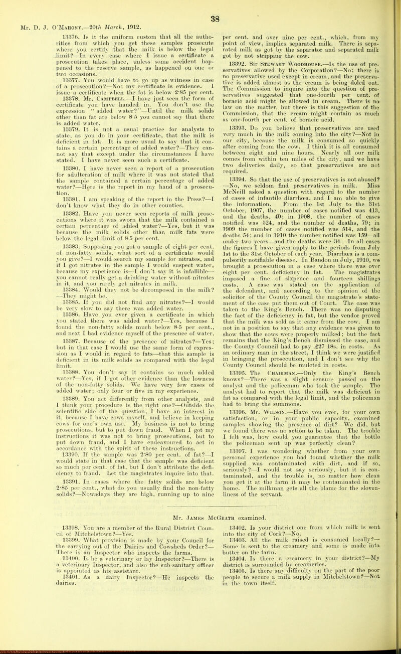 Mr. D. J. O'Mahony.—20«/i March, 1912. 13376. Is it the uniform custom that all the autho- rities from which you get these samples prosecute where you certify that the milk is below the legal .limit?—In every case where I issue a certificate a prosecution takes place, unless some accident hap- pened to the reserve sample, as happened on one or two occasions. 13377. Ycu would have to go up as witness in case of a prosecution?—No; my certificate is evidence. I issue a certificate when the fat is below 285 per cent. 13378. Mr. Campbell.—I have just seen the form of certificate you have handed in. You don't use the expression  added water?—Until the milk solids other than fat are below 8'5 you cannot say that there is added water. 13379. It is not a usual practice for analysts to state, as you do in your certificate, that the milk is deficient in fat. It is more usual to say that it con- tains a certain percentage of added water?—They can- not say that except under the circumstances I have stated. I have never seen such a certificate. 13380. I have never seen a report of a prosecution for adulteration of milk where it was not stated that the sample contained a certain percentage of added water?—Here is the report in my hand of a prosecu- tion. 13381. I am speaking of the report in the Press?—I don't know what they do in other counties. 13382. Have you never seen reports of milk prose- cutions where it was sworn that the milk contained a certain percentage of added water?—Yes, but it was because the milk solids other than milk fats were below the legal limit of 8-5 per cent. 13383. Supposing you got a sample of eight per cent, of non-fatty solids, what sort of a certificate would you give?—I would search my sample for nitrates, and if I got nitrates in the sample I would suspect water, because my experience is—I don't say it is infallible— you cannot really get a drinking water without nitrates in it, and you rarely get nitrates in milk. 13384. Would they not be decomposed in the milk? —They might be. 13385. If you did not find anj' nitrates?—I would be very slow to say there was added water. 13386. Have you ever given a certificate in which you stated there was added water?—Yes, because I found the non-fatty solids mvich below 8-5 per cent., and next I had evidence myself of the presence of water. 13387. Because of the presence of nitrates?—Yes; but in that case I would use the same form of expres- sion as I would in regard to fats—that this sample is deficient in its milk solids as compared with the legal limit. 13388. You don't say it contains so much added water?—Yes, if I got other evidence than the lowness of the non-fatty solids. We have very few cases of added water; only four or five in my experience. 13389. You act differently from other analysts, and I think your procedure is the right one?—Outside the scientific side of the question, I have an interest in it, because I have cows myself, and believe in keeping cows for one's own use. My business is not to bring prosecutions, but to put down fraud. When I got my instructions it was not to bring prosecutions, but to put down fraud, and I have endeavoured to act in accordance with the spirit of these instructions. 13390. If the sample was 2-80 per cent, of fat?—I would state in that case that the sample was deficient so much per cent, of fat, but I don't attribute the defi- ciency to fraud. Let the magistrates inquire into that. 13391. In cases where the fatty solids are below 285 per cent., what do you usually find the non-fatty solids?—^Nowadays they are high, running up to nine per cent, and over nine per cent., which, from my point of view, implies separated milk. There is sepa- rated milk as got by the separator and separated milk got by not stripping the cow. 13392. Sir Stewart Woodhouse.—Is the use of pre- servatives allowed by the Corporation ?—No; there is no preservative used except in cream, and the preserva- tive is added almost as the cream is being doled out. The Commission to inquire into the question of pre- servatives suggested that one-fourth per cent, of boracic acid might be allowed in cream. There is no law on the matter, but there is this suggestion of the Commission, that the cream might contain as much as one-fourth per cent, of boracic acid. 13393. Do you believe that preservatives are used very much in the milk coming into the city ?—-Not in our city, because the milk is consumed so quickly after coming from the cow. I think it is all consumed between eight and nine hours. Nearly all our milk comes from within ten miles of the city, and we have two deliveries daily, so that preservatives are not required. 13394. So that the use of preservatives is not abused? —No, we seldom find preservatives in milk. Miss McNeill asked a question with regard to the number of cases of infantile diarrhoea, and I am able to give the information. From the 1st July to the 31st October, 1907, the number of cases notified was 413, and the deaths, 4'0; in 1908, the number of cases notified was 524, and the number of deaths, 79; in 1909 the number of cases notified was 514, and the deaths 54; and in 1910 the number notified was 159—all xmder two years—and the deaths were 34. In all cases the figures I have given apply to the periods from July 1st to the 31st October of each year. Diarrhoea is a com- pulsorily notifiable disease. In Bandon in July, 1910, we brought a prosecution in a case where there was over eight per cent, deficiency in fat. The magistrates imposed a fine of sixpence and fourteen shillings costs. A case was stated on the application of the defendant, and according to the opinion of the solicitor of the County Council the magistrate's state- ment of the case put them out of Court. The case was taken to the King's Bench. There was no disputing the fact of the deficiency in fat, but the vendor proved that the milk was sold as it came from the cow. I am not in a position to say that any evidence was given to show that the cows were properly milked; but the fact remains that the King's Bench dismissed the case, and the County Council had to pay .£27 18s. in costs. As an ordinary man in the street, I think we were justified! in bringing the prosecution, and I don't see why the County Council should be mulcted in costs. 13395. The Chairman.—Only the King's Bench knows?—There was a slight censure passed on the analyst and the policeman who took the sample. The analyst had to report that the milk was deficient in fat as compared with the legal limit, and the policeman had to bring the summons. 13396. Mr. Wilson.—Have you ever, for your own satisfaction, or in your public capacity, examined samples showing the presence of dirt?-—We did, but we found there was no action to be taken. The trouble I felt was, how could you guarantee that the bottle the policeman sent up was perfectly clean? 13397. I ^^■as wondering whether from your own personal experience you had found whether the milk supplied was contaminated with dirt, and if so^ seriously?—I would not say seriously, but it is con- taminated, and the trouble is, no matter how clean you get it at the farm it may be contaminated in the home. The milkman gets all the blame for the sloven- liness of the servant. Mr. James McGrath examined. 13398. You are a member of the Rural District Coun- cil of Mitchelstown?—Yes. 13399. What provision is made by your Council for the carrying out of the Dairies and Cowsheds Order?— There is an Inspector who inspects the farms. 13400. Is he a veterinary or lay Inspector?—There is a veterinary Inspector, and also the sub-sanitary officer is appointed as his assistant. 1.3401. As a dairy Inspector?—He inspects the dairies. 13402. Is your district one from which milk is sent into the cityof Cork?—No. 13403. All the milk raised is consumed locally?— Some is sent to the creamery and some is made into butter on the fai'm. 13404. Is there a creamery in your district?—My district is surrounded by creameries. 13405. Is there any difficulty on the part of the poor people to secure a milk supply in Mitchelstown?—Not in the town itself.