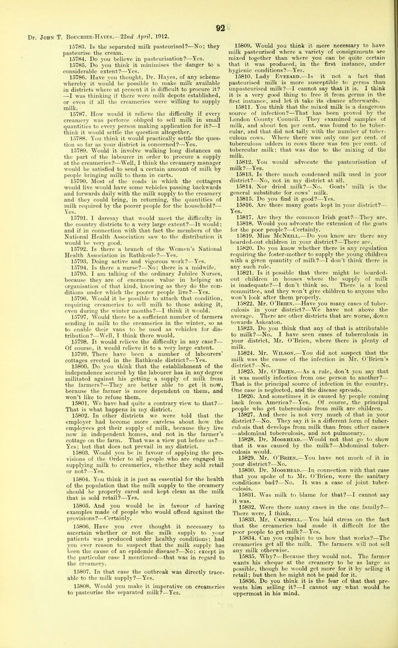 Dr. John T. Bouchier-Hayes.—22nd April, 1912. 15783. Is the separated milk pasteurised?—^No; they pasteurise the cream. 15784. Do you believe in pasteurisation?—Yes. 15785. Do you think it minimises the danger to a considerable extent?—Yes. 15786. Have you thought, Dr. Hayes, of any scheme whereby it would be possible to make milk available in districts where at present it is difficult to procure it? —I was thinking if there were milk depots established, or even if all the creameries were willing to supply milk. 15787. How would it relieve the difficulty if every creamery was perforce obliged to sell milk in small quantities to every person making application for it?—I think it would settle the question altogether. 15788. You think it would practically settle the ques- tion so far as your district is concerned?—Yes. 15789. Would it involve walking long distances on the part of the labourer in order to procure a supply at the creameries?—Well, I think the creamery manager would be satisfied to send a certain amount of milk by people bringing milk to them in carts. 15790. Most of the roads in which the cottagers would live would have some vehicles passing backwards and forwards daily with the milk supply to the creamery and they could bring, in returning, the quantities of milk required by the poorer people for the household?— Yes. 15791. I daresay that would meet the difficulty in the country districts to a very large extent?—It would; and if in connection with that fact the members of the National Health Association saw to the distribution it would be very good. 15792. Is there a branch of the Women's National Health Association in Rathkeale?—Yes. 15793. Doing active and vigorous work?—Yes. 15794. Is there a nurse?—No; there is a midwife. 15795. I am talking of the ordinary Jubilee Nurses, because they are of enormous value in helping an organisation of that kind, knowing as they do the con- ditions under which the poorer people live?—Yes. 15796. Would it be possible to attach that condition, requiring creameries to sell milk to those asking it, even during the winter months?—I think it would. 15797. Would there be a sufficient number of farmers sending in milk to the creameries in the winter, so as to enable their vans to be used as vehicles for dis- tribution?—Well, I think there would. 15798. It would relieve the difficulty in any case?— Of course, it would relieve it to a very large extent. 15799. There have been a number of labourers' cottages erected in the Rathkeale district?—Yes. 15800. Do you think that the establishment of the independence secured by the labourer has in any degree militated against his getting a supply of milk from the farmers?—They are better able to get it now, because the farmer is more dependent on them, and won't like to refuse them. 15801. We have had quite a contrary view to that?— That is what happens in my district. 15802. In other districts we were told that the employer had become more careless about how the employees got their supply of milk, because they live now in independent homes, and not in the farmer's cottage on the farm. That was a view put before us?— Yes; but that does not prevail in my district. 15803. Would you be in favour of applying the pro- visions of the Order to all people who are engaged in supplying milk to creameries, whether they sold retail or not?—Yes. 15804. You think it is just as essential for the health of the population that the milk supply to the creamery should be properly cared and kept clean as the milk that is sold retail?—Yes. 15805. And you would be in favour of having examples made of people who would offend against the provisions?—Certainly. 15806. Have you ever thought it necessary to ascertain whether or not the milk supply to your patients was produced under healthy conditions; had you ever reason to suspect that the milk supply has been the cause of an epidemic disease?—No; except in the particular case I mentioned—that was in regard to the creamery. 15807. In that ease the outbreak was directly trace- able to the milk supply?—Yes. 15808. Would you make it imperative on creameries to pasteurise the separated milk?—Yes. 15809. Would you think it more necessary to have, milk pasteurised where a variety of consignments arc mixed together than where you can be quite certain that it was produced, in the first instance, under hygienic conditions?—Yes. 15810. Lady Everard.—Is it not a fact that pasteurised milk is more susceptible to germs than unpasteurised milk?—I cannot say that it is. I think it is a very good thing to free it from germs in the first instance, and let it take its chance afterwards. 15811. You think that the mixed milk is a dangerous source of infection?—That has been proved by the London County Council. They examined samples of milk, and about ten per cent, was found to be tuber- cular, and that did not tally with the number of tuber- culous cows. Where there was only one per cent, of tuberculous udders in cows there was ten per cent, of tubercular milk; that was due to the mixing of the milk. 15812. You would advocate the pasteurisation of milk?—Yes. 15813. Is there much condensed milk used in your district?—No, not in my district at all. 15814. Nor dried milk?—No. Goats' milk is the general substitute for cows' milk. 15815. Do you find it good?—Yes. 15816. Are there many goats kept in your district?— Yes, 15817. Are they the common Irish goat?—They are. 15818. Would you advocate the extension of the goats for the poor people?—Certainly. 15819. Miss McNeill.—Do you know are there any boarded-out children in your district?—There are. 15820. Do you know whether there is any regulation requiring the foster-mother to supply the young children with a given quantity of milk?—I don't think there is any such rule. 15821. Is it possible that there might be boarded- out children in houses where the supply of milk is inadequate?—I don't think so. There is a local committee, and they won't give children to anyone who won't look after them properly. 15822. Mr. O'Brien.—Have you many cases of tuber- culosis in your district?—We have not above the average. There are other districts that are worse, down towards Askeaton. 15823. Do you think that any of that is attributable to milk?—No. I have seen cases of tuberculosis in your district, Mr. O'Brien, where there is plenty of milk. 15824. Mr. Wilson.—You did not suspect that the milk was the cause of the infection in Mr. O'Brien's district?—No. 15825. Mr. O'Brien.—As a rule, don't you say that it was mostly infection from one person to another?— That is the principal source of infection in the country. One case is neglected, and the disease spreads, 15826; And sometimes it is caused by people coming back from America?—Yes. Of course, the principal people who get tuberculosis from milk are children. 15827. And there is not very much of that in your district?—No. They say it is a different form of tuber- culosis that develops from milk than from other causes —abdominal tuberculosis, and not pulmonary. 15828. Dr. Moorhead.—Would not that go to show that it was caused by the milk?—Abdominal tuber- culosis would. 15829. Mr. O'Brien.—You have not much of it in your district?—No. 15830. Dr. Moorhead.—In connection with that case that you spoke of to Mr. O'Brien, were the sanitary conditions bad?—No, It was a case of joint tuber- culosis. 15831. Was milk to blame for that?—I cannot say it was. 15832. Were there many cases in the one family?— There were, I think. 15833. Mr. Campbell.—You laid stress on the fact that the creameries had made it difficult for the poor people to get milk?—Yes. 15834. Can you explain to us how that works?—The creameries get all the milk. The farmers will not sell any milk otherwise. 15835. Why?—Because they would not. The farmer wants his cheque at the creamery to be as large as possible, though he would get more for it by selling it retail; but then he might not be paid for it. 15836. Do you think it is the fear of that that pre- vents him selling it?—I cannot say what would be uppermost in his mind.