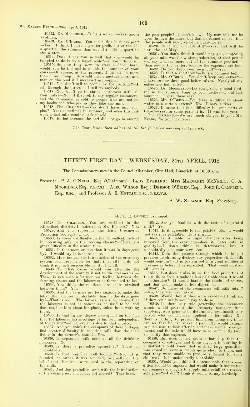 16512. Dr. MooRHEAD.—Is be a milker?—Yes, and a yardman. 16513. Mr. O'Brien.—You make this business pav? —Yes. I think I have a greater profit out of the 2d. a quart in the summer than out of the 3d. a quart in the winter. 16514. Docs it pay you so well that you would be tempted to do it on a larger scale?—I don't think so. 16515. Suppose they were to start a depot here, would you be inclined to double the number of your cows?—Of course, at the present, I cannot do more than I am doing. It would mean another horse and man on the road if I increased my supply. 16516. You don't sell to people by the roadside?—I sell through the streets. I sell to anybody. 16517. You don't go to stated customers with all your milk?—No. I first sell to my regular customers, and the remainder is sold to people who are not on ^ my books and who pay as they take the milk 16518. The Chairman.—You don't have any sur- plus?—Yes; sometimes in summer, and even this last week I had milk coming back unsold. 16519. Is that because the cart did not go in among the poor people?—I don't know. My man tells me he goes through the lanes, but that he cannot sell it—that the people will not give 3d. a quart for it 16520. Is it 3d. a quart still?—Yes; and will be until the 1st May. 16521. You don't think it would pay you, supposing all your milk was for winter production, at that price? ■—I say I make more out of the summer production than out of the winter, because the expenses are less. 16522. Do you keep your own bull?—-Yes. 16523. Is that a shorthorn?—It is a common bull. 16524. Mr. O'Brien.—You don't keep any calves?— I have two or three good heifer calves. Nearly all my calves are bull calves. 16525. Dr. Moorhead.—Do you give any hand feed- ing in the summer time to your cattle?—I did last summer. I gave them cake. 16526. Mr. O'Brien.—You have a difficulty about water to a certain extent?—No. I have a i-iver. 16527. Because that is a difficulty in some parts of Clare?—Yes, in some parts it is. It was last year. The Chairman.—^We are much obliged to you, Mr. Keane, for your evidence. The Commission then adjourned till the following morning to Limerick. THIRTY-FIRST DAY.—WEDNESDAY, 24th APRIL, 1912. The Commissioners met in the Council Chamber, City Hall, Limerick, at 10.30 a.m. Present:—P. J. O'Neill, Esq. (Chairman); Lady Everard; Miss Margaret McNeill; G. A. Moorhead, Esq., f.r.c.s.i. ; Alec. Wilson, Esq.; Dermod O'Brien, Esq.; John R. Campbell, Esq., B.sc.; and Professor A. E. Mettam, b.sc., P.R.C.V.S. S. W. Strange, Esq., Secretary. Mr. T. E. Be? 16528. The Chairman.—You are resident in the Kilniallock district, I understand, Mr. Bennett?—Yes. 16529. And you represent the Irish Creameries Protection Society?—I do. 16530. Is there a difficulty in the Kilmallock district in procuring milk for the working classes?—There is a great difficulty in the winter time. 16531. Is that more or less than it was in days gone by?—I would say it is more acute. 16532. How far has the introduction of the creamery system been responsible for that, if at all?—I do not think it is much responsible for it, if at all. 16533. To what cause would you attribute the development of the scarcity if not to the creameries?— There is not such a harmonious feeling between the farming classes and the labourers as there used to be. 16534. You think the relations are more strained between them?—Yes. 16535. And the farmers are less anxious to make the lot of the labourer comfortable than in the days gone by?—That is so. The farmer, as a rule, claims that the labourer is not as honest as he used to be, and does not like him about his place, unless he is working there. 16536. Is that in any degree consequent on the fact that the labourer has a cottage of his own independent of the farmer?—I believe it is due to that mostly. 16537. And you think the occupants of these cottages find greater difficulty in securing milk than the man living in the farmer's house?—Yes. 16538. Is separated milk used at all for drinking purposes?—No. 16539. Is there a prejudice against it?—There is, undoubtedly. 16540. Is that prejudice well founded?—No. It is founded, or rather it was founded, originally on the belief that chemicals were used in the separating of the milk. 16541. And that prejudice came with the introduction of the creameries, and it has not ceased?—That is so. ETT examined. 16542. Are you familiar with the taste of separated milk?—Yes. 16543. Is it agreeable to the palate?—No. I would not say it is palatable. It is insipid. 16544. Is it liable to rapid changes after being removed from the creamery—does it deteriorate in quality?—I don't think it deteriorates, but it undoubtedly gets sour very soon, 16545. Does the process through which it is put previous to churning destroy any properties which milk would contain?—It is pasteurised in a great number of creameries before it is separated. That would destroy all bacteria. 16546. But does it also injure the food properties of the milk, or does it make it less palatable tlaan it would be otherwise?—It would harden the casein, of course, and that would make it less digestible. 16547. Do many of the creameries sell milk retail? —No, they are never asked. 16548. Would they if they were asked?—I think so, if they could see it would pay to do so. 16549. Is there any rule governing the creamery which would prevent the creamery manager from supplying, at a price to be determined by himself, any person who would make application for milk?—No, there is nothing to prevent him from doing so, if he can see that he can make it pay. He would require to put a man to look after it, and make special arrange- ments, and the sale would have to be sufficiently large to justify that expense. 16550. But does it not seem a hardship that the occupants of cottages, and those engaged in working in a district should know that milk in large quantities was stored in certain places quite close to them, and that they were unable to procure sufficient for their children?—It is undoubtedly a hardship. 16551. Would you think it unreasonable that a con- dition should be imposed that would make it imperative on creamery managers to supply milk retail at a reason able price?—I don't think it would be any hardship.