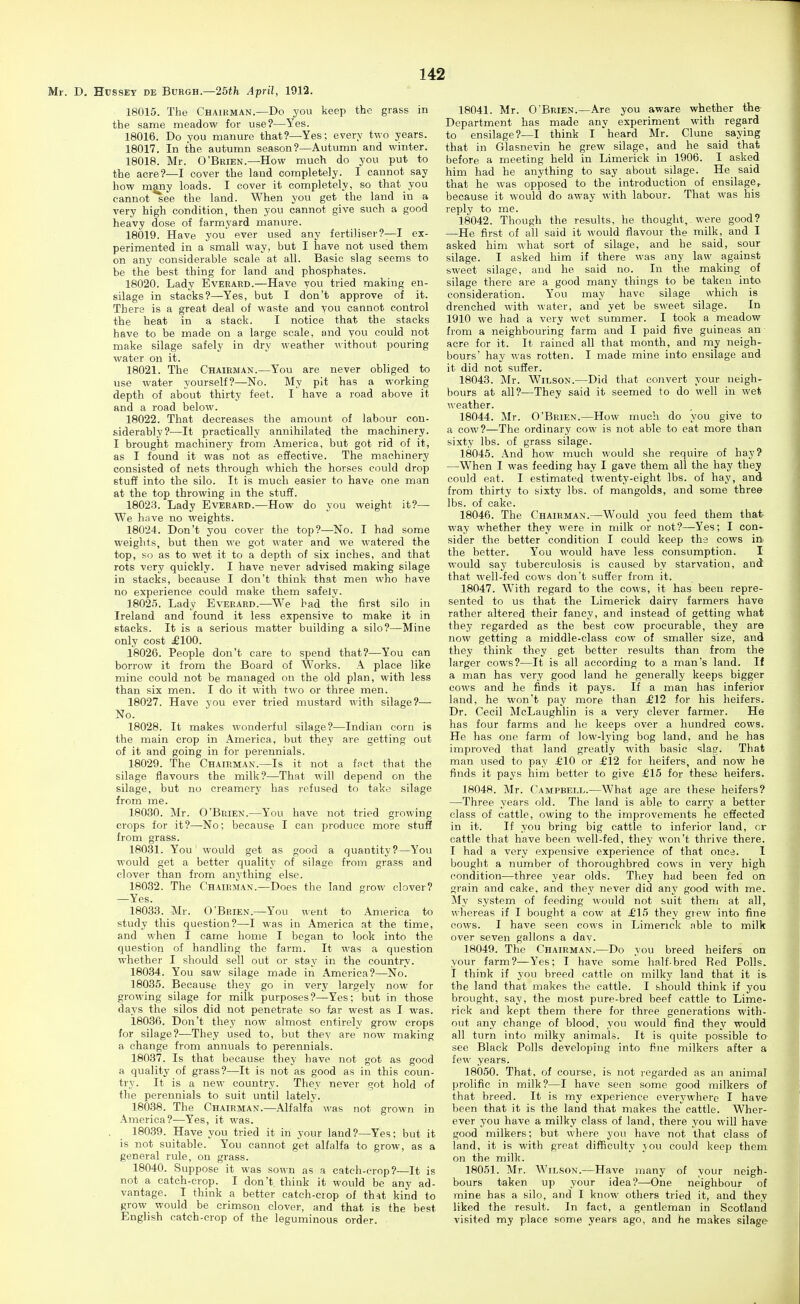 Mr. D, HussEY de Buegh.—25th April, 1912. 18015. The Chairman.—Do you keep the grass in the same meadow for use?—Yes. 18016. Do you manure that?—Yes; every two years. 18017. In the autumn season?—Autumn and winter. 18018. Mr. O'Brien.—How much do you put to the acre?—I cover the laud completely. I cannot say how mMiy loads. I cover it completely, so that you cannot see the land. When you get the land in a ■very high condition, then you cannot give such a good heavy dose of farmyard manure. 18019. Have you ever used any fertiliser?—! ex- perimented in a small way, but I have not used them on any considerable scale at all. Basic slag seems to be the best thing for land and phosphates. 18020. Lady Eveeard.—Have you tried making en- silage in stacks?—Yes, but I don't approve of it. There is a great deal of waste and you cannot control the heat in a stack. I notice that the stacks have to be made on a large scale, and you could not make silage safely in dry weather Mithout pouring water on it. 18021. The Chairman.—You are never obliged to use water yourself?—No. My pit has a working depth of about thirty feet. I have a road above it and a road below. 18022. That decreases the amount of labour con- siderably?—It practically annihilated the machinery. I brought machinery from America, but got rid of it, as I found it was not as effective. The machinery consisted of nets through which the horses could drop stuff into the silo. It is much easier to have one man at the top throwing in the stuff. 18023. Lady Everard.—How do you weight it?— We have no weights. 18024. Don't you cover the top?—No. I had some weights, but then we got water and we watered the top, so as to wet it to a depth of six inches, and that rots very quickly. I have never advised making silage in stacks, because I don't think that men who have no experience could make them safely. 18025. Lady Everard.—We bad the first silo in Ireland and found it less expensive to make it in stacks. It is a serious matter building a silo?—Mine only cost £100. 18026. People don't care to spend that?—You can borrow it from the Board of Works. A place like mine could not be managed on the old plan, with less than six men. I do it with two or three men. 18027. Have you ever tried mustard with silage?— No. 18028. It makes wonderful silage?—Indian corn is the main crop in America, but they are getting out of it and going in for perennials. 18029. The Chairman.—Is it not a fnct that the silage flavours the milk?—That will depend on the silage, but no creamery has refused to take silage from me. 18030. Mr. O'Brien.—You have not tried growing crops for it?—No; because I can produce more stuff from grass. 18031. You' would get as good a quantity?—You would get a better quality of silage from grass and clover than from anything else. 18032. The Chairman.—Does the land grow clover? —Yes. 18033. Mr. O'Brien.—You went to America to study this question?—I was in America at the time, and when I came home I began to look into the question of handling the farm. It was a question whether I should sell out or stay in the country. 18034. You saw silage made in America?—No. 18035. Because they go in very largely now for growing silage for milk purposes?—Yes; but in those days the silos did not penetrate so f.ar west as I was. 18036. Don't they now almost entirely grow crops for silage?—They used to, but they are now making a change from annuals to perennials. 18037. Is that because they have not got as good a quality of grass?—It is not as good as in this coun- try. It is a new country. They never fyot hold of the perennials to suit until lately. 18038. The Chairman.—Alfalfa was not grown in America?—Yes, it was. 18039. Have you tried it in your land?—Yes; but it is not suitable. You cannot get alfalfa to grow, as a general rule, on grass. 18040. Suppose it was sown as a catch-crop?—It is not a eatch-crop. I don't think it would be any ad- vantage. I think a better catch-crop of that kind to grow would be crimson clover, and that is the best English catch-crop of the leguminous order. 18041. Mr. O'Brien.—Are you aware whether the Department has made any experiment with regard to ensilage?—I think I heard Mr. Clune saying that in Glasnevin he grew silage, and he said that before a meeting held in Limerick in 1906. I asked him had he anything to say about silage. He said that he was opposed to the introduction of ensilage, because it would do away with labour. That was his reply to me. 18042. Though the results, he thought,. were good? —He first of all said it would flavour the milk, and I asked him what sort of silage, and he said, sour silage. I asked him if there was any law against sweet silage, and he said no. In the making of silage there are a good many things to be taken into consideration. You may have silage which is drenched with water, and yet be sweet silage. In 1910 we had a very wet summer. I took a meadow from a neighbouring farm and I paid five guineas an acre for it. It rained all that month, and my neigh- hours' hay was rotten. I made mine into ensilage and it did not suffer. 18043. Mr. Wilson.—Did that convert your neigh- hours at all?—They said it seemed to do well in wet weather. 18044. Mr. O'Brien.—How much do you give to a cow?—The ordinary cow is not able to eat more than sixty lbs. of grass silage. 18045. And how much would she require of hay? —When I was feeding hay I gave them all the hay they could eat. I estimated twenty-eight lbs. of hay, and from thirty to sixty lbs. of mangolds, and some three lbs. of cake. 18046. The Chairman.—Would you feed them that, way whether they were in milk or not?—Yes; I con- sider the better condition I could keep the cows in the better. You would have less consumption. I would say tuberculosis is caused by starvation, and that well-fed cows don't suffer from it. 18047. With regard to the cows, it has been repre- sented to us that the Limerick dairy farmers have rather altered their fancy, and instead of getting what they regarded as the best cow procurable, they are now getting a middle-class cow of smaller size, and they think they get better results than from the larger cows?—It is all according to a man's land. If a man has very good land he generally keeps bigger cows and he finds it pays. If a man has inferior land, he won't pay more than £12 for his heifers. Dr. Cecil McLaughlin is a very clever farmer. He has four farms and he keeps over a hundred cows. He has one farm of low-lying bog land, and he has improved that land greatly with basic slag. That man used to pay £10 or £12 for heifei's, and now he finds it pays him better to give £15 for these heifers. 18048. Mr. Campbell.—What age are these heifers? —Three years old. The land is able to carry a better class of cattle, owing to the improvements he effected in it. If you bring big cattle to inferior land, or cattle that have been well-fed, they won't thrive there. I had a very expensive experience of that once. 1 bought a number of thoroughbred cows in very high condition—three year olds. They had been fed on grain and cake, and they never did any good with me. My system of feeding would not suit them at all, whereas if I bought a cow at £15 they grew into fine cows. I have seen cows in Limerick able to milk over seven gallons a dav. 18049. The Chairman.—Do you breed heifers on your farm?—Yes; I have some half-bred Red Polls. I think if you breed cattle on milky land that it is the land that makes the cattle. I should think if you brought, say, the most pure-bred beef cattle to Lime- rick and kept them there for three generations with- out any change of blood, you would find they would all turn into milky animals. It is quite possible to see Black Polls developing into fi_ne milkers after a few years. 18050. That, of course, is not regarded as an animal prolific in milk?—I have seen some good milkers of that breed. It is my experience everywhere I have been that it is the land that makes the' cattle. Wher- ever you have a milky class of land, there you will have good milkers; but where you have not that class of land, it is with great difficulty jou could keep them on the milk. 18051. Mr. Wilson.—Have many of your neigh- bours taken up your idea?—One neighbour of mine has a silo, and I know others tried it, and they liked the result. In fact, a gentleman in Scotland visited my place some years ago, and he makes silage-