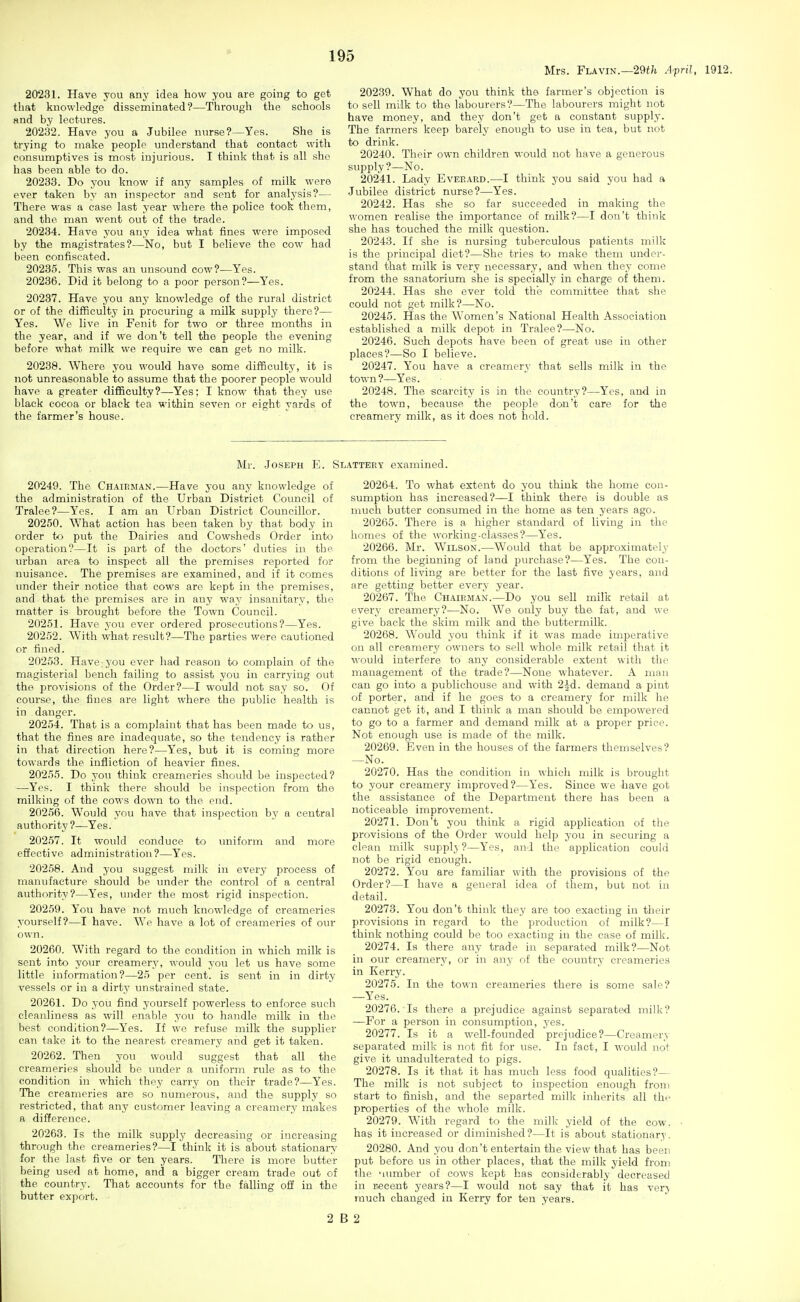 Mrs. Flavin.—29i;i April, 1912. 20231. Have you any idea how you are going to get that knowledge disseminated?—Through the schools and by lectures. 20232. Have you a Jubilee nurse?—Yes. She is trying to make people understand that contact with consumptives is most injurious. I think that is all she has been able to do. 20233. Do you know if any samples of milk were ever taken by an inspector and sent for analysis?— There was a case last year where the police took them, and the man went out of the trade. 20234. Have you any idea what fines were imposed by the magistrates?—No, but I believe the cow had been confiscated. 20235. This was an unsound cow?—Yes. 20236. Did it belong to a poor person?—Yes. 20237. Have you any knowledge of the rural district or of the difficulty in procuring a milk supply there?— Yes. We live in Fenit for two or three months in the year, and if we don't tell the people the evening before what milk we require we can get no milk. 20238. Where you would have some difficulty, it is not unreasonable to assume that the poorer people would have a greater difficulty?—Yes; I know that they use black cocoa or black tea within seven or eight yards of the farmer's house. 20230. What do you think the farmer's objection is to sell milk to the labourers?—The labourers might not have money, and they don't get a constant supply. The farmers keep barely enough to use in tea, but not to drink. 20240. Their own children would not have a generous supply ?—No. 20241. Lady Eveeard.—I think you said you had a Jubilee district nurse?—Yes. 20242. Has she so far succeeded in making the women realise the importance of milk?—I don't think she has touched the milk question. 20243. If she is nursing tuberculous patients milk is the principal diet?—She tries to make them under- stand that milk is very necessary, and when they come from the sanatorium she is specially in charge of them. 20244. Has she ever told the committee that she could not get milk?—No. 20245. Has the Women's National Health Association established a milk depot in Tralee?—No. 20246. Such depots have been of great use in other places?—So I believe. 20247. You have a creamerv that sells milk in the town?—Yes. 20248. The scarcity is in the country?—Yes, and in the town, because the people don't care for the creamery milk, as it does not hold. Mr. Joseph E. Slattery examined. 20249. The Chatrman.—Have you any knowledge of the administration of the Urban District Goimcil of Tralee?—Yes. I am an Urban District Councillor. 20250. What action has been taken by that body in order to put the Dairies and Cowsheds Order into operation?—It is part of the doctors' duties in the urban area to inspect all the premises reported for nuisance. The premises are examined, and if it comes under their notice that cows are kept in the premises, and that the premises are in any way insanitary, the matter is brought before the Town Council. 20251. Have you ever ordered prosecutions?—Yes. 20252. With what result?—The parties were cautioned or fined. 20253. Have:you ever had reason to complain of the magisterial bench failing to assist you in carrying out the provisions of the Order?—I would not say so. Of course, the fines are light where the public health is in danger. 20254. That is a complaint that has been made to us, that the fines are inadequate, so the tendency is rather in that direction here?—Yes, but it is coming more towards the infliction of heavier fines. 20255. Do you think creameries should be inspected? —Yes. I think there should be inspection from the milking of the cows down to the end. 20256. Would ynu have that inspection by a central authority ?—Yes. 20257. It would conduce to tmiform and more effective administration ?—Yes. 20258. And you suggest milk in every process of manufacture should be under the control of a central authority?—Yes, under the most rigid inspection. 20259. You have not much knowledge of creameries yourself?—I have. We have a lot of creameries of our own. 20260. With regard to the condition in which milk is sent into your creamery, would you let us have some little information?—25 per cent, is sent in in dirty vessels or in a dirty unstrained state. 20261. Do you find yourself powerless to enforce such cleanliness as will enable you to handle milk in the best condition?—Yes. If we refuse milk the supplier can take it to the nearest creamery and get it taken. 20262. Then you would suggest that all the creameries should be under a uniform rule as to the condition in which they carry on their trade?—Yes. The creameries are so numerous, and the supply so restricted, that any customer leaving a creamer,y makes a difference. 20263. Is the milk supply decreasing or increasing through the creameries?—I think it is about stationary for the last five or ten years. There is more butter being used at home, and a bigger cream trade out of the country. That accounts for the falling off in the butt«r export. 20264. To what extent do you think the home con- sumption has increased?—I think there is double as much butter consumed in the home as ten years ago. 20265. There is a higher standard of living in the homes of the working-classes?—Yes. 20266. Mr. Wilson.—Would that be approximately from the beginning of land purchase?—Yes. The con- ditions of living are better for the last five years, and are getting better every year. 20267. The Chairman.—Do you sell milk retail at every creamery?—No. We only buy the fat, and we give back the skim milk and the buttermilk. 20268. Would you think if it was made imperative on all creamery owners to sell whole milk retail that it would interfere to any considerable extent with the management of the trade?—None whatever. A man can go into a publichouse and with 2^-d. demand a pint of porter, and if he goes to a creamery for milk he cannot get it, and I think a man should be empowered to go to a farmer and demand milk at a proper price. Not enough use is made of the milk. 20269. Even in the houses of the farmers themselves? ^No. 20270. Has the condition in which milk is brought to your creamery improved?—Yes. Since we have got the assistance of the Department there has been a noticeable improvement. 20271. Don't you think a rigid application of the provisions of the Order would help you in securing a clean milk suppl_^ ?—Yes, and the application could not be rigid enough. 20272. You are familiar with the provisions of the Order?—I have a general idea of them, but not in detail. 20273. You don't think they are too exacting in their provisions in regard to the production of milk?—I think nothing could be too exacting in the case of milk. 20274. Is there any trade in separated milk?—Not in our creamery, or in any of the countrj- creameries in Kerry. 20275. In the town creameries there is some sale? —Y^'es. 20276. Is there a prejudice against separated milk? —For a person in consumption, yes. 20277. Is it a well-founded prejudice?—Creamery separated milk is not fit for use. In fact, I would not give it unadulterated to pigs. 20278. Is it that it has much less food qualities?— The milk is not subject to inspection enough froni start to finish, and the separted milk inherits all the properties of the whole milk. 20279. With regard to the milk yield of the cow. has it increased or diminished?—It is about stationary. 20280. And you don't entertain the view that has been put before us in other places, that the milk yield from the 'uimber of cows kept has considerably decreased in r«cent years?—I would not say that it has ver-^ much changed in Kerry for ten years. 2 B 2