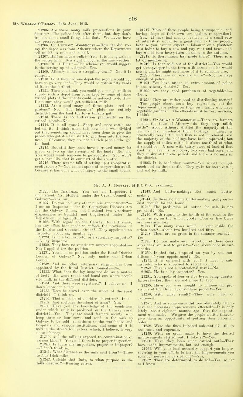 Mr. William O'Reillt.—14^/!. June, 1912. 21205. Are there many milk prosecutions in your district?—The poUce loolj after them, but they don't trouble about small things like that. We never have any prosecutions. 21206. Sir Stewaet Woodhouse.—How far did you say the depot was from Athenry where the Department sell milk?—A mile and a half. 21207. Half an hour's walk?—Yes. It is a long w alk in the winter time. It is right enough in the fine weather. 2120S. Mv. O'BifiE.v.—Tlif scheme you would suggest is the setting up of a depot?—Yes. 21209. Athenry is not a straggling town?—No, it is compact. 21210. So if they had one depot the people would not have to go very far?—They would be within fifty yards of it, at the farthest. 21211. Then you think you could get enough milk to supply such a depot from cows kept by some of those striped plots if the tenants could be induced to do it?— I am sure they would get sufficient milk. 21212. Are a good many of these plots used as gardens?—No. The labourers' plots are entirely distinct from the land the town tenants got. 21213. There is no cultivation practically on tho striped plots?—No. 21214. It is all grass?—Sheep and store cattle are fed on it. I think when this new land was divided out that something should have been done to give the people who got it a fair start to get them into the busi- ness. Of course, they are not all rich people who got the land. 21215. But still they could have borrowed money for a cow or two on the strength of the land?—No, sir. You would want someone to go security. You won't get a loan like that in our part of the country. 21216. There was no talk of setting up a co-operativt credit society?—You cannot speak of co-operation at all, because it has done a lot of injury to the small towns. 21217. Most of these people being townspeople, and having shops of their own, are against co-operation? —Yes. If they had money available at a small rate of interest it would be a great help to these people, because you cannot expect a labourer or a plasterer or a baker to buy a cow and pay rent and taxes, and hay would be a heavy item on them in the autumn. 21218. Is there much hay made there?—There is a lot of meadowing. 21219. Is that sold out of the district?—You would get a shopkeeper in the town with horses and he would use it, and he might sell more of it to someone else. 21220. There are no soldiers there?—No; we have enough of police. 21221. You have rather an extra amount of police in the Athenry district?—Yes. 21222. Are they good purchasers of vegetables?— Great. 21223. They are rather good at distributing money?' —The people about town buy vegetables, but the Department have police on their own farm, who have vegetable gardens. The officials must be very nervous, I think. 21224. Sir Stewakt Woodhouse.—There are farmers outside the town of Athenry; do they keep milch cattle?—About Athenry district the majority of the fai'mers have pvu-chased their holdings. There is- practically very little land that is not purchased, and the majoi-ity of the holdings have been improved; but the supply of milch cattle is about one-third of what it should be. A man with thirty acres of land of that kind will have his two cows, two very bad ones, and they go dry at the one period, and there is no milk in the district. 21225. It is beef they want?—You would not get much beef on these cattle. They go in for store cattle,, and not for milk. Mr. A. J. MoFFETT, M.R.C.V.S., examined. 21226. The Ch.\irman.—You are an Inspector, I understand, Mr. Mofiett, under the Urban Council of Galway?—Yes, sir. 21227. Do you hold any other public appointment?— I am an Inspector under the Contagious Diseases Act for tho Galway Union, and I attend two veterinary dispensaries at Spiddal and Oughterard under the Department of Agriculture. 21228. With regard to the Galway Rural District, has any effort been made to enforce the provisions of the Dairies and Cowsheds Order?—They appointed an inspector about six months ago. 21229. Is he a lay inspector or a veterinary inspector? —A lay inspector. 21230. They have no veterinary surgeon appointed?— No; I applied for the position. 21231. Y^ou hold no position under the Rural District Council of Galway?—No; only under the Urban Council. 21232. And no other veterinary surgeon has been appointed by the Rural District Council?—No. 21233. WTiat does the lay inspector do, as a matter of fact?—He went round and foimd out where people sold milk in the different districts. 21234. And these were registered?—I believe so. I don't know for a fact. 21235. Does he travel over the whole of the rural district?—I think so. 21236. That must be of considerable extent?—It is. 21237. And includes the island of Aran?—Yes. 21238. Have you any knowledge of the conditions under which milk is produced in the Galway rural district?—Yes. They are small farmers mostly, who keep three or four cows, and send in the milk to Galway to be sold—sometimes to the workhouse and hospitals and various institutions, and some of it is sold in the streets by huxters, which, I believe, is very unsatisfactory. 21239. And the milk is exposed to contamination of various kinds?—Yes; and there is no proper inspection. 21240. Is there any inspection, proper or improper? —I don't think so. 21241. What distance is the milk sent from?—Three to four Irish miles. 21242. Outside that limit, to what purpose is the milk devoted?—Rearing calves. 21243. And butter-making?—Not much butter- making. ^1244. Is there no home butter-making going on?— Just enough for the house. 21245. The production of butter for sale is not practised?—:No. 21246. With regard to the health of the cows in the- town, is it, on the whole, good?—Four or five byres are unsatisfactory. 21247. How many cows would be kept inside the urban area?—About two hundred and fifty. 21248. Tliese are on grass in the summer season?— Yes. _ , 21249. Do you make any inspection of these cows after they are sent to grass?—Y'es; about once in two months. 21250. Is that duty imposed on you by the con- ditions of your appointment?—No. 21251. It is optional with you?—I have a sub- inspector who is supposed to report to me. 21252. That is not a professional man?—No. 21253. He is a lay inspector?—Yes. 21254. You spoke of four or five byres being unsatis- factory?—Yes, they are not properly kept. 21255. Have you ever sought to enforce the pro- visions of the Order against these people?—Yes. 21256. With what result?—They were fined or cautioned. 21257. And in some cases did you absolutely fail to have the necessary improvements effected?—It is only lately—about eighteen months ago—that the appoint- ment was made. We gave the people a little time, to give them an opportunity of putting their places in order. 21258. Were the fines imposed substantial?—£1 in one case, and expenses. 21259. With an order made to have the desired improvements carried out, I take it?—Yes. 21260. Have they been since carried out?—They have made improvements, but not enough. 21261. Will your local authority support you in per- severing in your efforts to have the improvements you consider necessary carried out?—Yes. 21262. They are determined to do so?—Yes, so far- as I know.