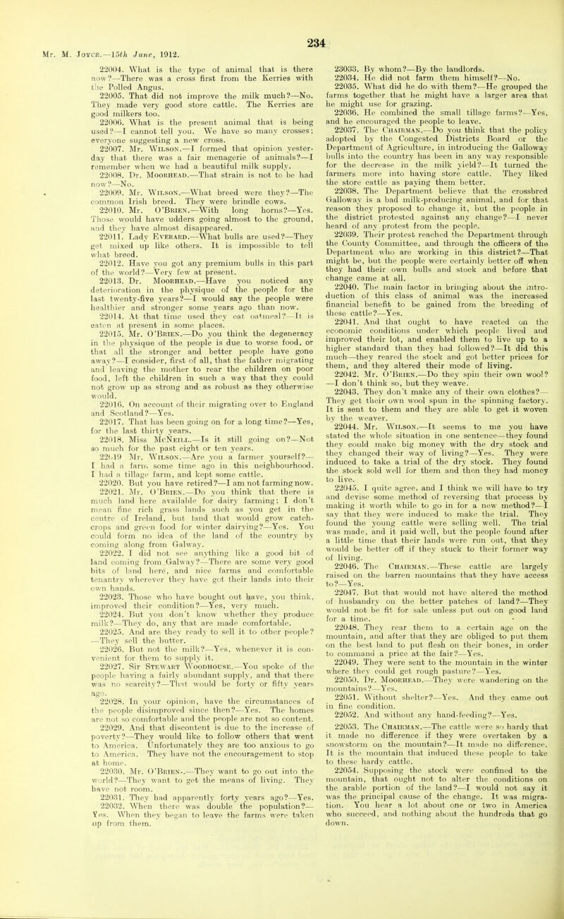 Mr. M. Joyce.—15f/i June, 1912. 22004. What is the type of animal that is there now?—There was a cross first from the Kerries with the Polled Angus. 22005. That did not improve the milk much?—No. They made very good store cattle. The Kerries are good milkers too. 22006. What is the present animal that is being used?—I cannot tell you. We have so many crosses; everyone suggesting a new cross. 22007. Mr. Wilson.—I formed that opinion yester- day that there was a fair menagerie of animals?—I remember when we had a beautiful milk supply. 22008. Dr. Moorhead.—That strain is not to be had now?—No. 22009. Mr. Wilson.—What breed were they?—The common Irish breed. They were brindle cows. 22010. Mr. O'Brien.—With long horns?—Yes. Those would have udders going almost to the ground, and thev have almost disappeared. 22011! Lady Everard.—What bulls are used?—They get mixed up like others. It is ifnpossible to tell what breed. 22012. Have you got any premium bulls in this part of the world?—Very few at present. 22013. Dr. Moorhead.—^Have you noticed any deterioration in the physique of the people for the last twenty-five years?—I would say the people were healthier and stronger some years ago than now. 22014. At that time used they eat oatmeal ?—It is eaten at present in some places. 22015. Mr. O'Brien.—Do you think the degeneracy in the physique of the people is due to worse food, or that all the stronger and better people have gone away?—I consider, first of all, that the father migrating and leaving the mother to rear the children on poor food, left the children in such a way that they could not grow up as strong and as robust as they otherwise would. 22016. On account of their migrating over to England and Scotland?—Yes. 22017. That has been going on for a long time?—Yes, for the last thirty years. 22018. Miss McNeill.—Is it still going on?—Not so much for the past eight or t^n years. 22(/19 Mr. Wilson.—Are you a farmer yourself?— I had a farm some time ago in this neighbourhood. I had a tillage farm, and kept some cattle. 22020. But you have retired?—I am not farming now. 22021. Mr. 'O'Brien.—Do you think that there is much land here available for dairy farming: I don't mean fine rich grass lands such as you get in the centre of Ireland, but land that would grow catch- crops and green food for winter dairying?—Yes. You could form no idea of the land of the country by coming along from Galway. 22022. I did not see anything like a good bit of land coming from Galway?—There are some very good bits of land here, and nice farms and comfortable tenantry wherever they have got their lands into their own hands. 22023. Those who have bought out have, you think, improved their condition?—Yes, very much. 22024. But you don't know whether they produce milk?—They do, any that are made comfortable. 22025. And are thev ready to sell it to other people? —They sell the butter. 22026. But not the milk?—Yes, whenever it is con- venient for them to supply it. 22027. Sir Stewart Woodhouse.—You spoke of the people having a fairly abundant supply, and that there was no scarcity?—That would be forty or fifty years ago. 22028. In your opinion, have the circumstances of the people disimproved since then?—Yes. The homes are not so comfortable and the people are not so content. 22029. And that discontent is due to the increase of poverty?—-They would like to follow others that went to America. Unfortunately they are too anxious to go to America. They have not the encouragement to stop at home. 22030. Mr. O'Brien-.—They want to go out into the world?—They want to get the means of living. They have not room. 22031. They had apparently forty years ago?—Yes. 22032. When there was double the population?— Yes. When they began to leave the farms were taken up from them. 23033. By whom?—By the landlords. 22034. He did not farm them himself?—No. 22035. What did he do with them?—He grouped the farms together that he might have a larger area that he might use for grazing. 22036. He combined the small tillage farms?—Yes, and he encouraged the people to leave. 22037. The Chairman.—Do you think that the policy adopted by the Congested Districts Board or the Department of Agriculture, in introducing the Galloway bulls into the country has been in any way responsible for the decrease in the milk yield?—It turned the farmers more into having store cattle. They liked the store cattle as paying them better. 22038. The Department believe that the crossbred Galloway is a bad milk-producing animal, and for that reason they proposed to change it, but the people in the district protested against any change?—I never heard of any protest from the people. 22039. Their protest reached the Department through the County Committee, and through the officers of the Department who are working in this district?—That might be, but the people were certainly better oS when they had their own bulls and stock and before that change came at all. 22040. The main factor in bringing about the intro- duction of this class of animal was the increased financial benefit to be gained from the breeding of these cattle?—Yes. 22041. And that ought to have reacted on the economic conditions under which people lived and improved their lot, and enabled them to live up to a higher standard than they had followed?—It did this much—they reared the stock and got better prices for them, and they altered their mode of living. 22042. Mr. O'Brien.—Do they spin their own wool? —I don't think so, but they weave. 22043. They don't make any of their own clothes?— They get their own wool spuia in the spinning factory. It is sent to them and they are able to get it woven by the weaver. 22044. Mr. Wilson.—It seems to me you have stated the whole situation in one sentence—they found they could make big money with the dry stock and they changed their way of living?—Yes. They were induced to take a trial of the dry stock. They found the stock sold well for them and than they had money to live. 22045. I quite agree, and I think we will have to try and devise some method of reversing that process by making it worth while to go in for a new method?—I say that they were induced to make the trial. They found the young cattle were selling well. The trial was made, and it paid well, but the people found after a little time that their lands were run out, that they would be better off if they stuck to their former way of living. 22046. The Chairman.—These cattle are largely raised on the barren mountains that they have access to?—Yes. 22047. But that would not have altered the method of husbandry on the better patches of land?—They would not be fit for sale unless put out on good land for a time. 22048. They rear them to a certain age on the mountain, and after that they are obliged to put them on the best land to put flesh on their bones, in order to command a price at the fair?—Yes. 22049. They were sent to the mountain in the winter where they could get rough pasture?—Yes. 22050. Dr. Moorhead.—They were wandering on the mountains?—Yes. 22051. Without shelter?—Yes. And they came out in fine condition. 22052. And without any hand-feeding?—Yes. 22053. The Chairman.—The cattle were so hardy that it made no difference if they were overtaken by a snowstorm on the movmtain?—It made no difference. It is the mountain that induced tliese people to take to these hardy cattle. 22054. Supposing the stock were confined to the mountain, that ought not to alter the conditions on the arable portion of the land?—I would not say it was the principal cause of the change. It was migra- tion. You hear a lot about one or two in America who succeed, and nothing about the hundreds that go down.