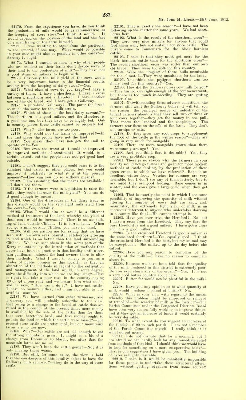 Mr. John M. Lyden.—IStfe June, 1912. 22170. From the experience you have, do you think the production of milk would be as remunerative as the keeping of store stock?—I think it would. It would depend on the location of the land and the fact of a man living on the farm himself. 22171. I was wanting to argue from the particular to the general, if one may. What would be possible in your case might also be possible in other cases?—I daresay it ought. 22172. What I wanted to know is why other people who are resident on their farms don't devote more of their land to the production of milk?—They have not a good strain of milkers to begin with. 22173. Obviously the milk yield of the cows would be a very important factor in the financial results arising from the keeping of dairy stock?—Yes. 22174. What class of cows do you keep?—T have a variety of them. I have a shorthorn. I have a cross between a shorthorn and a Hereford. I have another cow of the old breed, and I have got a Galloway. 22175. A pure-bred Galloway?—The purer the breed so much the worse for the milk strain. 22176. Which of these is the best dairy servant?— The shorthorn is a good milker, and the Hereford is a good one too, but they have to be highly fed. Out in country places these cattle cannot bo properly fed. 22177. W^hy?—The farms are too poor. 22178. Why could not the farms be improved?—In the first place the people have not the land. 22179. You mean they have not got the soil to operate on?—Yes. 22180. But even the worst of it could be improved by improved methods of treatment?—It would, to a certain extent, but the people have not got good land outside. 22181. I don't suggest that you could raise it to the standard that exists in other places, but you could improve it relatively to what it is at the present moment?—How can you do so without means? 22182. I am assuming that the means are available? —I don't see them. 22183. If the farmers were in a position to raise the milk, they could increase the milk yield?—You can do it good enough by means. 22184. One of the drawbacks in the dairy trade in this district would be the very light milk yield from the cows?—Yes, certainly. 22185. What I would aim at would be a different method of treatment of the land whereby the yield of these cows would be increased?—There is no use talk- ing of land outside Clifden. It is barren land. When you go a mile outside Clifden, you have no land. 22186. Will you pardon me for saying that we have seen with our own eyes beautiful catch-crops growing in land which is no better than the land surrounding Clifden. We have seen them in the worst part of the Kerry mountains by the introduction of methods that never have been in practice in that locality until a cer- tain gentleman induced the land owners there to alter their methods. What I want to convey to you, as a leader of public opinion in this locality, is that ai\ alteration of the methods in regard to the cultivation and management of the land would, in some degree, solve the difficulty into which we are inquiring?—That is right; but take a poor man in the country paying £3 or £4 a year rent, and we lecture him what to do, and he says,  How can I do it? I have not cattle: I liave no manure either, and I am not able to buy artificial manure. 22187. We have learned from other witnesses, and I daresay you will probably subscribe to the view, that owing to a change in the breed of cattle that arc raised in the county at the present time, more money is available by the sale of the cattle than for those that were heretofore bred, and that money ought to go into the land on which the cattle were raised?—The present store cattle are pretty good, but our mountainy farms are no use now. 22188. Why?—Our cattle are not old enough to eat the strong mountainy grass. It might be a bit of a change from December to March, but after that the mountain farms are no use. 22189. They won't keep the cattle going?—No; it is only making them worse. 22190. But still, for some cause, the view is held that the cow-keepers of this locality object to have the Galloway bulls removed?—They do in the way of store cattle. 22191. That is exactly the reason?—I have not been following up the matter for some years. We had short- horns here. 22192. What is the result of the shorthorn cross?— They were very nice milkers for anyone that could feed them well, but not suitable for store cattle. The buyers come to Connemara for the black hornless cattle. 22193. I take it that they must get more for the Ijlack hornless cattle than for the shorthorn cross?— The recent shorthorn cross was softer than our own old breed. They were too soft for this country. 22194. Were the progeny of these bulls unsuitable for the climate?—They were unsuitable for the land. 22195. You think the pedigree shorthorn was too finely bred for this coiuitry?—Yes. 22196. How did the Galloway-cross cow milk for you? —They turned out r ight enough at the commencement, but there is too much in-breeding. They are getting smaller also. 22197. Notwithstanding these adverse conditions, the farmers still want the Galloway bulls?—I will tell you the reason; the principal source of industry of the tenant farmers about is that they sell two or three or four cows together—they get the money in one pull. That meets the landlord and the shopkeeper. The farmers rear these on the offal of the farm. They don't sell turnips or oats. 22198. Do they grow any root crops to supplement the food of the cattle in the winter season?—They are going in very much for mangolds. 22199. There are more mangolds grown than there were some years ago?—Yes. 22200. And you think that is desirable?—Yes, they are a very profitable crop. 22201. There is no reason why the farmers in your locality would not go further and go in for more modern methods of cattle feeding, by the production of these green crops, to which we have referred?—Rape is an excellent winter food. Vetches for summer are very desirable, but I don't see any of them latterly, but to my mind they are, good feeding. Rape comes in in v\ inter, and the cows give a large yield when they get rape. 22202. That is exactly the point in which I see some possibility of improving the quantity of milk without altering the number of cows that are kept, and, manifestly, the extremely light yield of milk is an enormous deterrent to anyone who undertakes dairying in a county like this?—He cannot attempt it. 22203. Have you ever tried the Hereford?—No, but I have a cross from the Hereford. They say that the pure Hereford is not a good milker. I have got a cross and it is a good milker. 22204. Is the crossbred Hereford as good a milker as the cross-bred shorthorn?—Yes, equally good. I think the cross-bred Hereford is the best, but my animal may be exceptional. She milked up to the day before she calved. 22205. Have you any reason to complain of the quality of the milk?—I have no reason to complain about it. 22206. Because we have been told that the quality of the milk produced in this district is extremely poor. Do you ever churn any of the cream?—Yes. It is not a verv good butter country about here. 22207. Butter fat would not be plentiful in the milk? —No. 22208. Have you any opinion as to what quantity of milk would produce a poimd of butter?—No. 22209. What is your view with regard to the means wliereby this problem might be improved or relieved or remedied—the scarcity of milk in the district?—The Parish Committee under the Congested Districts Board have been very successfully working to improve things, and if they got an increase of funds it would certainly be very desirable. 22210. To what extent do you suggest an increase of tlie fluids?—£100 to each parish. I am not a member of the Parish Committee myself. I really think it is well laid-out money. 22211. I do not dispute that for a moment, but I am afraid we can hardly look for any immediate relief from methods of that kind. I should think we would have to look for something on a more co-operative basis?— That is one suggestion I have given you. The building of byres is highly desirable. 22212. I take it it would be manifestly impossible for these people to undertake these structural altera- tions without getting advances from some source?