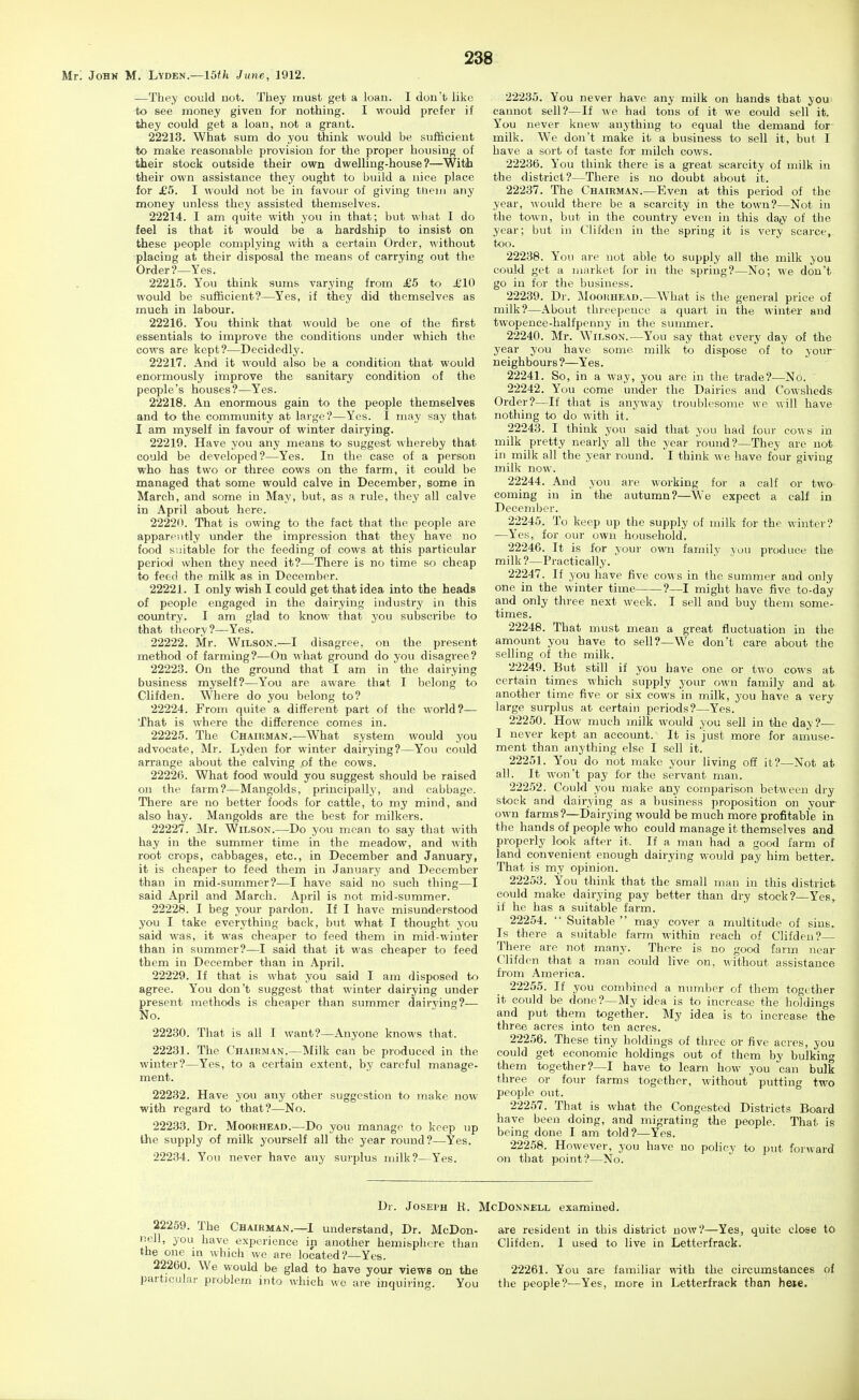 Mt'. Jobk M. LVden.—15th June, 1912. —They could uot. They must get a loan. I dou't like to see money given for nothing. I would prefer if they could get a loan, not a grant. 22213. What sum do you think would be sufficient to make reasonable provision for the proper housing of their stock outside their own dwelling-house?—With their own assistance they ought to build a nice place for £5. I would not be in favour of giving tiieiii any money unless they assisted themselves. 22214. I am quite with you in that; but what I do feel is that it would be a hardship to insist on these people complying with a certain Order, without placing at their disposal the means of carrying out the Order?—Yes. 22215. You think sums varying from £5 to £10 would be sufficient?—Yes, if they did themselves as much in labour. 22216. You think that would be one of the first essentials to improve the conditions vmder which the cows are kept?—Decidedly. 22217. And it would also be a condition that would enormously improve the sanitary condition of the people's houses?—Yes. 22218. An enormous gain to the people themselves and to the community at large?—Yes. I may say that I am myself in favour of winter dairying. 22219. Have you any means to suggest whereby that could be developed?—Yes. In the case of a person who has two or three cows on the farm, it could be managed that some would calve in December, some in March, and some in May, but, as a rule, they all calve in April about here. 22220. That is owing to the fact that the people are apparently under the impression that they have no food suitable for the feeding of cows at this particular perio<] when they need it?—There is no time so cheap to feed the milk as in December. 22221. I only wish I could get that idea into the heads of people engaged in the dairying industry in this country. I am glad to know that you subscribe to that theory?—Yes. 22222. Mr. Wilson.—I disagree, on the present method of farming?—On what ground do you disagree? 22223. On the ground that I am in the dairying business myself?—You are aware that I belong to Clifden. Where do you belong to? 22224. From quite a different part of the world?— That is where the difference comes in. 22225. The Chairman.—What system would you advocate, Mr. Lyden for winter dairying?—You could arrange about the calving of the cows. 22226. What food would you suggest should be raised on the farm?—Mangolds, principally, and cabbage. There are no better foods for cattle, to my mind, and also hay. Mangolds are the best for milkers. 22227. Mr. Wilson.—Do you mean to say tliat with hay in the summer time in the meadow, and with root crops, cabbages, etc., in December and January, it is cheaper to feed them in January and December than in mid-summer?—I have said no such thing—I said April and March. April is not mid-summer. 22228. I beg your pardon. If I have misunderstood you I take everything back, but what I thought you said was, it was cheaper to feed them in mid-wiuter than in summer?—I said that it was cheaper to feed them in December than in April. 22229. If that is what you said I am disposed to agree. You don't suggest that winter dairying under present methods is cheaper than summer dairying?— No. 22230. That is all I want?—Anyone knows that. 22231. The Chairman.—Milk can be produced in the winter?—Yes, to a certain extent, by carcfid manage- ment. 22232. Have you any other suggestion to make now with regard to that?—No. 22233. Dr. Moorhead.—Do you manage to keep up the supply of milk yourself all the year round?—Yes. 22234. You never have any surplus milk?—Yes. or two calf in 22235. You never have any milk on hands that you cannot sell?—If we had tons of it we could sell it. You never knew anything to equal the demand for milk. We don't make it a business to sell it, but I have a sort of taste for milch cows. 22236. You think there is a great scarcity of milk in the district?—There is no doubt about it. 22237. The Chairman.—Even at this period of the year, would there be a scarcity in the town?—Not in the town, but in the country even in this (la,y of the year; but in Clifden in the spring it is very scarce, too. 22238. You are uot able to supply all the milk you could get a market for in the spring?—No; we don't go in for the business. 22239. Dr. Moorhead.—What is the general price of milk?—About threepence a quart in the winter and twopence-halfpenny in the summer. 22240. Mr. Wilson.—You say that every day of the year you have some milk to dispose of to your neighbours?—Yes. 22241. So, in a way, you are in the trade?—No. 22242. You come under the Dairies and Cowsheds Order?—If that is anyway troublesome we will have nothing to do with it. 22243. I think you said that you had four cows in milk pretty nearly all the year round?—They are not in milk all the year round. I think we have four giving milk now. 22244. And you are working for a calf coming in in the autumn?—^We expect a December. 22245. To keep up the supply of milk for the winter? —Yes, for our own household, 22246. It is for your own family you produce the milk?—Practically. 22247. If you have five cows in the summer and only one in the winter time ?—I might have five to-day and only three next week. I sell and buy them some- times. 22248. That must mean a great fluctuation in the amount you have to sell?—We don't care about the selling of the milk. 22249. But still if you have one or two cows at certain times which supply your own family and at another tiine five or six cows in milk, you have a very large surplus at certain periods?—Yes. 22250. How much milk would you sell in the day ?— I never kept an account. It is just more for amuse- ment than anything else I sell it. 22251. You do not make your living off it?—Not at all. It won't pay for the servant man. 22252. Could you make any comparison between dry stock and dairying as a business proposition on your own farms?—Dairying would be much more profitable in the hands of people who could manage it themselves and properly look after it. If a man had a good farm of land convenient enough dairying would pay him better. That is my opinion. 22253. You think that the small man in this district could make dairying pay better than dry stock?—Yes, if he has a suitable farm. 22254.  Suitable  may cover a multitude of sins. Is there a suitable farm within reach of Clifden?- There are not many. There is no good farm near Clifden that a man could live on, without assistance from America. 22255. If you combined a number of them together it could be done?—My idea is to increase the holdings and put them together. My idea is to increase the three acres into ten acres. 22256. These tiny holdings of three or five acres, you could get economic holdings out of them by bulking them together?—I have to learn how you can bulk three or four farms together, without putting two people out. 22257. That is what the Congested Districts Board have been doing, and migrating the people. That is being done I am told?—Yes. 22258. However, you have no policy to put forward on that point?—No. Dr. Joseph li. McDonnell examined. 22269. The Chairman.—I understand, Dr. McDon- nell, you have experience in another hemisphere than the one m which wo are located?—Yes. 22260. We would be glad to have your views on the particular problem into which we are inquiring. You are resident in this district now?—Yes, quite close to Clifden. I used to live in Letterfrack. 22261. You are familiar with the circumstances of the people?—Yes, more in Letterfrack than hese.