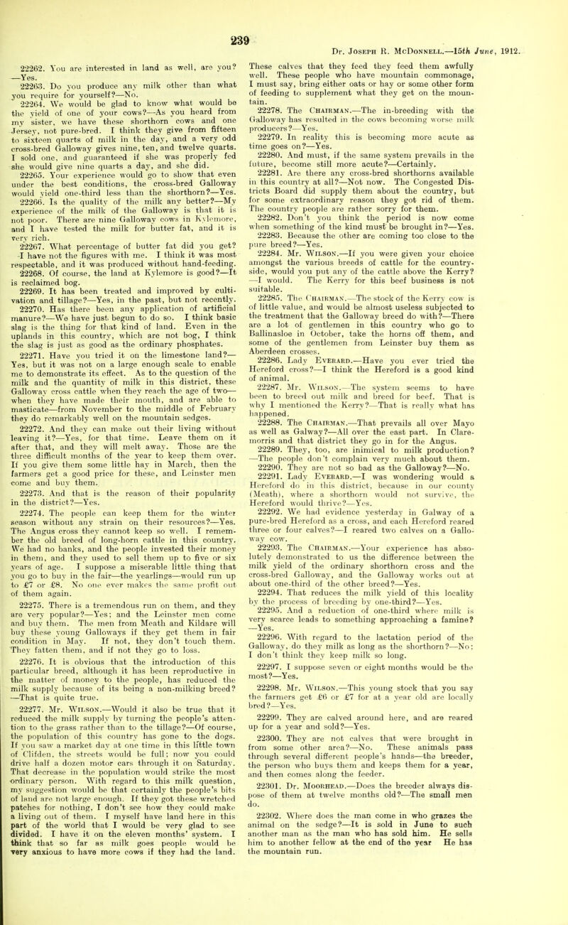 Dr. Joseph R. McDonnell.—lath June, 1912. 22262. You are interested in land as well, are you? —Yes. 22263. Do you produce any milk other than what you require for yourself?—No. 22264. We would be glad to know what would be the yield of one of your cows?—As you heard from my sister, we have these shorthorn cows and one Jersey, not pure-bred. I think they give from fifteen to sixteen quarts of milk in the day, and a very odd cross-bred Galloway gives nine, ten, and twelve quarts. I sold one, and guaranteed if she was properly fed she would give nine quarts a day, and she did. 22265. Your experience would go to show that even under the best conditions, the cross-bred Galloway would yield one-third less than the shorthorn?—Yes. 22266. Is the quality of the milk any better?—My experience of the milk of the Galloway is that it is not poor. There are nine Galloway cows in Kvloniore, and I have tested the milk for butter fat, and it is very rich. 22267. What percentage of butter fat did you get? -I have not the figures with me. I think it was most respectable, and it was produced without hand-feeding. 22268. Of course, the land at Kylemore is good?—It is reclaimed bog. 22269. It has been treated and improved by culti- vation and tillage?—Yes, in the past, but not recently. 22270. Has there been any application of artificial manure?—We have just begun to do so. I think basic slag is the thing for that kind of land. Even in the uplands in this country, which are not bog, I think the slag is just as good as the ordinary phosphates. 22271. Have you tried it on the limestone land?— Yes, but it was not on a large enough scale to enable me to demonstrate its effect. As to the question of the milk and the quantity of milk in this district, these Galloway cross cattle when they reach the age of two— when they have made their mouth, and are able to masticate—from November to the middle of February they do remarkably well on the mountain sedges. 22272. And they can make out their living without leaving it?—Yes, for that time. Leave them on it after that, and they will melt away. Those are the three difficult months of the year to keep them over. If you give them some little hay in March, then the farmers get a good price for these, and Leinster men come and buy them. 22273. And that is the reason of their popularity in the district?—Yes. 22274. The people can keep them for the winter season without any strain on their resources?—Yes. The Angus cross they cannot keep so well. I remem- ber the old breed of long-horn cattle in this country. We had no banks, and the people invested their money in them, and they used to sell them up to five or six years of age. I suppose a miserable little thing that you go to buy in the fair—the yearlings—-would run up to ^7 or £8. No one ever makes the same profit out of them again. 22275. There is a tremendous run on them, and they are very popular?—Yes; and the Leinster men come and buy them. The men from Meath and Kildare will buy these young Galloways if they get them in fair condition in May. If not, they don't touch them. They fatten them, and if not they go to loss. 22276. It is obvious that the introduction of this particular breed, although it has been reproductive in the matter of money to the people, has reduced the milk supply because of its being a non-milking breed? —That is quite true. 22277. Mr. Wilson.—Would it also be true that it reduced the milk supply by turning the people's atten- tion to the grass rather than to the tillage?—Of course, the population of this country has gone to the dogs. If you saw a market day at one time in this little town of Clifden. the streets would be full; now you could drive half a dozen motor ears through it on Saturday. That decrease in the population would strike the most ordinary person. With regard to this milk question, my suggestion would be that certainly the people's bits of land are not large enough. If they got these wretched patches for nothing, I don't see how they could make a living out of them. I myself have land here in this part of the world that I would be very glad to see divided. I have it on the eleven months' system. I think that so far as milk goes people would be very anxious to have more cows if they had the land. These calves that they feed they feed them awfully well. These people who have mountain commonage, I must say, bring either oats or hay or some other form of feeding to supplement what they get on the moun- tain. 22278. The Chairman.—The in-breeding with the Galloway has resulted in the cows becoming worse milk producers ?—Yes. 22279. In reality this is becoming more acute as time goes on?—Yes. 22280. And must, if the same system prevails in the future, become still more acute?—Certainly, 22281. Are there any cross-bred shorthorns available in this country at all?—Not now. The Congested Dis- tricts Board did supply them about the country, but for some extraordinary reason they got rid of them. The country people are rather sorry for them. 22282. Don't you think the period is now come when something of the kind must be brought in?—Yes. 22283. Because the other are coming too close to the pure breed?—Yes. 22284. Mr. Wilson.—If you were given your choice amongst the various breeds of cattle for the country- side, would you put any of the cattle above the Kerry? —I would. The Kerry for this beef business is not suitable. 22285. The Chairman.—The stock of the Kerry cow is of little value, and would be almost useless subjected to the treatment that the Galloway breed do with?—There are a lot of gentlemen in this country who go to Ballinasloe in October, take the horns off them, and some of the gentlemen from Leinster buy them as Aberdeen crosses. 22286. Lady Everard.^—Have you ever tried the Hereford cross?—I think the Hereford is a good kind of animal. 22287. Ml-. Wilson.—The system seems to have been to breed out milk and breed for beef. That is why I mentioned the KeiTv?—That is really what has happened. 22288. The Chairman.—That prevails all over Mayo as well as Galway?—All over the east part. In Clare- morris and that district they go in for the Angus. 22289. They, too, are inimical to milk production? —-The people don't complain very much about them. 22290. They are not so bad as the Galloway?—No. 22291. Lady Eveeaed.—I was wondering would a Hereford do in this district, because in our county (Meath), where a shorthorn would not survive, the Hereford would thrive?—Yes. 22292. We had evidence yesterday in Galway of a pure-bred Hereford as a cross, and each Hereford reared three or four calves?—I reared two calves on a Gallo- way cow. 22293. The Chairman.—Your experience has abso- lutely demonstrated to us the difference between the milk yield of the ordinary shorthorn cross and the cross-bred Galloway, and the Galloway works out at about one-third of the other breed?—Yes. 22294. That reduces the milk yield of this locality by the process of breeding by one-third?—Yes. 22295. And a reduction of one-third where milk is very scarce leads to something approaching a famine? —Yes. 22296. With regard to the lactation period of the Galloway, do they milk as long as the shorthorn?—No; I don't think they keep milk so long. 22297. I suppose seven or eight months would be the most?—Yes. 22298. Mr. Wilson.—This young stock that you say the farmers get £Ci or £7 for at a vear old are locally bred?—Yes. 22299. They are calved around here, and are reared up for a year and sold?—Yes. 22300. They are not calves that were brought in from some other area?—No. These animals pass through several different people's hands—the breeder, the person who buys them and keeps them for a year, and then comes along the feeder. 22301. Dr. Moorhead.—Does the breeder always dis- pose of them at twelve months old?-—The small men do. 22302. Where does the man come in who grazes the animal on the sedge?—It is sold in June to such another man as the man who has sold him. He sells him to another fellow at the end of the year He has the mountain run.