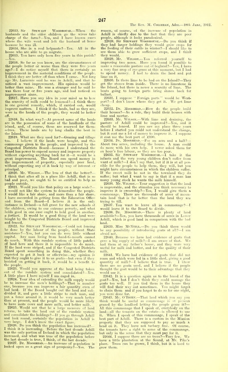 The Rev. M. Colleran, Adm.—18tli June, 1912. 226iy. Sir Stewaut Woodhouse.—When the husbands and the older children go the wives take charge of the farm?—Yes, and I have known cases where the wife went and left the husband at home because he was ill. 22614. She is a real helpmate?—Yes. All in the house who are able to go migrate. 22615. You have only been five years in this parish? —Y'es. 22616. So far as you know, are the circumstances of the people better or worse than they were five years ago?—I do notice myself that there is certainly an improvement in the material conditions of the people. I think they are better off than when I came. Not long ago Mr. Larminie said he was in Achill, and that he noticed a vast improvement. His opinion would be better than mine. He was a stranger and he said he was there four or five years ago, and had noticed nn improvement since. 22617. Have you any idea in your mind as to how the scarcity of milk could be lessened?—I think there is one general remedy, which, if carried out, would improve matters. I think if the lands, bad as they are, were in the hands of the people, they would be better off. 22618. In what way?—At present some of the lands are in the possession of some of the landlords of the island, and, of course, these are reserved for them- selves. These lands are by long chalks the best in the Island. 22619. What are they used for?—Grazing and tillage too. I believe if the lands were bought, and this commonage given to the people, and improved by the Congested Districts Board—because I understand the Board has power to expend money and improve property without expecting anything back for it—it would be a great improvement. The Board can spend money in the improvement of property, especially poor land, without expecting any of it back by way of interest f r principal. 22620. Mr. Wilson.—The less of that the better?— I think that after all in a place like Achill, that is so bad and poor, we ought to be as entitled to help as people outside. 22621. Would you like that policy on a large scale?— I would not like the system to demoralise the people. I would like a fair share, and more than a fair share. I have succeeded in getting from the Education Office and from the Board—I believe it is the only instance in Ireland—a full grant for the new schools of the children, owing to our extreme poverty, and what holds good in one case ought to hold good in anotlier, a fortiori. It would be a good thing if the land were bought by the Congested Districts Board and improved and fenced. 22622. Sir Stewaut Woodhouse.—Could not fencing he done by the labour of the people, without State assistance?—Yes, but you can do very little without capital. Any man living from hand-to-mouth cannot do much. With this rundale system of little patches of land here and there it is impossible to do much. If the land were striped, and if the Congested Districts Board spent something in doing this, whether they expected to get it back or otherwise—my opinion is that they ought to give it to us gratis—but even if they insisted on getting it back, it* would be a benefit to the people. 2262.3. Would you approve of the land being taken out of the rundale system and consolidated?—Yes. A little place I have myself I am caged in. 22624. Your idea of extending the milk supply would be to increase the men's holdings?—That is number one, because you can improve a fair quantity even of bad land. If the Board bought out the land and sub- divided it, and gave a little stripe to each man, and put a fence around it, it would be very much better than at present, and the people would be more likely to have more cows and more milk, and better milk. 2262.5. Would not that be a large measm-e of land reform, to take the land out of the rundale system and consolidate the holdings?—If you go through Achill and look round, certainly the population in Achill is very large. I don't know the exact figure. 22626. Do you think the population has increased? I think it is increasing. Before the last decade Achill was the only portion of Ireland in which the population increased, and what was true of the population before the last decade is true, I think, of the last decade. 22627. Dr. Moorhead.—An increase of population is looked upon as a great sign of prosperity?—Yes. The reason, of course, of the increase of population in Achill is chiefly due to the fact that they are poor people, although it looks paradoxical. 22628. Sir Stewart Woodhouse.—Do you think if they had larger holdings they would grow crops for the feeding of their cattle in winter?—I should like to see them able to grow sufficient crops, and I think they would. 22629. Mr. Wilson.—You referred yourself to improving two acres. Have you found it possible to make a reasonable, pasture out of bogland?—Yes, I have a very fine crop of rye-grass at this moment, but I had to spend money. I had to drain the land and put lime on it. 22630. Is there lime to be had on the Island?—They get the stones from inside. There is no limestone in the Island, but there is never a scarcity of lime. The boats going to foreign parts bring stones back for ballast. 22631. I suppose Foreign parts would be West- port?—I don't know where they get it. We get lime cheap. 22632. Dr. Mookhead.—How do the people build their houses?—As a rule, they build their houses with lime and mortar. 22633. Mr. Wilson.—With lime and draining, the pasture of Achill could be improved?—Yes, and it should be fenced. If you saw my place three years before I started you could not understand the change, but it cost me a lot of money to improve it. I suppose it cost me the best part of i'lOO. 22634. Dr. Moorhead.—For an acre and a half?— About two acres, including the house. A man could do more with his own help. I never asked them for an hour's free labour, as they arc too poor. 22635. Sir Stewart WooDHotiSE.—I take it the infants and the very young children don't suffer from want of milk?—I don't say that, but if it is at all pos- sible for the people to help them, they will, but you might have circumstances in which the children suffer. If the sweet milk be not in the townland they do suffer; but what I want to say is that if a man has many young stock he wants the milk himself. 22636. Mr. Wilson.—Your suggestion is that the land is improvable, and the stimulus you think necessary to improve it is ownership?—Yes, I would give them a commonage. There are thousands of acres of moun- tain land that is far better than the land they are trying to till. 22637. You want to leave all in commonage?—I would leave it to the Board to divide. 22638. Dr. Moorhead.—There is plenty of land available?—Yes, you have thousands of acres in Lower Achill, which is good land in comparison with the bad land. 22639. Miss McNeill.—Do you think there ^^■ould be any possibility of introducing goats at all?—1 am afraid not. 22640. Because we have had evidence of goats that gave a big supjiiy of milk?—I am aware of that. We had them at my father's house, and they were very useful for milk and butter, and for the quality of their milk. 22641. We have had evidence of goats that did not roam and which were fed in a little shed, giving a good quantity of milk?—I beheve that is true. I know there are no goats used, and I believe if the people thought the goat would be to their advantage that they would use it. 22642. It is a question again as to the breed of the goat?—Yes, but I don't think they could manage the goats too well. If you tied them in the house they will find their way out sometimes. You might forget to chain them and if you forgot to do so for one night, yon were done for. 22643. Mr. O'Brien.—That land which you say you think would be useful as commonage is tit present grazed by the landlord letting the people graze it?— All this commonage that I speak of, everybody on the land—all the tenants on the estate—is allowed to use it. When I speak of this commonage, I speak of the best part of Achill. There is a custom in the Mission property that they are supposed to pay so much n head on it. They have not turbary free. Of course, the tenants have a right to some of the commonage, but only in the sense that they must pay for it. 22644. I suppose there are no trees?—Very few. We have a little plantation at the Sound, at Mr. Pike's place. Trees can be grown, I think, but it is hard to grow them.