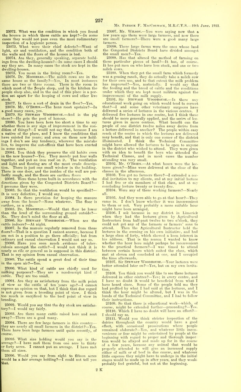 Mr. Patrick F. MacCoihmack, M.R.C.V.R.—19f;^ June, 1912. 23072. What was the condition in which you found the houses in which these cattle are kept?—In some cases they would not pass even the most rudimentary inspection of a hygienic person. 23073. What were their chief defects ?—Want of light, air and ventilation, and the condition both of the walls and the floors of the houses is bad. 23074. Are they, generally speaking, separate build- ings from the dwelling-houses?—In some cases I should say they are. In many cases the stock are kept in the dwelling-houses. 23075. You mean in the living room?—Yes. 23076. Dr. Moorhead.—The milch cows are in the same house as the familj-?—Yes. In most instances there are two or three rooms. There is the room in which most of the people sleep, and in the kitchen the people sleep also, and in the end of this place is a por- tion set apart for the keeping of cows and other live stock. 23077. Is there a sort of drain in the floor?—Yes. 23078. Mr. O'Brien.—The hens roost upstairs?—In a good many cases, yes. 23079. Sir Stewart Woodhodse.—And is the pig there?-—He gets the post of honour. 23080. You have been here too short a time to say whether there is any sign of improvement in the con- dition of things?—I would not say that, because I am a native of the place, and I know the conditions that have existed for years; and even on these new hold- ings I don't see any tendency, wherever the mistake lies, to improve the out-offices that have been erected in some cases. 23081. You think they preserve the old habits even in the new houses?^—^Yes. They merely put four walls together, and put an iron roof on it. The ventilation and light and flooring are of the most crude descrip- tion. There is just one small window in the building. There is one door, and the insides of the wall are per- fectly rough, and the floors are earthen floors 23082. Were these byres built in accordance with the directions given by the Congested Districts Board?— I presume they were. 23083. So that the ventilation would be specified?— It is very defective, I would say. 23084. Is there provision for keeping the manure away from the house?—-None whatever. The floor is earthen, as a rule. 23085. Dr. Moorhead.-—Would that floor be lower than the level of the surrounding ground outside?— No. They don't mind the floor at all. 23086. Sir Stewart Woodhouse.—When are the cattle indoors?—At night. 23087. Is the manure regularly removed from these floors?—That is a question I cannot answer, because I am not in a position to go there officially; but from ordinary and casual observation I would not say so. 23088. Have you seen much , evidence of tuber- culosis amongst the cattle?—I would not think it is nearly as rife or general as is supposed in this district. That is my opinion from casual observation. 23089. The cattle spend a great deal of their time in the open air?—Yes. 23090. What kind of cattle are chiefly used for milking purposes?—They are a nondescript kind of cattle. They are too small. 23091. Are they as satisfactory from the milk point of view as the cattle of ten years ago?—I cannot express an opinion on that, but I think that due regard is not given from a breeding point of view. I think too much is sacrificed to the beef point of view in breeding. 23092. Would you say thit the dry stock are satisfac- tory?—I would say fairly. 23093. Are there many cattle raised here and sent away?—There are a good many. 23094. There are few large farmers in this country— they are nearly all small farmers in the district?—Yes. There have been large farmers until quite recently, of course. 23095. What size holding would you say is the average?—I have met them from one acre to thirty or forty acres. I cannot put an average. I have met them all sizes. 23096. Would you say from eight to fifteen acres would be a fair average holding?—I could not tell you ihat. 23097. Mr. Wilson.—You were saying now that a few years ago there were large farmers, and now there are small farmers?—There were a good many large farmers. 23098. These large farms were the ones whose land the Congested Districts Board have divided amongst the small men?—Yes. 23099. Has that altered the method of farming on these particular pieces of land?—It has, of course. It has put men on who have less stock, and one or two milch cows. 23100. When they get the small farm which formerly was a grazing ranch, they do actually take a milch cow for their own use, and to that extent the milk problem has improved?—Yes, materially. I would say that the feeding and the breed of cattle and the conditions under which they are kept must militate against the improvement of the milk supply. 23101. Sir Stewart Woodhouse.—Is there any educational work going on which would tend to correct that?—I and some other veterinary surgeons have delivered a series of lectures in the various centres. I delivered five lectures in one centre, but I think these should be more generally applied, and the series of lec- tures given in more centres. What benefit can the people of one district twelve miles away derive from a lecture delivered in another? The people within easy reach of the centre in which the lectures are delivered may benefit, and that is only one corner of the district illuminated. I think the Technical Committee might have allowed the lectures to be open to anyone in the district who wished to attend. They were given with an idea to benefit the boys who attended the Technical Classes, and in most cases the number attending was very small. 23102. Mr. O'Brien.—At what hours were the lec- tures given?—Mine were delivered at the close of the classes in the afternoon. 23103. You got no farmers there?—I extended a cor- dial invitation to my clients, and at my initial lectiu-e I had five or six members of that class, and at my concluding lecture twenty or twenty-five. 23104. Were any of these working farmers?—^^Nearlv all. 23105. And they were able to go at that honr?^—They came in. I don't know whether it was inconvenient to them or not. Very probably a more suitable hour might have been arranged. 23106. I ask because in my district in Limerick when they had the lectures given by Agricultural Instructors from half-past twelve to two o'clock, they could not get any of the farmers or farmers' sons to attend. Then the Agricultural Instructor held the lectures in the evening on his own initiative, and had a large class of forty, which showed a keen interest in his address. That is the reason I wanted to know whether the hour here might perhaps be inconvenient to the practical farmers?—I was timed to attend between certain hours which suited the class, which met at eleven and concluded at one, and 1 occupied the time afterwards. 23107. Sir Stewart Woodhouse.—Your lectures were better attended later on?—Yes, but on my own invita- tion. 23108. You think you would like to see these lectures delivered in other centres?—Yes; in every centre, and I have no doubt it would be beneficial from what I have heard since. Some of the people told me they had profited by what I had said at the lectures, and I think the hour might be altered, but I was in the hands of the Technical Committee, and I had to follow their instructions. 23109. So that there is educational work—which, of course, might be extended further—proceeding?—Ye.s. 23110. Which I have no doubt will have an effect?— I should say so. 23111. Would you think stricter inspection of the dairies throughout the country would have a good effect, with occasional prosecutions where people remained obdurate?—Yes, and whatever little incon- venience or fear might be entertained by people at the beginning with regard to proper and thorough inspee tion would be allayed and made up for in the course of a few years, because any animal that would be properly attended to will give an increased supply either of milk or of beef in due course, and whatever little expense they might have to undergo in the initifil stages would be made up in after years, and they woulo probably feel grateful, but not at the beginning. 2 K