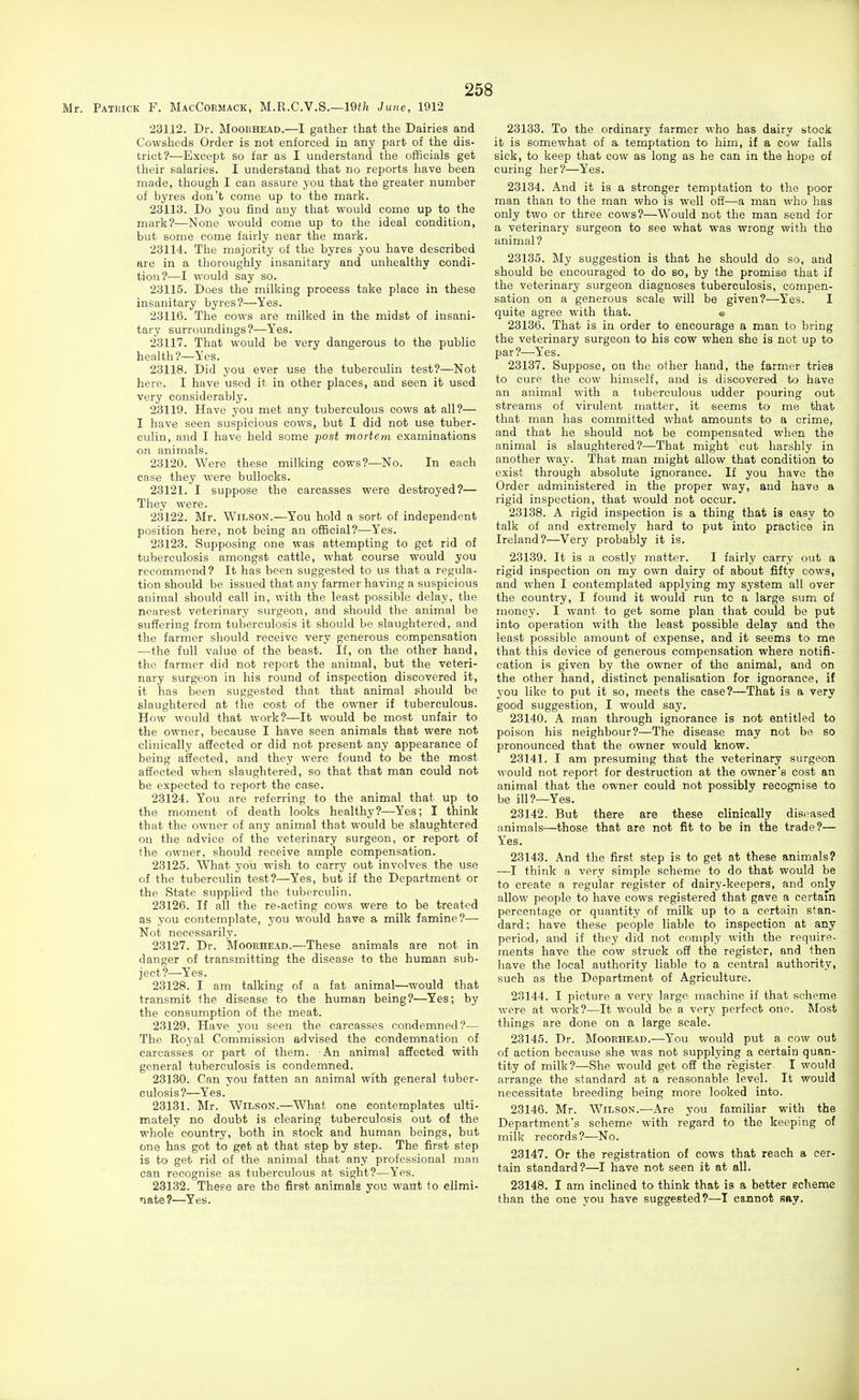 Mr. Patuick F. MacCoemack, M.R.C.V.S.—19ife June, 1912 23112. Dr. MooRHEAD.—I gather that the Dairies and Cowsheds Order is not enforced in any part of the dis- trict?—Except so far as I understand the officials get their salaries. I understand that no reports have been made, though I can assure you that the greater number of byres don't come up to the mark. 23113. Do you find any that would come up to the mark?—None would come up to the ideal condition, but some come fairly near the mark. 23114. The majority of the byres you have described are in a thoroughly insanitary and unhealthy condi- tion?—I would say so. 23115. Does the milking process take place in these insanitary byres?—Yes. 23116. The cows are milked in the midst of insani- tary surroundings?-—Yes. 23117. That would be very dangerous to the public health?—Yes. 23118. Did you ever use the tuberculin test?—Not here. I have used it in other places, and seen it used very considerably. 23119. Have you met any tuberculous cows at all?— I have seen suspicious cows, but I did not use tuber- culin, and I have held some post mortem examinations on animals. 23120. Were these milking cows?—No. In each case they were bullocks. 23121. I suppose the carcasses were destroyed?— They were. 23122. Mr. Wilson.—You hold a sort of independent position here, not being an official?—Yes. 23128. Supposing one was attempting to get rid of tuberculosis amongst cattle, what course would you recommend? It has been suggested to us that a regula- tion should be issued that any farmer having a suspicious animal should call in, with the least possible delay, the nearest veterinary surgeon, and should the animal be suffering from tuberculosis it should be slaughtered, and the farmer should receive very generous compensation —the full value of the beast. If, on the other hand, the farmer did not report the animal, but the veteri- nary surgeon in his round of inspection discovered it, it has been suggested that that animal should be slaughtered at the cost of the owner if tuberculous. How would that work?—It would be most unfair to the owner, because I have seen animals that were not clinically affected or did not present any appearance of being affected, and they were found to be the most affected when slaughtered, so that that man could not be expected to report the case. 23124. You are referring to the animal that up to the moment of death looks healthy?—Yes; I think that the owner of any animal that would be slaughtered on the advice of the veterinary surgeon, or report of the owner, should receive ample compensation. 23125. What you wish to carry out involves the use of the tuberculin test?—Yes, but if the Department or the State supplied the tuberculin. 23126. If all the re-acting cows were to be treated as you contemplate, you would have a milk famine?— Not necessarily. 23127. Dr. Mooehead.—These animals are not in danger of transmitting the disease to the human sub- ject?—Yes. 23128. I am talking of a fat animal—would that transmit the disease to the human being?—Yes; by the consumption of the meat. 23129. Have you seen the carcasses condemned?— The Royal Commission advised the condemnation of carcasses or part of them. An anima] affected with general tuberculosis is condemned. 23130. Can you fatten an animal with general tuber- culosis?—Yes. 23131. Mr. Wilson.—^What one contemplates ulti- mately no doubt is clearing tuberculosis out of the whole country, both in stock and human beings, but one has got to get at that step by step. The first step is to get rid of the animal that any professional man can recognise as tuberculous at sight?—Yes. 23132. These are the first animals you want to elimi- nate?—Yes. 23133. To the ordinary farmer who has dairy stock it is somewhat of a temptation to him, if a cow falls sick, to keep that cow as long as he can in the hope of curing her?—Yes. 23184. And it is a stronger temptation to the poor man than to the man who is well off—a man who has only two or three cows?—Would not the man send for a veterinary surgeon to see what was wrong with the animal ? 23135. My suggestion is that he should do so, and should be encouraged to do so, by the promise that if the veterinary surgeon diagnoses tuberculosis, compen- sation on a generous scale will be given?—Yes. I quite agree with that. <s 23136. That is in order to encourage a man to bring the veterinary surgeon to his cow when she is not up to par?—Yes. 23137. Suppose, on the other hand, the farmer tries to cure the cow himself, and is discovered to have an animal with a tuberculous udder pouring out streams of virulent matter, it seems to me that that man has committed what amounts to a crime, and that he should not be compensated when the animal is slaughtered?—That might cut harshly in another way. That man might allow that condition to exist through absolute ignorance. If you have the Order administered in the proper way, and have a rigid inspection, that would not occur. 28138. A rigid inspection is a thing that is easy to talk of and extremely hard to put into practice in Ireland?—Very probably it is. 23139. It is a costly matter. I fairly carry out a rigid inspection on my own dairy of about fifty cows, and when I contemplated applying my system all over the country, I found it would run to a large sum of money. I want to get some plan that could be put into operation with the least possible delay and the least possible amount of expense, and it seems to me that this device of generous compensation where notifi- cation is given by the owner of the animal, and on the other hand, distinct penalisation for ignorance, if you like to put it so, meets the case?—That is a very good suggestion, I would say. 23140. A man through ignorance is not entitled to poison his neighbour?—The disease may not bo so pronounced that the owner would know. 23141. I am presuming that the veterinary surgeon would not report for destruction at the owner's cost an animal that the owner could not possibly recognise to be ill?—Yes. 23142. But there are these clinically diseased animals—those that are not fit to be in the trade?— Yes. 23148. And the first step is to get at these animals? —I think a very simple scheme to do that would be to create a regular register of dairy-keepers, and only allow people to have cows registered that gave a certam percentage or quantity of milk up to a certain stan- dard; have these people liable to inspection at any period, and if they did not comply with the require- ments have the cow struck off the register, and then have the local authority liable to a central authority, such as the Department of Agriculture. 23144. I picture a very large machine if that scheme were at work?—It would be a very perfect one. Most things are done on a large scale. 28145. Dr. Mooehead.—You would put a cow out of action because she was not supplying a certain quan- tity of milk?—She would get off the register I would arrange the standard at a reasonable level. It would necessitate breeding being more looked into. 23146. Mr. Wilson.—Are you familiar with the Department's scheme with regard to the keeping of milk records?—No. 23147. Or the registration of cows that reach a cer- tain standard?—I have not seen it at all. 23148. I am inclined to think that is a better echeme than the one you have suggested?—I cannot sfty.