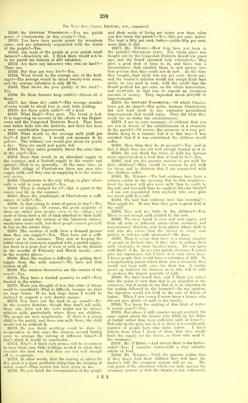 The Very Rev. Canon Keveney, p.p., examined. 23149. Sir Stewart Woodhouse.—You are parish priest, of Charlestown, in this county?—Yes. 23150. You have been parish priest fqr seventeen years, and are intimately acquainted with the wants of the people?—Yes. 23151. Are most of the people in your parish small farmers?—Absolutely all. I think there would not be in my parish ten farmers of £10 valuation. 23152. Are there any labourers who own no land?— There are. 23158. But they are very few?—Yes. 23154. What would be the average size of the hold- ings?—The average would be about twenty-four acres, and the average valuation is only £2 9s. 23155. That shows the poor quality of the land?—• Yes. 23156. Do these farmers keep cattle?—Almost all of them. 23157. Are these dry cattle?—The average number of cows would be about four in each little holding. 23158. Are these milch cattle?—Of a kind. 23159. What kind?—Very poor. The breed is bad. It is improving on account of the efforts of the Depart- ment and the Congested Districts Board. They have sent better bulls into the districts, and there has been a very considerable improvement. 28160. What would be the average milk yield per day?—I don't know. I would not measure it by gallons. The ordinary cow would give about six quarts a day. They are small and poorly fed. 23161. Do they calve generally about the same time of the year?—Yes. 28162. Does that result in an abundant supply in the summer, and a limited supply in the winter and spring?—That is so, generally. At the same time, in the little village of Charlestown there are men who supply milk, and they aim at supplying it in the winter and spring. 23163. Charlestown is the only village or place where milk is sold in your parish?—Yes. 23164. What is charged for it?—2id. a quart in the winter and 2d. in the summer. 28165. Have the inhabitants of Charlestown a suffi- ciency of milk?—-No. 28166. Is that owing to want of pence to buy?—No; (o want of supply. Of course, the great majority of them are rather poor people, even in the village, and most of them have a bit of land attached to their hold- ings, and except the artisan or the labourers classes, would have some^ milk, but these people cannot get milk to buy in the winter time. 23167. The vendors of milk have a demand greater than they can supply?—Yes. They have not a suffi- ciency as in the summer. They aim at keeping the better class of customers supplied with a partial supply, but there is a great deal of want of milk in the district in the months of February and March mostly, even in the country places. 28168. Have the vendors a difficulty in getting their supply from the milk raisers?—We have not that system at all. 28169. The vendors themselves are the owners of the cows?—^Yes. 23170. They have a limited quantity to sell?—Very limited in the winter. 23171. Have you thought of how this state of things could be remedied?^—That is difficult, because we have no large farms. If we had large farms I would be inclined to suggest a very drastic means. 23172. You have not the land to go round?—No. In the country districts, though they don't sell milk, those who have not the cows might not be always without milk, particularly where there are children. The people are very neighbourly. If there is a young child in the parish, and there was milk there, the child would not be without it. 23173. Do you think anything could be done by co-operation in this way—the farmers around having cows to arrange the calving at difierent times?—I don't, think it would be practicable. 23174. Why?—I think each person will be so anxious to have their own little holdings worked in what they consider the best way that they ai-e not well enough off to co-operate. 23175. In other words, that the rearing of calves for dry stock is a more profitable thing than the keeping of milch cows?—That answer has been given to me. 23176. Do you think the circumstances of the people and their mode of living are better now than when you first knew the-parish?—Yes; fifty per cent, better. The land is fifty per cent, better—yields fifty per cent, more than it did. 23177. Mr. Wilson.—How long have you been in the parish?—Seventeen years. The whole place was bought out by the Congested Districts Board ten years ago, and the Board operated very extensively; they gave a good deal of time to it, and there was a circumstance that enabled them to put money into that portion that they could not do now. At the time they bought, land stock was ten per cent, above par, and the vendor's solicitor would not accept Irish land stock; he was paid in cash, with the result that the Board profited ten per cent, on the whole transaction, and were* able in that way to expend an enormous amount of money. They expended about £50,000 in improvements. 23178. Sir Stewart Woodhouse.—Of which Charles- town got its share?—Not quite, because Charlestown did not lend itself to any extensive agricultural improvements that would repay. They did what they could for us under the circumstances. 23179. I see in your summary of evidence that you are not in favour of the establishment of a creamery in the parish?—Of course, the creamery is a very pro- fitable thing to a farmer; but it is this way—I was satisfied that if it was established the children would sutler. 23180. More than they do at present?—Yes and in fact I think thej' are not well enough treated as it is. 23181. Do you think the value of milk has become more appreciated as a food than it used to be?—Yes. 23182. And are the parents anxious to get milk for their children?—They would be anxious to get milk for them, and in districts that I am acquainted with the children suffer. 23183. Mr. Wilson.—We had evidence here from a witness earlier in the morning that in this neighbour- hood the farmer will give more milk than he ought to the calf, and less milk than he ought to his own family? —I am not acquainted with anybody who ever gave too much milk to a calf. 23184. We had that evidence here this morning?— That might be. It was that they gave a great deal to the calf? 23185. Yes; and too little to the children?—Yes. There is not enough milk yielded by the cow. 23186. We have heard it over and over again, and from all sorts of different areas—from creamery and non-creamery districts, and from places where milk is sold into the cities—that the farmer in every case prefers to sell liis milk wholesale?—He does. 23187. Then it seems that there is a certain number of people in Ireland who, if th-ey take to selling their milk -wholesale, do their families harm. Do you agree with that?—I do. In my own parish, of course, I cannot give my experience, but I know it is very often done. I know people that would have a valuation of i£20. In a neighbouring parish whei-e there was a creamery they would not keep milk even for their tea. A rivalry grows up between the farmers as to who will be able to produce the largest quantity of milk. 23188. We have heard that,'and I think you rather take the point of view that that is an objection to the creamery, but it seems to me that it is an objection to the system followed by the farmers?—In my opinion, the objection would not hold in the case of firkins of butter. When I was young I never knew a farmer who did not give plenty of milk to his family. 23189. You know the making of that kind of butter is nearly gone?—Yes. 23190. But where it still remains we get precisely the same report about the farmer who filled up his firkin of butter rather than keep sufficient milk at home?— Not only in the past, but as it is, there is a considerable number of people here who make butter. I don't believe from what I know of them that they would limit the supply for the house, as those who send to the creamery. 23191. Mr. O'Brien.—And always there is the butter- milk?—Yes; I consider butter-milk a very valuable article of food. 23192. Mr. Wilson.—Until the parents realise that if they don't feed their children they will have the doctor's bill, the creamery system will go on. The real point of the objections which you raise against the creamery system is that the farmer is not sufficiently 2 K 2