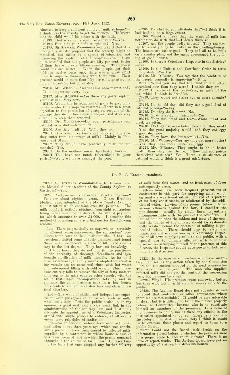 The Very Rev. Canon Keveney, p.p.—19th June, 1912. educated to keep a sufficient supply of milk at home?— I think it is the anxiety to get the money. He knows that the child would be better with the milk. 2319.3. That is rather a sordid explanation?—Yes. 23194. But is it your definite opinion?—Yes. 23195. Sir Stewart Woodhouse.—I take it that it is not by any drastic proposal that the scarcity might be remedied, but rather by a spread of education and improving the condition of the people?—Yes. I am quite satisfied that our people are fifty per cent, better off than they were even fifteen years ago. The general conditions are better. When the people got their holdings twelve years ago, there was a great efiort made to improve them—they were their own. Their produce would be more than fifty per cent, greater, not only in quantity, but in quality. 23196. Mr. Wilson.—And that has been maintained? —It is improving every day. 23197. Miss McNeill.—Are there any goats kept in your parish?—Very few. 23198. Would the introduction of goats to give milk in the winter time improve matters?—There is a great objection to the possession of goats on account of the damage they do. They destroy hedges, and it is very difficult to keep them tethered. 23199. Dr. Moorhead.—Do your parishioners use oatmeal as a diet?—Not much. 23200. Are they healthy?—Well, they are. 23201. It is only in certain short periods of the year they sufier from a shortage of milk?—Mainly in Feb- ruary and March. 23202. They would have practically milk for ten months?—Yes. 23203. Do the mothers nurse the children?—Y'es. 23204. You have not much tuberculosis in your parish?—Well, we have amongst the poor. 23205. To what do you attribute that?—I think it is bad feeding, to a large extent. 23206. Would you say that the want of milk has nothing to do with that?—I don't think so. 23207. Are the people badly housed?—They are not. Up to recently they had cattle in the dwelling-houses. The houses are rather good. They had all to be built on a similar plan, and the agent encouraged the build- ing of good houses. 23208. Is there a Veterinary Inspector in the district? —Yes. 23209. Is the Dairies and Cowsheds Order in force in the district?—It is. 23210. Mr. O'Brien.—You say that the condition of the people generally is improving?—It is. 23211. Would you say that the children are better nourished now than they were?—I think they are. 23212. In spite of the t«a?—Yes, in spite of the tea, which I think is dreadful. 23213. They would not strike you as more ansemic? —No. 23214. In the old days did they use a good deal of oatmeal porridge?—Yes. 23215. Do they do it now?—No. 23216. That is rather a mistake?—Yes. 23217. They use bread and tea?—White bread and black tea often. 23218. Do they use more butter now than they used? —Yes; the great majority would, and they eat eggs a good deal now. 23219. They have the butter-milk?—Yes. 23220. Mr. Wilson.—You say they eat more butter? —Yes; they have more butter and eggs. 23221. Mr. O'Brien.—They ought to be in better health than they used to be, if they did not poison themselves with tea?—Yes. There is an absence of oatmeal which I think is a great misfortune. Dr. F. C. Ellison examined. 23222. Sir Stewart Woodhouse.—Dr. Ellison, you are Medical Superintendent of the County Asylum at Castlebar?—Yes. 23223. And you are living in the district a long time? —Yes; for about eighteen years. I am Resident Medical Superintendent of the Mayo County Asylum, an institution which contains over 900 persons. The milk supply is entirely obtained from eight contractors living in the surrounding district, the annual payment for which amounts to over £1,000. I consider this method of obtaining milk is a bad one for the following reasons :— 1st.—There is practically no supervision—certainly no efficient supervision—over the contractors' pre- mises, their cows or their milk utensils. I have, on occasions, visited some of their premises, and found them in an inconceivable state of filth, and insani- tary to the last degree. They have no knowledge— or if they have, they do not put it into practice— of the necessity of thorough cleanliness and sys- tematic sterilisation of milk utensils. As far as I have ascertained, the only means adopted for sterilis- ing vessels are an occasional rinse with hot water and subsequent filling with cold water. This proce- d(u-e entirely fails to remove the oily or fatty matters adhering to the milk cans or other vessels, with the result that rapid decomposition sets in, and in summer the milk becomes sour in a few hours. This leads to epidemics of diarrhoea and other intes- tinal disorders. 2nd.—The want of skilled and independent super- vision over purveyors of an article such as milk, which so vitally affects the public health is, in my opinion, a great evil, and a very weak link in the administration of the sanitary law, and I strongly advocate the appointment of a Veterinary Inspector, armed with ample powers to enforce, at all events elementary, principles of sanitation. 3rd.—An epidemic of enteric fever occurred in the institution about three years ago. which was conclu- sively proved to have been caused by infected milk, supplied by a contractor in whose house a case of this fever occurred, and in which the person remained throughout the course of his illness. On ascertain- ing the facts I at once stopped any further delivery of milk from this source, and no fresh cases of fever subsequently arose. 4th.-—There have been frequent prosecutions of contractors in this part for supplying milk, which on analysis was found either deprived of a portion of its fatty constituents, or adulterated by the addi- tion of water. In view of the premeditation of these serious offences against the law, I consider the punishment, usually by small fines, is entirely incommensurate with the guilt of the offenders, I am of opinion that the udders and teats of the cow, and the hands of the milker, should be systemati- cally washed before the operation of milking is pro- ceeded with. There should also be systematic inspection and examination by a Veterinary Inspec- tor of all cows supplying milk to the public, with a special eye to animals affected with tubercular disease; on satisfying himself of the presence of this disease, the Inspector should have power to forthwith order its destruction. 23224. In the case of contractors who have insani- tary premises, is any action taken by the Committee —are the contractors dropped on the next occasion?— That was done one year. The man who supplied infected milk did not get the contract the succeeding year, but he came back again. 23225. Why?—His premises were somewhat better, but they were not in a fit state to supply milk to the public. 23226. The Asylum Board does not consider it well to avoid that contractor or other contractors whose premises are not suitable?—It would be very advisable to do so, but it is difficult to bring the matter properly before the Committee, because who is to constitute himself an examiner of the premises. It is none of my business to do it, nor is there any official in the institution appointed to do so. There is a sanitary Inspector in the district whose duty I think it would be to examine these places and report on them to a public Board. 23227. Could not the Board itself decide on the information placed before it whether the premises were in a proper state to receive milk from?—There is no form of report made. The Asylum Board have not an opportunity of visiting the difierent houses.