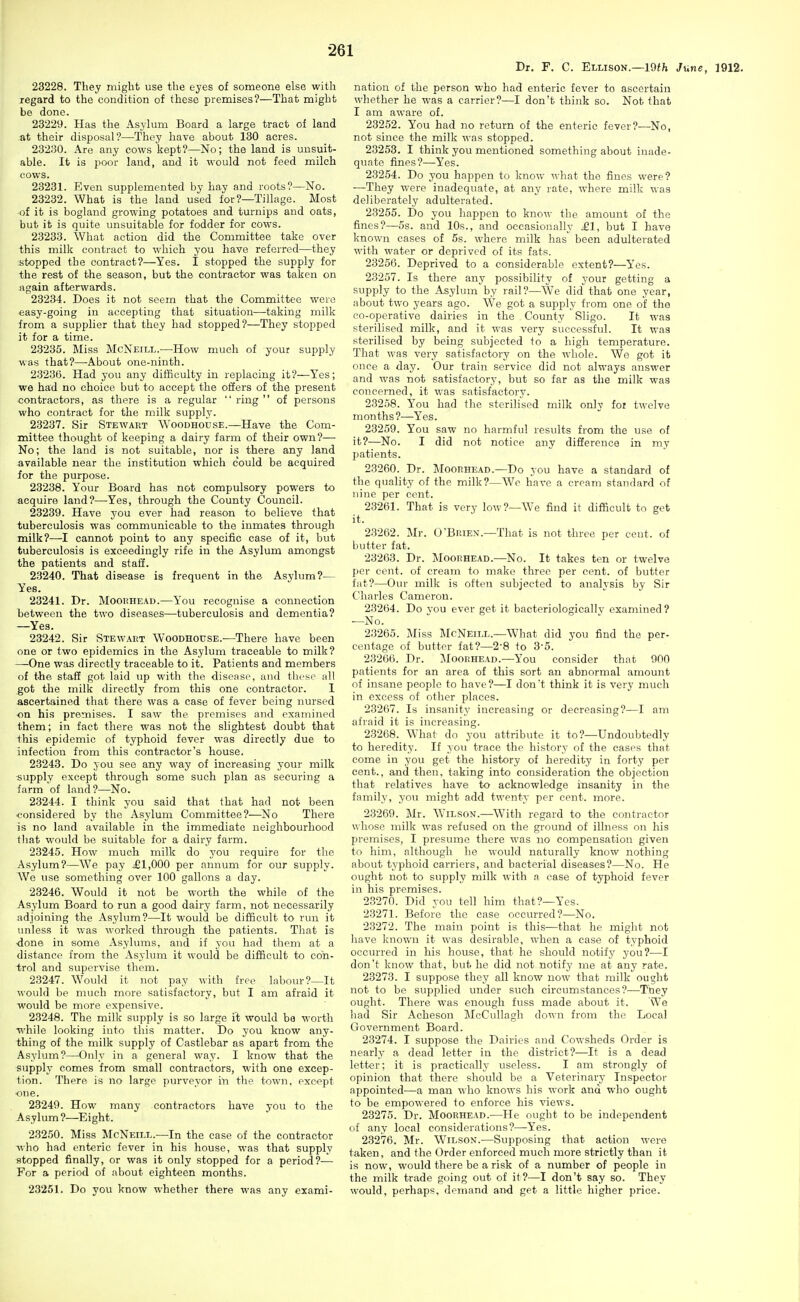 Dr. F. C. Ellison.—19fh Jmyib, 1912. 23228. They might use the eyes of someone else with regard to the condition of these premises?—That might be done. 23229. Has the Asylum Board a large tract of land at their disposal?—They have about 130 acres. 23230. Are any cows kept?—No; the land is unsuit- able. It is poor land, and it would not feed milch cows. 23231. Even supplemented by hay and roots?—No. 23232. What is the land used for?—Tillage. Most of it is bogland growing potatoes and turnips and oats, but it is quite unsuitable for fodder for cows. 23233. What action did the Committee take over this milk contract to which you have referred—they stopped the contract?—Yes. I stopped the supply for the rest of the season, but the contractor was taken on again afterwards. 23234. Does it not seem that the Committee were easy-going in accepting that situation—taking milk from a supplier that they had stopped?—They stopped it for a time. 23235. Miss McNeill.—How much of your supply was that?—About one-ninth. 23236. Had you any difficulty in replacing it?—Yes; we had no choice but to accept the offers of the present contractors, as there is a regular ring of persons who contract for the milk supply. 23237. Sir Stewart Woodhouse.—Have the Com- mittee thought of keeping a dairy farm of their own?— No; the land is not suitable, nor is there any land available near the institution which could be acquired for the purpose. 23238. Your Board has not compulsory powers to acquire land?—Yes, through the County Council. 23239. Have you ever had reason to believe that tuberculosis was communicable to the inmates through milk?—I cannot point to any specific case of it, but tuberculosis is exceedingly rife in the Asylum amongst the patients and staff. 23240. That disease is frequent in the Asylum?— Yes. 23241. Dr. Moorhead.—You recognise a connection between the two diseases—tuberculosis and dementia? —Yea. 23242. Sir Stewart Woodhouse.—There have been one or two epidemics in the Asylum traceable to milk? —One was directly traceable to it. Patients and members of the staff got laid up with the disease, and thvac all got the milk directly from this one contractor. 1 ascertained that there was a case of fever being nursed on his premises. I saw the premises and examined them; in fact there was not the slightest doubt that this epidemic of typhoid fever was directly due to infection from this contractor's house. 23243. Do you see any way of increasing your milk supply except through some such plan as securing a farm of land?—No. 23244. I think you said that that had not been ■considered by the Asylum Committee?—No There is no land available in the immediate neighbourhood tliat would be suitable for a dairy farm. 23245. How much milk do you require for the Asylum?—We pay £1,000 per annum for our supply. We use something over 100 gallons a day. 23246. Would it not be worth the while of the Asylum Board to run a good dairy farm, not necessarily adjoining the Asylum?—It would be difficult to run it imless it was worked through the patients. That is ■done in some Asylums, and if you had them at a distance from the Asylum it would be difficult to con- trol and supervise them. 23247. Would it not pay with free labour?—It would be much more satisfactory, but I am afraid it would be more expensive. 23248. The milk supply is so large it would be worth while looking into this matter. Do you know any- thing of the milk supply of Castlebar as apart from the Asylum?—Only in a general way. I know that the supply comes from small contractors, with one excep- tion. There is no large purveyor in the town, except ■one. 23249. How many contractors have you to the Asylum?—Eight. 23250. Miss McNeill.—In the case of the contractor who had enteric fever in his house, was that supply stopped finally, or was it only stopped for a period?— For a period of about eighteen months. 23251. Do you know whether there was any exami- nation of the person who had enteric fever to ascertain whether he was a carrier?—I don't think so. Not that I am aware of. 23252. You had no return of the enteric fever?'—No, not since the milk was stopped. 23253. I think you mentioned something about inade- quate fines?—Yes. 23254. Do you happen to know what the fines were? —They were inadequate, at any rate, where milk was deliberately adulterated. 23255. Do you happen to know the amount of the fines?—5s. and 10s., and occasionally £1, but I have known cases of 5s. where milk has been adulterated with water or deprived of its fats. 23256. Deprived to a considerable extent?—Yes. 23257. Is there any possibility of your getting a supply to the Asylum by rail?—We did that one year, about two years ago. We got a supply from one of the co-operative dairies in the County Sligo. It was sterilised milk, and it was very successful. It was sterilised by being subjected to a high temperature. That was very satisfactory on the whole. We got it once a day. Our train service did not always answer and was not satisfactory, but so far as the milk was concerned, it was satisfactory. 23258. You had the sterilised milk only foi twelve months?—Yes. 23259. You saw no harmful results from the use of it?—No. I did not notice any difference in my patients. 23260. Dr. Moorhead.—Do you have a standard of the quality of the milk?—We have a cream standard of nine per cent. 23261. That is very low?—We find it difficult to get it. 23262. Mr. O'Brien.—That is not three per cent, of butter fat. 23263. Dr. Moorhead.—No. It takes ten or twelve per cent, of cream to make three per cent, of butter fat?—Our milk is often subjected to analysis by Sir Charles Cameron. 23264. Do vou ever get it bacteriologicallv examined ? —No. 23265. Miss McNeill.—What did you find the per- centage of butter fat?—2-8 to 3-5. 23266. Dr. :Moorhead.—You consider that 900 patients for an area of this sort an abnormal amount of insane people to have?—I don't think it is very much in excess of other places. 23267. Is insanity increasing or decreasing?—I am afraid it is increasing. 23268. What do you attribute it to?—Undoubtedly to heredity. If you trace the history of the cases that come in you get the history of heredity in forty per cent., and then, taking into consideration the objection that relatives have to acknowledge insanity in the family, yon might add twenty per cent. more. 23269. Mr. Wilson.—With regard to the contractor whose milk was refused on the ground of illness on his premises, I presume there was no compensation given to him, although he would naturally know nothing about typhoid carriers, and bacterial diseases?—No. He ought not to supply milk with a case of typhoid fever in his premises. 23270. Did you tell him that?—Yes. 23271. Before the case occurred?—No. 23272. The main point is this—that he might not have known it was desirable, when a case of typhoid occurred in his house, that he should notify you?—I don't know that, but he did not notify me at any rate. 23273. I suppose they all know now that milk ought not to be supplied under such circumstances?—They ought. There was enough fuss made about it. We had Sir Acheson McCullagh down from the Local Government Board. 23274. I suppose the Dairies and Cowsheds Order is nearly a dead letter in the district?—It is a dead letter; it is practically useless. I am strongly of opinion that there should be a Veterinary Inspector appointed—a man who knows his work and who ought to be empowered to enforce his views. 23275. Dr. Moorhead.^—He ought to be independent of any local considerations?—Yes. 23276. Mr. Wilson.—Supposing that action were taken, and the Order enforced much more strictly than it is now, would there be a risk of a number of people in the milk trade going out of it?—I don't say so. They would, perhaps, demand and get a little higher price.