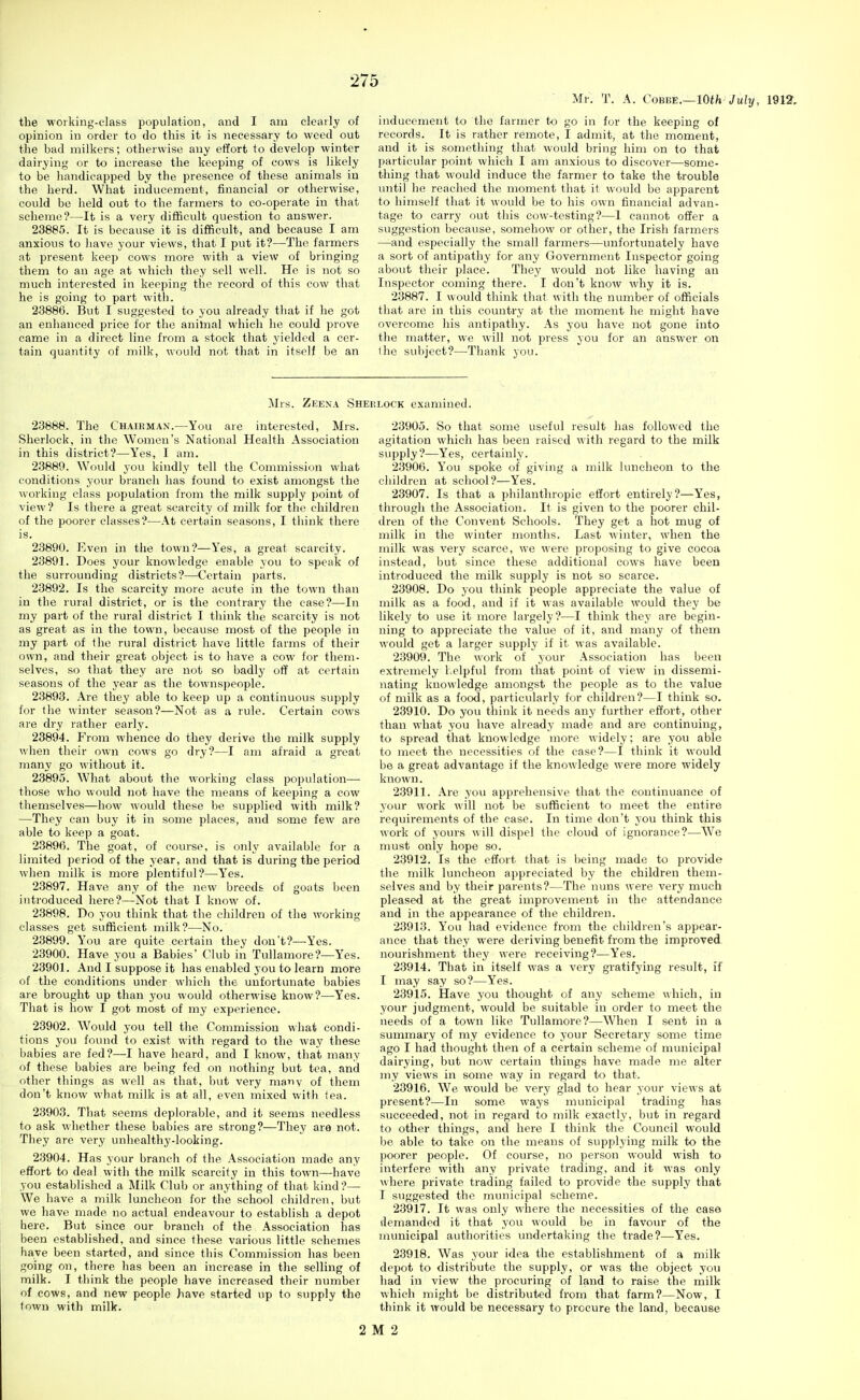 Ml-. T. A. ComE.—10th July, 1912, the working-class population, and I am clearly of opinion in order to do this it is necessary to weed out the bad milkers; otherwise any effort to develop winter dairying or to increase the keeping of cows is likely to be handicapped by the presence of these animals in the herd. What inducement, financial or otherwise, could be held out to the farmers to co-operate in that scheme?—It is a very difficult question to answer. 238S5. It is because it is difficult, and because I am anxious to have your views, that I put it?—The farmers at present keep cows more with a view of bringing them to an age at which they sell well. He is not so much interested in keeping the record of this cow that he is going to part with. 23886. But I suggested to you already that if he got an enhanced price for the animal which he could prove came in a direct line from a stock that yielded a cer- tain quantity of milk, would not that in itself be an inducement to the farmer to go in for the keeping of records. It is rather remote, I admit, at the moment, and it is something that would bring him on to that particular point which I am anxious to discover—some- thing that would induce the farmer to take the trouble until he reached the moment that it would be apparent to himself that it would be to his own financial advan- tage to carry out this cow-testing?—I cannot offer a suggestion because, somehow or other, the Irish farmers —and especially the small farmers—unfortunately have a sort of antipathy for any Government Inspector going about their place. They would not like having an Inspector coming there. I don't know why it is. 23887. I would think that with the number of officials that are in this country at the moment he might have overcome his antipathy. As you have not gone into the matter, we will not press you for an answer on Ihc subject?—Thank you. Mrs. Zeena Sherlock examined. 23888. The Chairman.—You are interested, Mrs. Sherlock, in the Women's National Health Association in this district?—Yes, I am. 23889. Would you kindly tell the Commission what conditions your branch has found to exist amongst the working class population from the milk supply point of view? Is there a great scarcity of milk for the children of the poorer classes?—At certain seasons, I think there is. 23890. Even in the town?—Yes, a great scarcity. 23891. Does your knowledge enable you to speak of the surrounding districts?—Certain parts. 23892. Is the scarcity more acute in the town than in the rural district, or is the contrary the case?—-In my part of the rural district I think the scarcity is not as great as in the town, because most of the people in my part of the rural district have little farms of their own, and their great object is to have a cow for them- selves, so that they are not so badly off at certain seasons of the year as the townspeople. 23893. Are they able to keep up a continuous supply for the winter season?—Not as a rule. Certain cows are dry rather early. 23894. From whence do they derive the milk supply when their own cows go dry?—I am afraid a great many go without it. 23895. What about the working class population— those who would not have the means of keeping a cow themselves—how would these be supplied with milk? —They can buy it in some places, and some few are able to keep a goat. 23896. The goat, of course, is only available for a limited period of the year, and that is during the period when milk is more plentiful?—Yes. 23897. Have any of the new breeds of goats been introduced here?—Not that I know of. 23898. Do you think that the children of the working classes get sufficient milk?—No. 23899. You are quite certain they don't?—Yes. 23900. Have you a Babies' Club in Tullamore?—Yes. 23901. And I suppose it has enabled you to learn more of the conditions under which the unfortunate babies ai-e brought up than you would otherwise know?—Yes. That is how I got most of my experience. 23902. Would you tell the Commission what condi- tions you found to exist with regard to the way these babies are fed?—I have heard, and I know, that many of these babies are being fed on nothing but tea, and other things as well as that, but very many of them don't know what milk is at all, even mixed with tea. 23903. That seems deploiable, and it seems needless to ask whether these babies are strong?—They are not. They are very unhealthy-looking. 23904. Has your brancli of the Association made any effort to deal with the milk scarcity in this town—have you established a Milk Club or anything of that kind ?— We have a milk luncheon for the school children, but we have made jio actual endeavour to establish a depot here. But since our branch of the Association has been established, and since these various little schemes have been started, and since this Commission has been going on, there has been an increase in the selling of milk. I think the people have increased their number of cows, and new people have started up to supply the (own with milk. 23905. So that some useful result has followed the agitation which has been raised with regard to the milk supply?—Yes, certainly. 23906. You spoke of giving a milk luncheon to the children at school?—Yes. 23907. Is that a philanthropic effort entirely?—Yes, through the Association. It is given to the poorer chil- dren of the Convent Schools. They get a hot mug of milk in the winter months. Last winter, when the milk was very scarce, we were proposing to give cocoa instead, but since these additional cows have been introduced the milk supply is not so scarce. 23908. Do you think people appreciate the value of milk as a food, and if it was available would they be likely to use it more largely?—I think they are begin- ning to appreciate the value of it, and many of them would get a larger supply if it was available. 23909. The work of your Association has been extremely helpful from that point of view in dissemi- nating knowledge amongst the people as to the value of milk as a food, particularly for children?—I think so. 23910. Do you think it needs any further effort, other than what you have already made and are continuing, to spread that knowledge more widely; are you able to meet the. necessities of the case?—I think it would be a great advantage if the knowledge were more widely known. 23911. Are you apprehensive that the continuance of your work will not be sufficient to meet the entire requirements of the case. In time don't you think this work of yours will dispel the cloud of ignorance?—We must only hope so. 23912. Is the effort that is being made to provide the milk luncheon appreciated by the children them- selves and by their parents?—The nuns were very much pleased at the great improvement in the attendance and in the appearance of the children. 23913. You had evidence from the children's appear- ance that they were deriving benefit from the improved nourishment they were receiving?—Yes. 23914. That in itself was a very gratifying result, if I may say so?—Yes. 23915. Have you thought of any scheme which, in your judgment, would be suitable in order to meet the needs of a town like Tullamore?—When I sent in a summary of my evidence to your Secretary some time ago I had thought then of a certain scheme of municipal dairying, but now certain things have made me alter my views in some way in regard to that. 23916. We would be very glad to hear your views at present?—In some ways municipal trading has succeeded, not in regard to milk exactly, but in regard to other things, and here I think tlie Council would be able to take on the means of supplying milk to the poorer people. Of course, no person would wish to interfere with any private trading, and it was only where private trading failed to provide the supply that I suggested the municipal scheme. 23917. It was only where the necessities of the case demanded it that you would be in favour of the municipal authorities undertaking the trade?—Yes. 23918. Was your idea the establishment of a milk depot to distribute the supply, or was the object you had in view the procuring of land to raise the milk which might be distributed from that farm?—Now, I think it would be necessary to procure the land, because 2 M 2